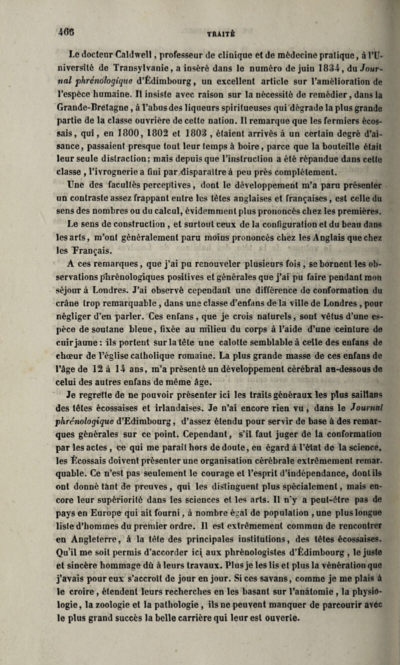 Le docteur Caldwell, professeur de clinique et de médecine pratique, à l’U¬ niversité de Transylvanie, a inséré dans le numéro de juin 1834, du Jour¬ nal phrénologiqtie d’Édimbourg, un excellent article sur l’amélioration de l’espèce humaine. Il insiste avec raison sur la nécessité de remédier, dans la Grande-Bretagne, à Tabus des liqueurs spirilueuses qui dégrade la plus grande partie de la classe ouvrière de cette nation. Il remarque que les fermiers écos¬ sais, qui, en 1800, 1802 et 1803 , étaient arrivés à un certain degré d’ai¬ sance, passaient presque tout leur temps à boire, parce que la bouteille était leur seule distraction; mais depuis que l’instruction a été répandue dans cette classe , l’ivrognerie a fini par disparaître à peu près complètement. Une des facultés perceptives, dont le développement m’a paru présenter un contraste assez frappant entre les têtes anglaises et françaises, est celle du sens des nombres ou du calcul, évidemment plus prononcés chez les premières. Le sens de construction , et surtout ceux de la configuration et du beau dans les arts, m’ont généralement paru moins prononcés chez les Anglais que chez les Français. À ces remarques, que j’ai pu renouveler plusieurs fois, se bornent les ob¬ servations phrénologiques positives et générales que j’ai pu faire pendant mon séjour à Londres. J’ai observé cependant une différence de conformation du crâne trop remarquable , dans une classe d’enfans de la ville de Londres , pour négliger d’en parler. Ces enfans , que je crois naturels, sont vêtus d’une es¬ pèce de soutane bleue, fixée au milieu du corps à l’aide d’une ceinture de cuir jaune: ils portent sur la tête une calotte semblable à celle des enfans de chœur de l’église catholique romaine. La plus grande masse de ces enfans de l’âge de 12 à 14 ans, m’a présenté un développement cérébral au-dessous de celui des autres enfans de même âge. Je regrette de ne pouvoir présenter ici les traits généraux les plus saillans des têtes écossaises et irlandaises. Je n’ai encore rien vu, dans le Journal phrénologique d’Edimbourg, d’assez étendu pour servir de base à des remar¬ ques générales sur ce point. Cependant, s’il faut juger de la conformation par les actes , ce qui me paraît hors de doute, eu égard à l’état de la science, les Écossais doivent présenter une organisation cérébrale extrêmement remar¬ quable. Ce n’est pas seulement le courage et l’esprit d’indépendance, dont ils ont donné tant de preuves, qui les distinguent plus spécialement, mais en¬ core leur supériorité dans les sciences et les arts. Il n'y a peut-être pas de pays en Europe qui ait fourni, à nombre égal de population , une plus longue liste d’hommes du premier ordre. Il est extrêmement commun de rencontrer en Angleterre, à la tête des principales institutions, des têtes écossaises. Qu’il me soit permis d’accorder ici aux phrénologistes d’Édimbourg , le juste et sincère hommage du à leurs travaux. Plus je les lis et plus la vénération que j’avais pour eux s’accroît de jour en jour. Sices savans, comme je me plais à le croire , étendent leurs recherches en les basant sur l’anâtomie , la physio¬ logie, la zoologie et la pathologie, ils ne peuvent manquer de parcourir avec le plus grand succès la belle carrière qui leur est ouverte.