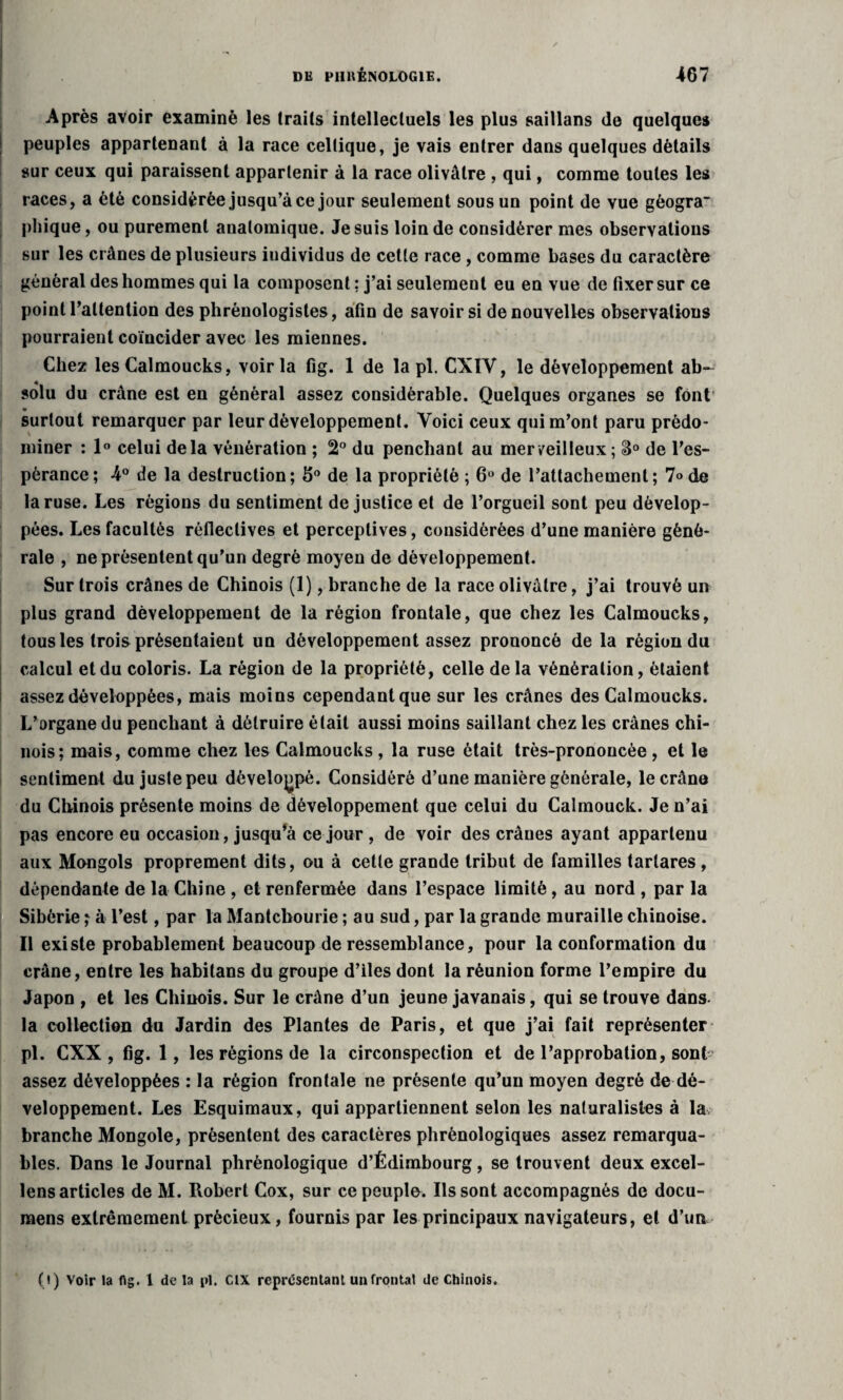 Après avoir examiné les trails intellectuels les plus saillans de quelques peuples appartenant à la race celtique, je vais entrer dans quelques détails sur ceux qui paraissent appartenir à la race olivâtre , qui, comme toutes les races, a été considérée jusqu’à ce jour seulement sous un point de vue géogra- pliique, ou purement anatomique. Je suis loin de considérer mes observations sur les crânes de plusieurs iudividus de cette race , comme bases du caractère général des hommes qui la composent : j’ai seulement eu en vue de fixer sur ce point l’attention des plirènologistes, afin de savoir si de nouvelles observations pourraient coïncider avec les miennes. Chez les Calmoucks, voir la fig. 1 de la pl. CXIY, le développement ab¬ solu du crâne est en général assez considérable. Quelques organes se font surtout remarquer par leur développement. Voici ceux qui m’ont paru prédo¬ miner : 1° celui delà vénération ; 2° du penchant au merveilleux ; de l’es¬ pérance; 4° de la destruction; 5° de la propriété ; 6° de l’attachement; 7» de la ruse. Les régions du sentiment de justice et de l’orgueil sont peu dévelop¬ pées. Les facultés réfleclives et perceptives, considérées d’une manière géné¬ rale , ne présentent qu’un degré moyen de développement. Sur trois crânes de Chinois (1), branche de la race olivâtre, j’ai trouvé un plus grand développement de la région frontale, que chez les Calmoucks, tousles trois présentaient un développement assez prononcé de la région du calcul et du coloris. La région de la propriété, celle delà vénération, étaient assez développées, mais moins cependant que sur les crânes des Calmoucks. L’organe du penchant à détruire était aussi moins saillant chez les crânes chi¬ nois; mais, comme chez les Calmoucks, la ruse était très-prononcée, et le sentiment du juste peu développé. Considéré d’une manière générale, le crâne du Chinois présente moins de développement que celui du Calmouck. Je n’ai pas encore eu occasion, jusqu'à ce jour , de voir des crânes ayant appartenu aux Mongols proprement dits, ou à cette grande tribut de familles tarlares, dépendante de la Chine , et renfermée dans l’espace limité, au nord , par la Sibérie ; à l’est, par la Mantchourie ; au sud, par la grande muraille chinoise. Il existe probablement beaucoup de ressemblance, pour la conformation du crâne, entre les habitans du groupe d’iles dont la réunion forme l’empire du Japon , et les Chinois. Sur le crâne d’un jeune javanais, qui se trouve dans la collection du Jardin des Plantes de Paris, et que j’ai fait représenter pl. CXX , fig. 1, les régions de la circonspection et de l’approbation, sont assez développées : la région frontale ne présente qu’un moyen degré de dé¬ veloppement. Les Esquimaux, qui appartiennent selon les naturalistes à la branche Mongole, présentent des caractères phrénologiques assez remarqua¬ bles. Dans le Journal phrénologique d’Édimbourg, se trouvent deux excel- lens articles de M. Robert Cox, sur ce peuple. Ils sont accompagnés de docu- mens extrêmement précieux, fournis par les principaux navigateurs, et d’un (!) Voir la lig. 1 de la pl. CIX représentant un frontal de Chinois.