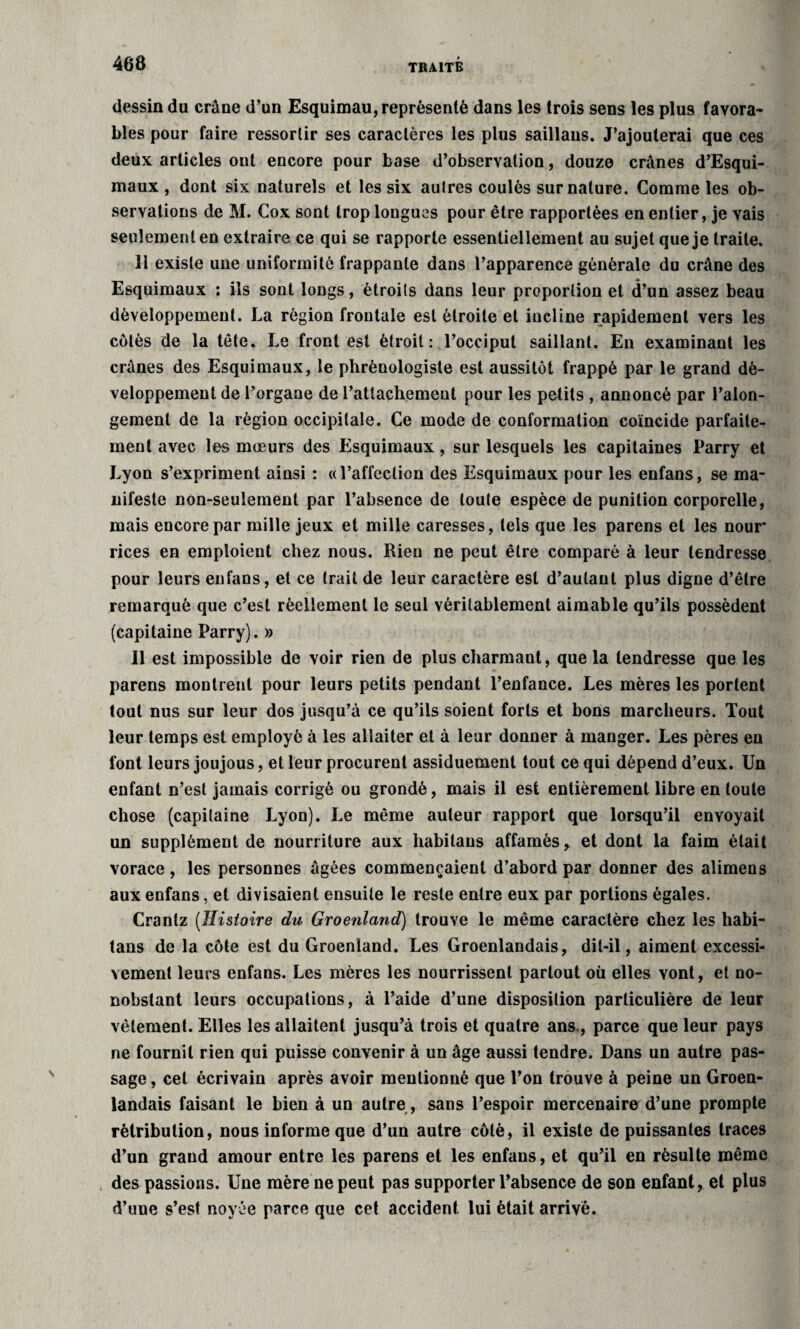 dessin du crâne d’un Esquimau, représenté dans les trois sens les plus favora¬ bles pour faire ressortir ses caractères les plus saillans. J’ajouterai que ces deux articles ont encore pour base d’observation, douze crânes d’Esqui- maux , dont six naturels et les six autres coulés sur nature. Comme les ob¬ servations de M. Cox sont trop longues pour être rapportées en entier, je vais seulement en extraire ce qui se rapporte essentiellement au sujet que je traite. 11 existe une uniformité frappante dans l’apparence générale du crâne des Esquimaux : ils sont longs, étroits dans leur proportion et d’un assez beau développement. La région frontale est étroite et incline rapidement vers les côtés de la tête. Le front est étroit: l’occiput saillant. En examinant les crânes des Esquimaux, le phrènologiste est aussitôt frappé par le grand dé¬ veloppement de l’organe de l’attachement pour les petits , annoncé par l’alon- gemenl de la région occipitale. Ce mode de conformation coïncide parfaite¬ ment avec les mœurs des Esquimaux, sur lesquels les capitaines Parry et Lyon s’expriment ainsi : «l’affection des Esquimaux pour les enfans, se ma¬ nifeste non-seulement par l’absence de toute espèce de punition corporelle, mais encore par mille jeux et mille caresses, tels que les parens et les nour* rices en emploient chez nous. Rien ne peut être comparé à leur tendresse pour leurs enfans, et ce trait de leur caractère est d’autant plus digne d’être remarqué que c’est réellement le seul véritablement aimable qu’ils possèdent (capitaine Parry). » Il est impossible de voir rien de plus charmant, que la tendresse que les parens montrent pour leurs petits pendant l’enfance. Les mères les portent tout nus sur leur dos jusqu’à ce qu’ils soient forts et bons marcheurs. Tout leur temps est employé à les allaiter et à leur donner à manger. Les pères en font leurs joujous, et leur procurent assiduement tout ce qui dépend d’eux. Un enfant n’est jamais corrigé ou grondé, mais il est entièrement libre en toute chose (capitaine Lyon). Le même auteur rapport que lorsqu’il envoyait un supplément de nourriture aux habilaus affamés, et dont la faim était vorace , les personnes âgées commençaient d’abord par donner des alimens aux enfans, et divisaient ensuite le reste entre eux par portions égales. Crantz (Histoire du Groenland) trouve le même caractère chez les habi- tans de la côte est du Groenland. Les Groenlandais, dit-il, aiment excessi¬ vement leurs enfans. Les mères les nourrissent partout où elles vont, et no¬ nobstant leurs occupations, à l’aide d’une disposition particulière de leur vêlement. Elles les allaitent jusqu’à trois et quatre ans , parce que leur pays ne fournil rien qui puisse convenir à un âge aussi tendre. Dans un autre pas¬ sage , cet écrivain après avoir mentionné que l’on trouve à peine un Groen¬ landais faisant le bien à un autre, sans l’espoir mercenaire d’une prompte rétribution, nous informe que d’un autre côté, il existe de puissantes traces d’un grand amour entre les parens et les enfans, et qu’il en résulte même des passions. Une mère ne peut pas supporter l’absence de son enfant, et plus d’une s’est noyée parce que cet accident lui était arrivé.