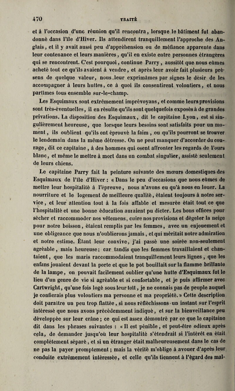 et à l’occasion d’un6 réunion qu’il rencontra, lorsque le bâtiment fut aban¬ donné dans nie d’Hiver. Ils attendirent tranquillement l’approche des An¬ glais , et il y avait aussi peu d’appréhension ou de méfiance apparente dans leur contenance et leurs manières, qu’il en existe entre personnes étrangères qui se rencontrent. C’est pourquoi, continue Parry, aussitôt que nous eûmes acheté tout ce qu’ils avaient à vendre, et après leur avoir fait plusieurs prè- sens de quelque valeur, nous,leur exprimâmes par signes le désir de les accompagner à leurs huttes, ce à quoi ils consentirent volontiers, et nous partîmes tous ensemble sur-le-champ. Les Esquimaux sont extrêmement imprèvoyans, et comme leurs provisions sont très-éventuelles, il en résulte qu’ils sont quelquefois exposés à de grandes privations. La disposition des Esquimaux, dit le capitaine Lyon, est si sin¬ gulièrement heureuse, que lorsque leurs besoins sont satisfaits pour un mo¬ ment , ils oublient qu’ils ont éprouvé la faim , ou qu’ils pourront se trouver le lendemain dans la même détresse. On ne peut manquer d’accorder du cou¬ rage, dit ce capitaine , à des hommes qui osent affronter les regards de l’ours blanc, et même le mettre à mort dans un combat singulier, assisté seulement de leurs chiens. Le capitaine Parry fait la peinture suivante des mœurs domestiques des Esquimaux de l’ile d’Hiver : « Dans le peu d’occasions que nous eûmes de mettre leur hospitalité à l’épreuve, nous n’avons eu qu’à nous en louer. La nourriture et le logement de meilleure qualité, étaient toujours à notre ser¬ vice , et leur attention tout à la fois affable et mesurée était tout ce que l’hospitalité et une bonne éducation auraient pu dicter. Les bous offices pour sécher et raccommoder nos vêtemens, cuire nos provisions et dégeler la neige pour notre boisson, étaient remplis par les femmes, avec un enjouement et une obligeance que nous n’oublierons jamais, et qui méritait noire admiration et notre estime. Étant leur convive, j’ai passé une soirée non-seulement agréable, mais heureuse; car tandis que les femmes travaillaient et chan¬ taient , que les maris raccommodaient tranquillement leurs lignes , que les enfans jouaient devant la porte et que le pot bouillait sur la flamme brillante de la lampe, on pouvait facilement oublier qu’une hutte d’Esquimaux fut le lieu d’un genre de vie si agréable et si confortable , et je puis affirmer avec Cartwright, qu’une fois logé sous leur toit, je ne connais pas de peuple auquel je confierais plus volontiers ma personne et ma propriété.» Cette description doit paraître un peu trop flattée, si nous réfléchissons un instant sur l’esprit intéressé que nous avons précédemment indiqué, et sur la bienveillance peu développée sur leur crâne ; ce qui est assez démontré par ce que le capitaine dit dans les phrases suivantes : « Il est pénible, et peut-être odieux après cela, de demander jusqu’où leur hospitalité s’étendrait si l’intérêt en était complètement séparé, et si un étranger était malheureusement dans le cas de ne pas la payer promptement ; mais la vérité m’oblige à avouer d’après leur conduite extrêmement intéressée, et celle qu’ils tiennent à l’égard des mal-