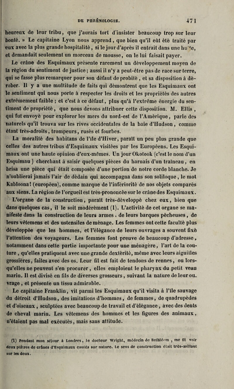 heureux de leur tribu, que j’aurais tort d’insister beaucoup trop sur leur bonté. » Le capitaine Lyon nous apprend, que bien qu’il eût été traité par eux avec la plus grande hospitalité, si le jour d’après il entrait dans une bu *e, et demandait seulement un morceau de mousse, on le lui faisait payer. Le crâne des Esquimaux présente rarement un développement moyen de c la région du sentiment de justice ; aussi il n’y a peut-être pas de race sur terre, qui se fasse plus remarquer pour son défaut de probité , et sa disposition à dé¬ rober. Il y a une multitude de faits qui démontrent que les Esquimaux ont le sentiment qui nous porte à respecter les droits et les propriétés des autres extrêmement faible ; et c’est à ce défaut, plus qu’à l’extrême énergie du sen¬ timent de propriété , que nous devons attribuer cette disposition. M. Ellis , qui fut envoyé pour explorer les mers du nord-est de l’Amérique, parle des naturels qu’il trouva sur les rives occidentales de la baie d’Hudson, comme étant très-adroits, trompeurs, rusés et fourbes. La moralité des habitans de l’ile d’IIiver, paraît un peu plus grande que celles des autres tribus d’Esquimaux visitées par les Européens. Les Esqui¬ maux ont une haute opinion d’eux-mêmes. Un jour Okolook (c’est le nom d’un Esquimau ) cherchant à saisir quelques pièces du harnais d’un traîneau, en brisa une pièce qui était composée d’une portion de notre corde blanche. Je n’oublierai jamais l’air de dédain qui accompagna dans son soliloque , le mot Kabloonal (européen), comme marque de l’infériorité de nos objets comparés aux siens. La région de l’orgueil est très-prononcée sur le crâne des Esquimaux. L’organe de la construction, paraît très-développé chez eux, bien que dans quelques cas, il le soit modérément (1). L’activité de cet organe se ma¬ nifeste dans la construction de leurs armes , de leurs barques pêcheuses, de leurs vêtemens et des ustensiles déménagé. Les femmes ont cette faculté plus développée que les hommes, et l’élégance de leurs ouvrages a souvent fixé l’attention des voyageurs. Les femmes font preuve de beaucoup d’adresse, notamment dans cette partie importante pour une ménagère, l’art de la cou¬ ture , qu’elles pratiquent avec une grande dextérité, même avec leurs aiguilles grossières, faites avec des os. Leur fil est fait de tendons de rennes, ou lors¬ qu’elles ne peuvent s’en procurer, elles emploient le pharynx du petit veau marin. Il est divisé en fils de diverses grosseurs, suivant la nature de leur ou¬ vrage , et présente un tissu admirable. Le capitaine Franklin, vit parmi les Esquimaux qu’il visita à l’ile sauvage du détroit d’Hudson, des imitations d’hommes, de femmes, de quadrupèdes et d’oiseaux , sculptées avec beaucoup de travail et d’élégance, avec des dents de cheval marin. Les vêtemens des hommes et les figures des animaux, n’étaient pas mal exécutés, mais sans attitude. (1) Pendant mon séjour à Londres, le docteur Wright, médecin de Bethléem , me ht voir deux plâtres de crânes d’Esquimaux coulés sur nature. Le sens de construction était très-saillant sur les deux.