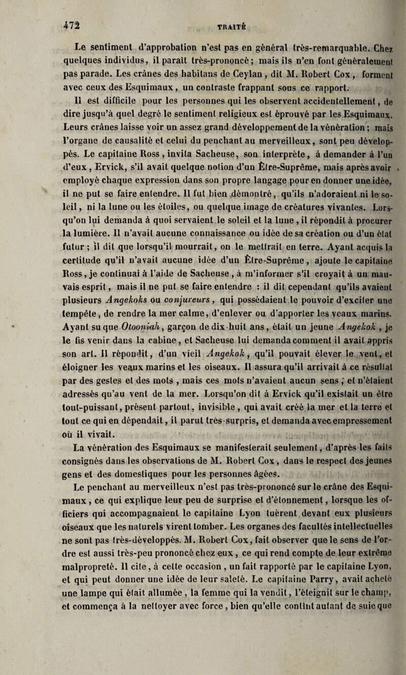 Le sentiment d’approbation n’est pas en général très-remarquable. Chez quelques individus, il parait très-prononcé; mais ils n’en font généralement pas parade. Les crânes des habilans de Ceylan , dit M. Robert Cox, forment avec ceux des Esquimaux, un contraste frappant sous ce rapport. 11 est difficile pour les personnes qui les observent accidentellement, de dire jusqu’à quel degré le sentiment religieux est éprouvé par les Esquimaux. Leurs crânes laisse voir un assez grand développement de la vénération ; mais l’organe de causalité et celui du penchant au merveilleux, sont peu dévelop¬ pés. Le capitaine Ross , invita Sacheuse, son interprète, à demander à l’un d’eux, Ervick, s’il avait quelque notion d’un Être-Suprême, mais après avoir employé chaque expression dans son propre langage pour en donner une idée, il ne put se faire entendre. Il fut bien démontré, qu’ils n’adoraient ni le so¬ leil , ni la lune ou les étoiles, ou quelque image de créatures vivantes. Lors¬ qu’on lui demanda à quoi servaient le soleil et la lune , il répondit à procurer la lumière. 11 n’avait aucune connaissance ou idée de sa création ou d’un étal futur ; il dit que lorsqu’il mourrait, on le mettrait en terre. Ayant acquis la certitude qu’il n’avait aucune idée d’un Être-Suprême, ajoute le capitaine Ross, je continuai à l’aide de Sacheuse , à m’informer s’il croyait à un mau¬ vais esprit, mais il ne put se faire entendre : il dit cependant qu’ils avaient plusieurs Angekoks ou conjureurs , qui possédaient le pouvoir d’exciter une tempête, de rendre la mer calme, d’enlever ou d’apporter les veaux marins. Ayant su que Otooniuh, garçon de dix huit ans, était un jeune Angekok , je le fis venir dans la cabine, et Sacheuse lui demanda comment il avait appris son art. Il répondit, d’un vieil Angekok, qu’il pouvait élever le vent, et éloigner les veaux marins et les oiseaux. Il assura qu’il arrivait à ce résultat par des gestes et des mots , mais ces mots n’avaient aucun sens ; et n’étaient adressés qu’au vent de la mer. Lorsqu’on dit à Ervick qu’il existait un être tout-puissant, présent partout, invisible , qui avait créé la mer et la terre et tout ce qui en dépendait, il parut très surpris, et demanda avec empressement où il vivait. La vénération des Esquimaux se manifesterait seulement, d’après les faits consignés dans les observations de M. Robert Cox, dans le respect des jeunes gens et des domestiques pour les personnes âgées. Le penchant au merveilleux n’est pas très-prononcé sur le crâne des Esqui¬ maux , ce qui explique leur peu de surprise et d’étonnement, lorsque les of¬ ficiers qui accompagnaient le capitaine Lyon tuèrent devant eux plusieurs oiseaux que les naturels virent tomber. Les organes des facultés intellectuelles ne sont pas très-dèveloppès. M. Robert Cox, fait observer que le sens de l’or¬ dre est aussi très-peu prononcé chez eux, ce qui rend compte de leur extrême malpropreté. 11 cite, à cette occasion , un fait rapporté par le capitaine Lyon, et qui peut donner une idée de leur saleté. Le capitaine Parry, avait acheté une lampe qui était allumée , la femme qui la vendit, l’éteignit sur le champ, et commença à la nettoyer avec force, bien qu’elle contint autant de suie que