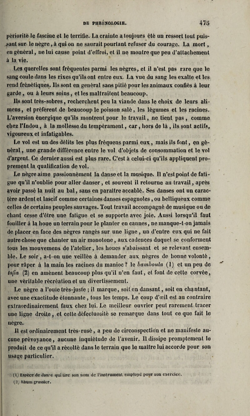 pèrioritè le fascine et le terrifie. La crainte a toujours été un ressort tout puis¬ sant sur le nègre, à qui ou ne saurait pourtant refuser du courage. La mort, en général, ne lui cause point d’effroi, et il ne montre que peu d’attachement à la vie. Les querelles sont fréquentes parmi les nègres, et il n’est pas rare que le sang coule dans les rixes qu’ils ont entre eux. La vue du sang les exalte et les rend fréjiétiques. Ils sont en général sans pitié pour les animaux confiés à leur garde, ou à leurs soins, et les maltraitent beaucoup. Ils sont très-sobres, recherchent peu la viande dans le choix de leurs ali- raens, et préfèrent de beaucoup le poisson salé, les légumes et les racines. L’aversion énergique qu’ils montrent pour le travail, ne tient pas , comme chez l’Indou, à la mollesse du tempérament, car, hors de là , ils sont actifs, vigoureux et infatigables. Le vol est un des délits les plus frêquens parmi eux, mais ils font, en gé¬ néral , une grande différence entre le vol d’objets de consommation et le vol d’argent. Ce dernier aussi est plus rare. C’est à celui-ci qu’ils appliquent pro¬ prement la qualification de vol. Le nègre aime passionnément la danse et la musique. Il n’est peint de fati¬ gue qu’il n’oublie pour aller danser, et souvent il retourne au travail, après avoir passé la nuit au bal, sans en paraître accablé. Ses danses ont un carac¬ tère ardent et lascif comme certaines danses espagnoles, ou belliqueux comme celles de certains peuples sauvages. Tout travail accompagné de musique ou de chant cesse d’être une fatigue et se supporte avec joie. Aussi lorsqu’il faut fouiller à la houe un terrain pour le planter en cannes, ne manque-t-on jamais de placer en face des nègres rangés sur une ligue , un d’entre eux qui ne fait autre chose que chanter un air monotone, aux cadences duquel se conforment tous les mouvemens de l’atelier, les houes s’abaissant et se relevant ensem¬ ble. Le soir, a-t-on une veillée à demander aux nègres de bonne volonté, pour râper à la main les racines du manioc? le bamboula (1) et un peu de tafia (2) en amènent beaucoup plus qu’il n’en faut, et font de celte corvée, une véritable récréation et un divertissement. Le nègre a l’ouïe très-juste ; il marque, soit en dansant, soit en chantant, avec une exactitude étonnante, tous les temps. Le coup d’œil est au contraire extraordinairement faux chez lui. Le meilleur ouvrier peut rarement tracer une ligne droite, et cette défectuosité se remarque dans tout ce que fait le nègre. Il est ordinairement très-rusé, a peu de circonspection et ne manifeste au¬ cune prévoyance, aucune inquiétude de l’avenir. Il dissipe promptement le produit de ce qu’il a récolté dans le terrain que le maître lui accorde pour son usage particulier. (l) Espèce tic dame qui lire son nom de rinstrumenl employé pour son exercice. Kbum grossier.