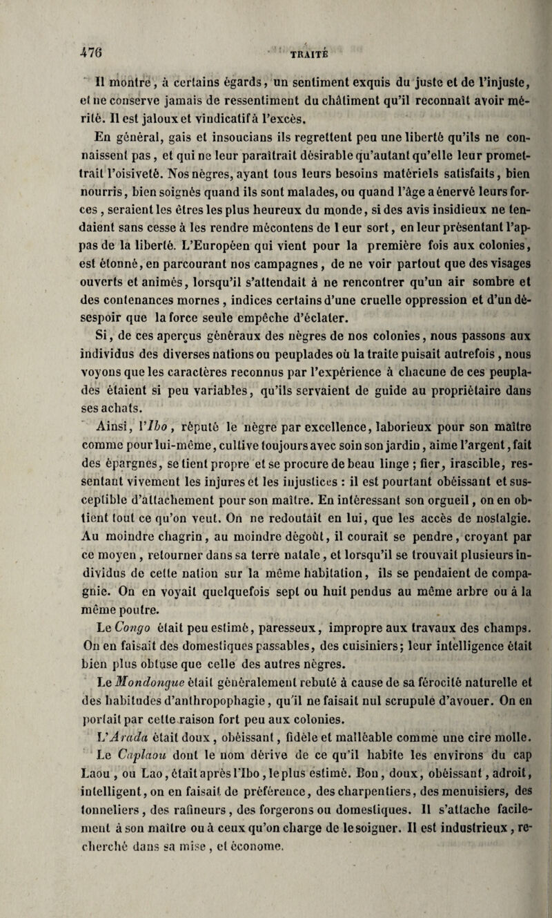 Il montre, à certains égards, un sentiment exquis du juste et de l’injuste, et ne conserve jamais de ressentiment du châtiment qu’il reconnaît avoir mé¬ rité, Il est jaloux et vindicatif à l’excès. En général, gais et insoucians ils regrettent peu une liberté qu’ils ne con¬ naissent pas, et qui ne leur paraîtrait désirable qu’aulant qu’elle leur promet¬ trait l’oisiveté. Nos nègres, ayant tous leurs besoins matériels satisfaits, bien nourris, bien soignés quand ils sont malades, ou quand l’âge a énervé leurs for¬ ces , seraient les êtres les plus heureux du monde, sides avis insidieux ne ten¬ daient sans cesse à les rendre môcontens de 1 eur sort, en leur présentant Pap¬ pas de la liberté. L’Européen qui vient pour la première fois aux colonies, est étonné, en parcourant nos campagnes, de ne voir partout que des visages ouverts et animés, lorsqu’il s’attendait à ne rencontrer qu’un air sombre et des contenances mornes , indices certains d’une cruelle oppression et d’un dé¬ sespoir que la force seule empêche d’éclater. Si, de ces aperçus généraux des nègres de nos colonies, nous passons aux individus des diverses nations ou peuplades où la traite puisait autrefois, nous voyons que les caractères reconnus par l’expérience à chacune de ces peupla¬ des étaient si peu variables, qu’ils servaient de guide au propriétaire dans ses achats. Ainsi, Ylbo , réputé le nègre par excellence, laborieux pour son maître comme pour lui-même, cultive toujours avec soin son jardin, aime l’argent, fait des épargnes, se tient propre et se procure de beau linge ; fier, irascible, res¬ sentant vivemeut les injures et les injustices : il est pourtant obéissant et sus¬ ceptible d’attachement pour son maître. En intéressant son orgueil, on en ob¬ tient tout ce qu’on veut. On ne redoutait en lui, que les accès de nostalgie. Au moindre chagrin, au moindre dégoût, il courait se pendre, croyant par ce moyen, retourner dans sa terre natale, et lorsqu’il se trouvait plusieurs in¬ dividus de celle nation sur la même habitation, ils se pendaient de compa¬ gnie. On en voyait quelquefois sept ou huit pendus au même arbre ou à la même poutre. Le Congo était peu estimé, paresseux, impropre aux travaux des champs. * On en faisait des domestiques passables, des cuisiniers; leur intelligence était bien plus obtuse que celle des autres nègres. Le Mondongue était généralement rebuté à cause de sa férocité naturelle et des habitudes d’anthropophagie, qu'il ne faisait nul scrupule d’avouer. On en portait par celte raison fort peu aux colonies. VArada était doux , obéissant, fidèle et malléable comme une cire molle. Le Capîaou dont le nom dérive de ce qu’il habite les environs du cap Laou , ou Lao, était après l'Ibo, le plus estimé. Bon, doux, obéissant, adroit, intelligent, on enfaisaif.de préférence, des charpentiers, des menuisiers, des tonneliers, des rafineurs, des forgerons ou domestiques. Il s’attache facile¬ ment à son maître ou à ceux qu’on charge de lesoiguer. Il est industrieux, re¬ cherché dans sa mise , et économe.
