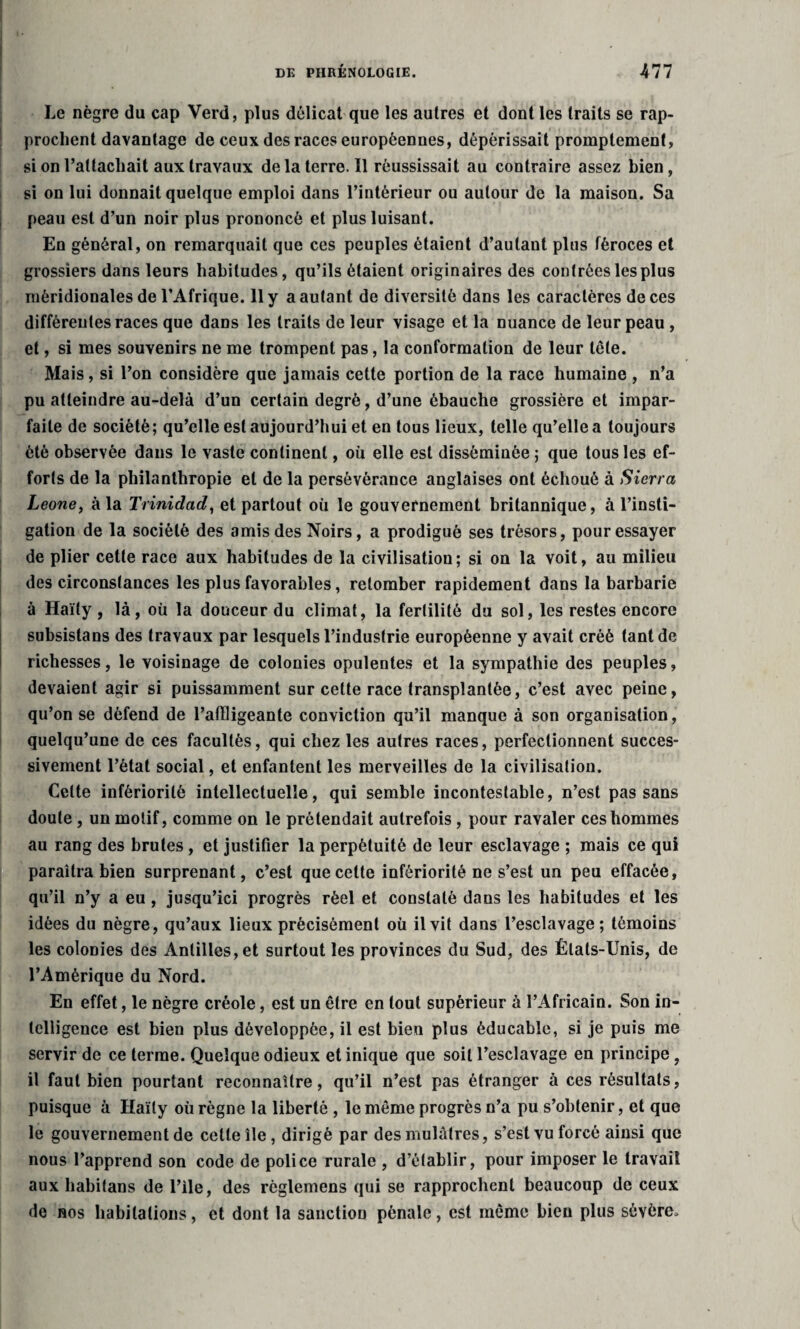 r t 1 ’ r* Le nègre du cap Verd, plus délicat que les autres et dont les traits se rap¬ prochent davantage de ceux des races européennes, dépérissait promptement, si on rattachait aux travaux delà terre. Il réussissait au contraire assez bien, si on lui donnait quelque emploi dans l’intérieur ou autour de la maison. Sa peau est d’un noir plus prononcé et plus luisant. En général, on remarquait que ces peuples étaient d’autant plus féroces et grossiers dans leurs habitudes, qu’ils étaient originaires des contrées les plus méridionales de l’Afrique. 11 y a autant de diversité dans les caractères de ces différentes races que dans les traits de leur visage et la nuance de leur peau , et, si mes souvenirs ne me trompent pas, la conformation de leur tôle. Mais, si l’on considère que jamais cette portion de la race humaine , n’a pu atteindre au-delà d’un certain degré, d’une ébauche grossière et impar¬ faite de société; qu’elle est aujourd’hui et en tous lieux, telle qu’elle a toujours été observée dans le vaste continent, où elle est disséminée ; que tousles ef¬ forts de la philanthropie et de la persévérance anglaises ont échoué à Sierra Leone, à la Trinidad, et partout où le gouvernement britannique, à l’insti¬ gation de la société des amis des Noirs, a prodigué ses trésors, pour essayer de plier cette race aux habitudes de la civilisation; si on la voit, au milieu des circonstances les plus favorables, retomber rapidement dans la barbarie à Haïly, là, où la douceur du climat, la fertilité du sol, les restes encore subsistans des travaux par lesquels l’industrie européenne y avait créé tant de richesses, le voisinage de colonies opulentes et la sympathie des peuples, devaient agir si puissamment sur celte race transplantée, c’est avec peine, qu’on se défend de l’affligeante conviction qu’il manque à son organisation, quelqu’une de ces facultés, qui chez les autres races, perfectionnent succes¬ sivement l’état social, et enfantent les merveilles de la civilisation. Celte infériorité intellectuelle, qui semble incontestable, n’est pas sans doute, un motif, comme on le prétendait autrefois , pour ravaler ces hommes au rang des brutes, et justifier la perpétuité de leur esclavage ; mais ce qui paraîtra bien surprenant, c’est que celte infériorité ne s’est un peu effacée, qu’il n’y a eu, jusqu’ici progrès réel et constaté dans les habitudes et les idées du nègre, qu’aux lieux précisément où il vit dans l’esclavage; témoins les colonies des Antilles, et surtout les provinces du Sud, des États-Unis, de l’Amérique du Nord. En effet, le nègre créole, est un être en tout supérieur à l’Africain. Son in¬ telligence est bien plus développée, il est bien plus èducable, si je puis me servir de ce terme. Quelque odieux et inique que soit l’esclavage en principe 9 il faut bien pourtant reconnaître, qu’il n’est pas étranger à ces résultats, puisque à Haïly où règne la liberté , le même progrès n’a pu s’obtenir, et que le gouvernement de cette île, dirigé par des mulâtres, s’est vu forcé ainsi que nous l’apprend son code de police rurale , d’établir, pour imposer le travail aux habitans de l’ile, des règlemens qui se rapprochent beaucoup de ceux de nos habitations, et dont la sanction pénale, est même bien plus sévère.