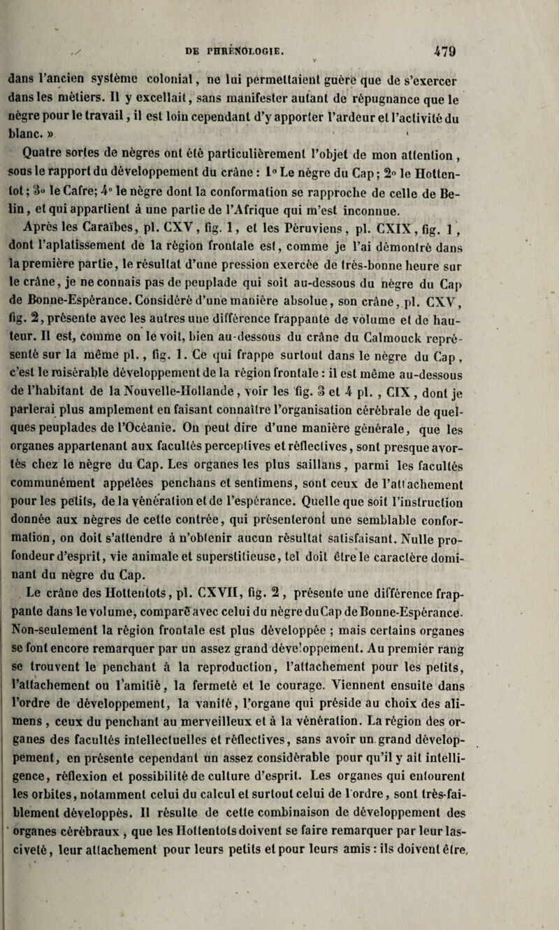 dans l’ancien système colonial, ne lui permettaient guère que de s’exercer dans les métiers. 11 y excellait, sans manifester autant de répugnance que le nègre pour le travail, il est loin cependant d’y apporter l’ardeur et l’activité du blanc. » 1 • Quatre sortes de nègres ont été particulièrement l’objet de mon attention , sous le rapport du développement du crâne : 1° Le nègre du Cap ; 2° le Hotten¬ tot ; le Cafre; 4° le nègre dont la conformation se rapproche de celle de Be- lin, et qui appartient à une partie de l’Afrique qui m’est inconnue. Après les Caraïbes, pl. CXV, fig. 1, et les Péruviens, pl. CXIX, fig. 1 , dont l’aplatissement de la région frontale est, comme je l’ai démontré dans la première partie, le résultat d’une pression exercée de très-bonne heure sur le crâne, je ne connais pas de peuplade qui soit au-dessous du nègre du Cap de Bonne-Espérance. Considéré d’une manière absolue, son crâne, pl. CXV, fig. 2, présente avec les autres une différence frappante de volume et de hau¬ teur. Il est, èomme on le voit, bien au-dessous du crâne du Calmouck repré¬ senté sur la même pl., fig. 1. Ce qui frappe surtout dans le nègre du Cap , c’est le misérable développement de la région frontale : il est même au-dessous de l’habitant de la Nouvelle-Hollande, voir les fig. 3 et 4 pl. , CIX, dont je parlerai plus amplement en faisant connaître l’organisation cérébrale de quel¬ ques peuplades de l’Océanie. On peut dire d’une manière générale, que les organes appartenant aux facultés perceptives etréfleclives, sont presque avor¬ tés chez le nègre du Cap. Les organes les plus saillans, parmi les facultés communément appelées penchans et senlimens, sont ceux de l’attachement pour les petits, de la vénération et de l’espérance. Quelle que soit l’instrucliou donnée aux nègres de cette contrée, qui présenteront une semblable confor¬ mation, on doit s’attendre à n’obtenir aucun résultat satisfaisant. Nulle pro¬ fondeur d’esprit, vie animale et superstitieuse, tel doit être le caractère domi¬ nant du nègre du Cap. Le crâne des Hottentots, pl. CXVII, fig. 2 , présente une différence frap¬ pante dans le volume, comparé avec celui du nègre duCap de Bonne-Espérance. Non-seulement la région frontale est plus développée ; mais certains organes se font encore remarquer par un assez grand développement. Au premier rang se trouvent le penchant à la reproduction, l’attachement pour les petits, i l’attachement ou l’amitié, la fermeté et le courage. Viennent ensuite dans l’ordre de développement, la vanité, l’organe qui préside au choix des ali- mens , ceux du penchant au merveilleux et à la vénération. La région des or¬ ganes des facultés intellectuelles et rèflectives, sans avoir un grand dévelop¬ pement, en présente cependant un assez considérable pour qu’il y ait intelli¬ gence, réflexion et possibilité de culture d’esprit. Les organes qui entourent les orbites, notamment celui du calcul et surtout celui de l ordre, sont très-fai¬ blement développés. Il résulte de cette combinaison de développement des ! ' organes cérébraux , que les Hottentots doivent se faire remarquer par leur las¬ civeté, leur attachement pour leurs petits et pour leurs amis: ils doivent être.