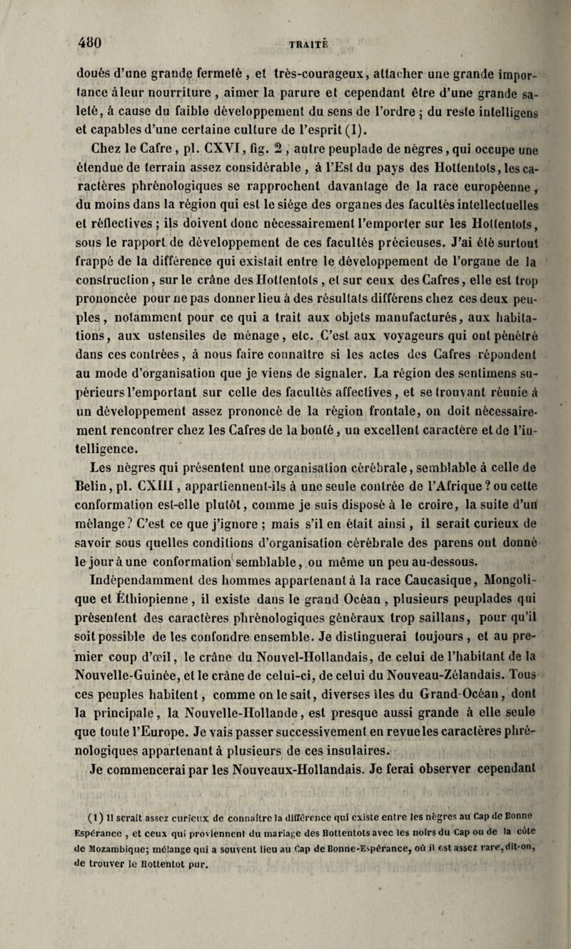 doués d’une grande fermeté , et très-courageux, attacher une grande impor¬ tance àleur nourriture , aimer la parure et cependant être d’une grande sa¬ leté, à cause du faible développement du sens de l’ordre ; du reste intelligeus et capables d’une certaine culture de l’esprit (1). Chez le Cafre, pl. CXVI, fig. 2 , autre peuplade de nègres, qui occupe une étendue de terrain assez considérable , à l’Est du pays des Hottentots, les ca¬ ractères phrénologiques se rapprochent davantage de la race européenne, du moins dans la région qui est le siège des organes des facultés intellectuelles et réfleclives ; ils doivent donc nécessairement l’emporter sur les Hottentots, sous le rapport de développement de ces facultés précieuses. J’ai été surtout frappé de la différence qui existait entre le développement de l’organe de la construction, sur le crâne des Hottentots , et sur ceux des Cafres, elle est trop prononcée pour ne pas donner lieu à des résultats différens chez ces deux peu¬ ples, notamment pour ce qui a trait aux objets manufacturés, aux habita¬ tions, aux ustensiles de ménage, etc. C’est aux voyageurs qui ont pénétré dans ces contrées, à nous faire connaître si les actes des Cafres répondent au mode d’organisation que je viens de signaler. La région des senlimens su¬ périeurs l’emportant sur celle des facultés affectives, et se trouvant réunie à un développement assez prononcé de la région frontale, on doit nécessaire¬ ment rencontrer chez les Cafres de la bonté, un excellent caractère et de l’in¬ telligence. Les nègres qui présentent une organisation cérébrale, semblable à celle de Belin, pl. CXHI, appartiennent-ils à une seule contrée de l’Afrique ? ou cette conformation est-elle plutôt, comme je suis disposé à le croire, la suite d’un mélange ? C’est ce que j’ignore ; mais s’il en était ainsi, il serait curieux de savoir sous quelles conditions d’organisation cérébrale des parens ont donné le jour à une conformation semblable, ou même un peu au-dessous. Indépendamment des hommes appartenant à la race Caucasique, Mongoli- que et Éthiopienne , il existe dans le grand Océan , plusieurs peuplades qui présentent des caractères phrénologiques généraux trop saillans, pour qu’il soit possible de les confondre ensemble. Je distinguerai toujours, et au pre¬ mier coup d’œil, le crâne du Nouvel-IIollandais, de celui de l’habitant de la Nouvelle-Guinée, et le crâne de celui-ci, de celui du Nouveau-Zélandais. Tous ces peuples habitent, comme on le sait, diverses îles du Grand Océan, dont la principale, la Nouvelle-Hollande, est presque aussi grande à elle seule que toute l’Europe. Je vais passer successivement en revue les caractères phrê- nologiques appartenant à plusieurs de ces insulaires. Je commencerai par les Nouveaux-Hollandais. Je ferai observer cependant (l) Il serait assez curieux de connaître la différence qui existe entre les nègres au Cap de Bonne Espérance , et ceux qui proviennent du mariage des Hottentots avec les noirs du Cap ou de la côte de Mozambique; mélange qui a souvent lieu au Cap de Bonne-Espérance, où il est assez rare, dit-on, de trouver le Hottentot pur.