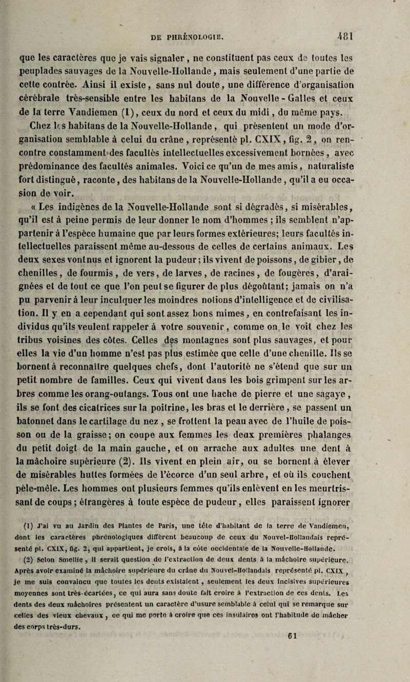 DE PHRÉNOLOGIE. 481 que les caractères que je vais signaler , ne constituent pas ceux de toutes les peuplades sauvages de la Nouvelle-Hollande , mais seulement d’une partie de cette contrée. Ainsi il existe, sans nul doute, une différence d'organisation cérébrale très-sensible entre les habitans de la Nouvelle - Galles et ceux de la terre Yandiemen (1), ceux du nord et ceux du midi, du môme pays. Chez b.s habitans de la Nouvelle-Hollande, qui présentent un mode d’or¬ ganisation semblable à celui du crâne , représenté pl. CXIX, fig. 2, on ren¬ contre constamment des facultés intellectuelles excessivement bornées , avec prédominance des facultés animales. Voici ce qu’un de mes amis, naturaliste fort distingué, raconte, des habitans de la Nouvelle-Hollande, qu’il a eu occa¬ sion de voir. « Les indigènes de la Nouvelle-Hollande sont si dégradés, si misérables, qu’il est à peine permis de leur donner le nom d’hommes ; ils semblent n’ap¬ partenir à l’espèce humaine que parleurs formes extérieures; leurs facultés in¬ tellectuelles paraissent même au-dessous de celles de certains animaux. Les deux sexes vont nus et ignorent la pudeur ; ils vivent de poissons, de gibier, de chenilles , de fourmis , de vers, de larves , de racines , de fougères, d’arai¬ gnées et de tout ce que l’on peut se figurer de plus dégoûtant; jamais on n’a pu parvenir à leur inculquer les moindres notions d’intelligence et de civilisa¬ tion. Il y en a cependant qui sont assez bons mimes, en contrefaisant les in¬ dividus qu’ils veulent rappeler à votre souvenir, comme on,le voit chez les tribus voisines des côtes. Celles des montagnes sont plus sauvages, et pour elles la vie d’un homme n’est pas plus estimée que celle d’uue chenille. Ils se bornent à reconnaître quelques chefs, dont l’autorité ne s’étend que sur un petit nombre de familles. Ceux qui vivent dans les bois grimpent sur les ar¬ bres comme les orang-outangs. Tous ont une hache de pierre et une sagaye , ils se font des cicatrices sur la poitrine, les bras et le derrière , se passent un bâtonnet dans le cartilage du nez , se frottent la peau avec de l’huile de pois¬ son ou de la graisse ; on coupe aux femmes les deux premières phalanges du petit doigt de la main gauche, et on arrache aux adultes une dent à la mâchoire supérieure (2). Ils vivent en plein air, ou se bornent à élever de misérables huttes formées de l’écorce d’un seul arbre, et où ils couchent pêle-mêle. Les hommes ont plusieurs femmes qu’ils enlèvent en les meurtris¬ sant de coups ; étrangères à toute espèce de pudeur, elles paraissent ignorer (1) J'ai vu au Jardin des Plantes de Paris, une tête d'babitant de la terre de Vandiemen, dont les caractères phrénologiques diffèrent beaucoup de ceux du Nouvel-Hollandais repré¬ senté pl. CXIX, fig. 2, qui appartient, je crois, à la cote occidentale de la Nouvelle-Hollande. (2) Selon Smellie, il serait question de l'extraction de deux dents à la mâchoire supérieure. Après avoir examiné la mâchoire supérieure du crâne du Nouvel-Hollandais représenté pl. CXIX , je me suis convaincu que toutes les dents existaient, seulement les deux incisives supérieures moyennes sont très-écartées, ce qui aura sans doute fait croire A l’extraction de ces dents. Les dents des deux mâchoires présentent un caractère d’usure semblable à celui qui se remarque sur celles des vieux chevaux , ce qui me porte à croire que ces insulaires ont l'habitude de mâcher des corps très-durs. 61