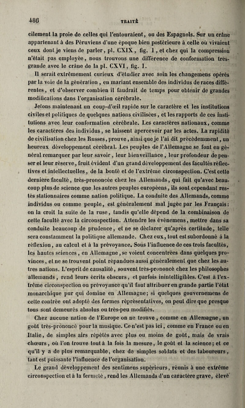 cilement la proie de celles qui l’enlouraient, ou des Espagnols. Sur un crâne appartenant à des Péruviens d’une époque bien postérieure à celle où vivaient ceux dont je viens de parler, pl. CXIX, fig. 1 , et chez qui la compression n’était pas employée, nous trouvons une différence de conformation très- grande avec le crâne de la pl. CXVI, fig. 1. Il serait extrêmement curieux d’étudier avec soin les changemens opérés par la voie de la génération , eu mariant ensemble des individus de races diffé¬ rentes , et d’observer combien il faudrait de temps pour obtenir de grandes modifications dans l’organisation cérébrale. Jetons maintenant un coup-d’œil rapide sur le caractère et les institutions civiles et politiques de quelques nations civilisées, et les rapports de ces insti¬ tutions avec leur conformation cérébrale. Les caractères nationaux, comme les caractères des individus, se laissent apercevoir par les actes. La rapidité de civilisation chez les Russes, prouve, ainsique je l’ai dit précédemment, un heureux développement cérébral. Les peuples de l’Allemagne se font eu gé¬ néral remarquer parleur savoir, leur bienveillance , leur profondeur dépen¬ ser et leur réserve, fruit évident d’un grand développement des facultés réflec- lives et intellectuelles, de la bonté et de l’extrême circonspection. C’est cette dernière faculté, très-prononcée chez les Allemands, qui fait qu’avec beau¬ coup plus de science que les autres peuples européens, ils sont cependant res¬ tés stationnaires comme nation politique. La conduite des Allemands, comme individus ou comme peuple, est généralement mal jugée par les Français: on la croit la suite de la ruse, tandis qu’elle dépend de la combinaison de celte faculté avec la circonspection. Attendre les événemens, mettre dans sa conduite beaucoup de prudence, et ne se déclarer qu’après certitude, telle sera constamment la politique allemande. Chez eux, tout est subordonné à la réflexion, au calcul et à la prévoyance. Sous l’influence de ces trois facultés, les hautes sciences, en Allemagne,se voient concentrées dans quelques pro¬ vinces , et ne se trouvent point répandues aussi généralement que chez les au¬ tres nations. L’esprit de causalité, souvent très-prononcé chez les philosophes allemands , rend leurs écrits obscurs, et parfois inintelligibles. C’esl à l’ex¬ trême circonspection ou prévoyance qu’il faut attribuer en grande partie l’état monarchique pur qui domine en Allemagne; si quelques gouvernemens de celte contrée ont adopté des formes rèprésentatives, on peut dire que presque tous sont demeurés absolus ou très-peu modifiés. Chez aucune nation de l’Europe on ne trouve, comme en Allemagne, un goût très-prononcé pour la musique. Ce n’est pas ici, comme en France ou en Italie, de simples airs répétés avec plus ou moins de goût, mais de vrais chœurs, où l’on trouve tout à la fois la mesure, le goût et la science; et ce qu’il y a de plus remarquable, chez de simples soldats et des laboureurs, tant est puissante l’influence de l’organisation. Le grand développement des sentimens supérieurs, réunis à une extrême circonspection et à la fermeté , rend les Allemands d’un caractère grave, élevé