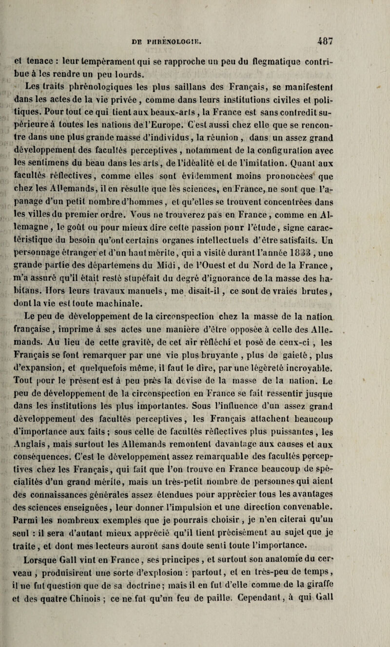 et tenace : leur tempérament qui se rapproche un peu du flegmatique contri¬ bue à les rendre un peu lourds. Les traits phrénologiques les plus saillans des Français, se manifestent dans les actes de la \ie privée , comme dans leurs institutions civiles et poli¬ tiques. Pour tout ce qui tient aux beaux-arls , la France est sans contredit su¬ périeure à toutes les nations de l’Europe. C est aussi chez elle que se rencon¬ tre dans une plus grande masse d’individus, la réunion , dans un assez grand développement des facultés perceptives , notamment de la configuration avec les sentimens du beau dans les arts, de l’idéalité et de l’imitation. Quant aux facultés réflectives, comme elles sont évidemment moins prononcées que chez les Allemands, il en résulte que les sciences, en France, ne sont que l’a¬ panage d’un petit nombre d’hommes , et qu’elles se trouvent concentrées dans les villes du premier ordre. Vous ne trouverez pas en France, comme en Al¬ lemagne , le goût ou pour mieux dire celte passion pour l’étude, signe carac¬ téristique du besoin qu’ont certains organes intellectuels d’être satisfaits. Un personnage étranger et d’un haut mérite, qui a visité durant l’année 183IB , une grande partie des déparlemens du Midi, de l’Ouest et du Nord de la France , m’a assuré qu’il était resté stupéfait du degré d’ignorance de la masse des ha- bilans. Hors leurs travaux manuels, me disait-il, ce sont de vraies brutes, dont la vie est toute machinale. Le peu de développement de la circonspection chez la masse de la nation française , imprime à ses actes une manière d’être opposée à celle des Alle¬ mands. Au lieu de celte gravité, de cet air réfléchi et posé de ceux-ci , les Français se font remarquer par une vie plus bruyante , plus de gaieté, plus d’expansion, et quelquefois même, il faut le dire, par une légèreté incroyable. Tout pour le présent est à peu près la devise de la masse de la nation. Le peu de développement de la circonspection en France se fait ressentir jusque dans les institutions les plus importantes. Sous l’influence d’un assez grand développement des facultés perceptives, les Français attachent beaucoup d'importance aux faits ; sous celle de facultés réflectives plus puissantes , les Anglais, mais surtout les Allemands remontent davantage aux causes et aux conséquences. C’est le développement assez remarquable des facultés percep¬ tives chez les Français, qui fait que l’on trouve en France beaucoup de spé¬ cialités d’un grand mérite, mais un très-petit nombre de personnes qui aient des connaissances générales assez étendues pour apprécier tous les avantages des sciences enseignées, leur donner l’impulsion et une direction convenable. Parmi les nombreux exemples que je pourrais choisir, je n’en citerai qu’un seul : il sera d’autant mieux apprécié qu’il tient précisément au sujet que je traite, et dont mes lecteurs auront sans doute senti toute l’importance. Lorsque Gall vint en France, ses principes , et surtout son anatomie du cer» veau , produisirent une sorte d’explosion : partout, et en très-peu de temps, il ne fut question que de sa doctrine; mais il en fut d’elle comme de la giraffe et des quatre Chinois ; ce ne fut qu’un feu de paille. Cependant, à qui Gall