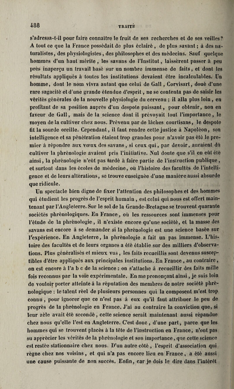 s’adressa-t-il pour Faire connaître le fruit de ses recherches et de ses veilles? A tout ce que la France possédait do plus éclairé , de plus savant ; à des na¬ turalistes, des physiologistes, des philosophes et des médecins. Sauf quelque hommes d’un haut mérite, les savans de l’Institut, laissèrent passer à peu près inaperçu un travail basé sur un nombre immense de faits, et dont les résultats appliqués à toutes les institutions devaient être incalculables. Un homme, dont le nom vivra autant que celui de Gall, Corvisart, doué d’une rare sagacité et d’une grande étendue d’esprit, ne se contenta pas de saisir les vérités générales de la nouvelle physiologie du cerveau ; il alla plus loin , en profilant de sa position auprès d’un despote puissant, pour obtenir, non en faveur de Gall, mais de la science dont il prévoyait tout l’importance, le moyen de la cultiver chez nous. Prévenu par de laches courtisans, le despote tit la sourde oreille. Cependant, il faut rendre cette justice à Napoléon, son intelligence et sa pénétration étaient trop grandes pour n’avoir pas été le pre¬ mier à répondre aux vœux des savans , si ceux qui, par devoir, auraient du cultiver la phrénologie avaient pris l’initiative. Nul doute que s’il en eut été ainsi, la phrénologie n’eùt pas tardé à faire partie de l’instruction publique , et surtout dans les écoles de médecine, où l’histoire des facultés de l’intelli¬ gence et de leurs altérations, se trouve enseignée d’une manière aussi absurde que ridicule. Un spectacle bien digne de fixer l’attention des philosophes et des hommes qui étudient les progrès de l’esprit humain , est celui qui nous est offert main¬ tenant par l’Angleterre. Sur le sol de la Grande-Bretagne se trouvent quarante sociétés phrènologiques. Eu France, où les ressources sont immenses pour l’étude de la phrénologie , il n’existe encore qu’une société, et la masse des savans est encore à se demander si la phrénologie est une science basée sur l’expérience. En Angleterre, la phrénologie a fait un pas immense. L’his¬ toire des facultés et de leurs organes a été établie sur des milliers d’observa¬ tions. Plus généralisés et mieux vus, les faits recueillis sont devenus suscep¬ tibles d’être appliqués aux principales institutions. En France , au contraire, on est encore à l’a b c de la science : on s’attache à recueillir des faits mille fois reconnus par la voie expérimentale. En me prononçant ainsi, je suis loin de vouloir porter atteinte à la réputation des membres de notre société plirè- nologique : le talent réel de plusieurs personnes qui la composent m’est trop connu, pour ignorer que ce n’est pas à eux qu’il faut attribuer le peu de progrès de la phrénologie en France. J’ai au contraire la conviction que, si leur zèle avait été secondé, celte science serait maintenant aussi répandue chez nous qu’elle l’est en Angleterre. C’est donc , d’une part, parce que les hommes qui se trouvent placés à la tête de l’instruction en France, n’ont pas su apprécier les vérités de la phrénologie et son importance, que cette science est restée stationnaire chez nous. D’un autre côté , l’esprit d’association qui règne chez nos voisins, et qui n’a pas encore lieu en France, a été aussi une cause puissante de non succès. Enfin, car je dois le dire dans l’intérêt