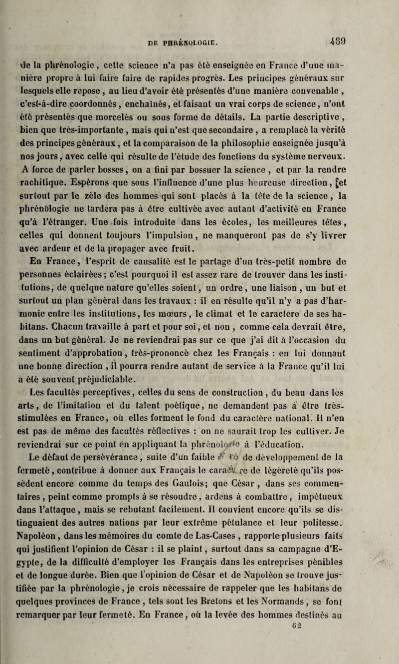 de la phrénologie, cetle science n’a pas été enseignée en France d’une ma¬ nière propre à lui faire faire de rapides progrès. Les principes généraux sur lesquels elle repose, au lieu d’avoir été présentés d’une manière convenable , c’est-à-dire coordonnés, enchaînés, et faisant un vrai corps de science, n’ont été présentés que morcelés ou sous forme de détails. La partie descriptive , bien que très-importante , mais qui n’est que secondaire , a remplacé la vérité des principes généraux, et la comparaison de la philosophie enseignée jusqu’à nos jours, avec celle qui résulte de l’étude des fonctions du système nerveux. A force de parler bosses, on a fini par bossuer la science , et par la rendre rachitique. Espérons que sous l’influence d’une plus heureuse direction, [et surtout par le zèle des hommes qui sont placés à la tète de la science , la phrénologie ne tardera pas à être cultivée avec autant d’activité en France qu’à l’étranger. Une fois introduite dans les écoles, les meilleures têtes, celles qui donnent toujours l’impulsion, ne manqueront pas de s’y livrer avec ardeur et de la propager avec fruit. En France, l’esprit de causalité est le partage d’un très-petit nombre de personnes éclairées; c’est pourquoi il est assez rare de trouver dans les insti¬ tutions, de quelque nature qu’elles soient, un ordre, une liaison , un but et surtout un plan général dans les travaux : il en résulte qu’il n’y a pas d’har¬ monie entre les institutions, les mœurs, le climat et le caractère de ses ha- bitans. Chacun travaille à part et pour soi, et non , comme cela devrait être, dans un but général. Je ne reviendrai pas sur ce que j’ai dit à l’occasion du sentiment d’approbation, très-prononcé chez les Français : en lui donnant une bonne direction , il pourra rendre autant de service à la France qu’il lui a été souvent préjudiciable. Les facultés perceptives, celles du sens de construction , du beau dans les arts, de l’imitation et du talent poétique, ne demandent pas à être très- stimulèes en France, où elles forment le fond du caractère national. 11 n’en est pas de même des facultés rètlectives : on ne saurait trop les cultiver. Je reviendrai sur ce point en appliquant la phrénolos^e à l’éducation. Le défaut de persévérance, suite d’un faible $ t'à de développement de la fermeté, contribue à donner aux Français le caraét/ re de légèreté qu’ils pos¬ sèdent encore comme du temps des Gaulois; que César, dans ses commen¬ taires , peint comme prompts à se résoudre, ardens à combattre, impétueux dans l’attaque, mais se rebutant facilement. Il convient encore qu’ils se dis¬ tinguaient des autres nations par leur extrême pétulance et leur politesse. Napoléon, dans les mémoires du comte de Las-Cases , rapporteplusieurs faits qui justifient l’opinion de César : il se plaint, surtout dans sa campagne d’E¬ gypte, de la difficulté d’employer les Français dans les entreprises pénibles et de longue durée. Bien que l’opinion de César et de Napoléon se trouve jus¬ tifiée par la phrénologie, je crois nécessaire de rappeler que les habitans de quelques provinces de France , tels sont les Bretons et les Normands, se font remarquer par leur fermeté. En France, où la levée des hommes destinés au 62