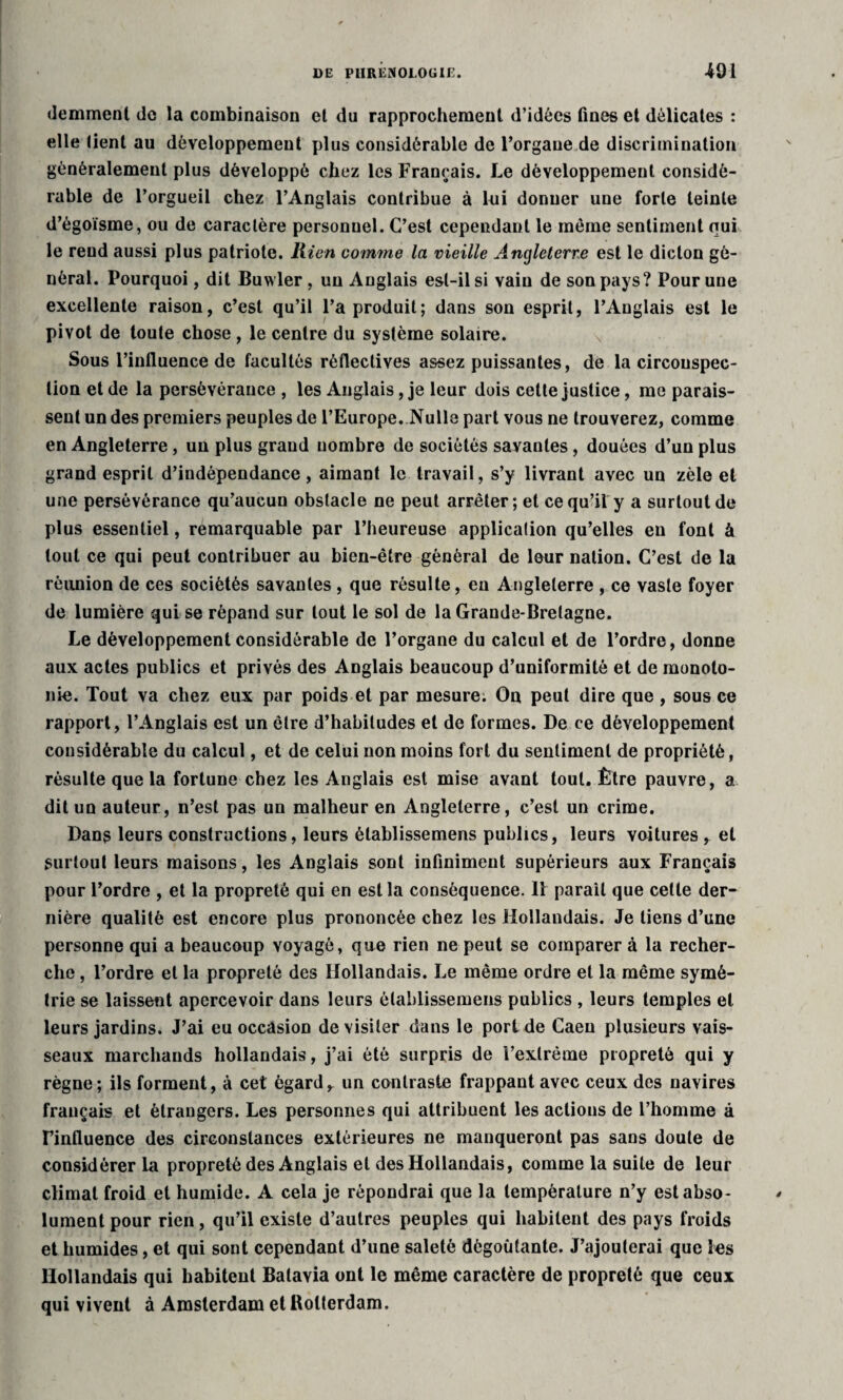 demmenl de la combinaison et du rapprochement d’idées fines et délicates : elle tient au développement plus considérable de l’organe de discrimination généralement plus développé chez les Français. Le développement considé¬ rable de l’orgueil chez l’Anglais contribue à lui donner une forte teinte d’égoïsme, ou de caractère personuel. C’est cependant le même sentiment qui le rend aussi plus patriote. Rien comme la vieille Angleterre est le dicton gé¬ néral. Pourquoi, dit Buwler, un Anglais est-il si vain de son pays? Pour une excellente raison, c’est qu’il l’a produit; dans son esprit, l’Anglais est le pivot de toute chose, le centre du système solaire. Sous l’influence de facultés réflectives assez puissantes, de la circonspec¬ tion et de la persévérance , les Anglais, je leur dois cette justice, me parais¬ sent un des premiers peuples de l’Europe. Nulle part vous ne trouverez, comme en Angleterre, un plus grand nombre de sociétés savantes, douées d’un plus grand esprit d’indépendance, aimant le travail, s’y livrant avec un zèle et une persévérance qu’aucun obstacle ne peut arrêter ; et ce qu’il y a surtout de plus essentiel, remarquable par l’heureuse application qu’elles eu font à tout ce qui peut contribuer au bien-être général de leur nation. C’est de la réunion de ces sociétés savantes , que résulte, eu Angleterre , ce vaste foyer de lumière qui se répand sur tout le sol de la Grande-Bretagne. Le développement considérable de l’organe du calcul et de l’ordre, donne aux actes publics et privés des Anglais beaucoup d’uniformité et de monoto¬ nie. Tout va chez eux par poids et par mesure; On peut dire que , sous ce rapport, l’Anglais est un être d’habitudes et de formes. De ce développement considérable du calcul, et de celui non moins fort du sentiment de propriété, résulte que la fortune chez les Anglais est mise avant tout. Être pauvre, a dit un auteur, n’est pas un malheur en Angleterre, c’est un crime. Dans leurs constructions, leurs èlablissemens publics, leurs voitures , et surtout leurs maisons, les Anglais sont infiniment supérieurs aux Français pour l’ordre , et la propreté qui en est la conséquence. 11 paraît que cette der¬ nière qualité est encore plus prononcée chez les Hollandais. Je liens d’une personne qui a beaucoup voyagé, que rien ne peut se comparera la recher¬ che , l’ordre et la propreté des Hollandais. Le même ordre et la même symé¬ trie se laissent apercevoir dans leurs èlablissemens publics , leurs temples et leurs jardins. J’ai eu occasion de visiter dans le port de Caen plusieurs vais¬ seaux marchands hollandais, j’ai été surpris de l’extrême propreté qui y règne; ils forment, à cet égard, un contraste frappant avec ceux des navires français et étrangers. Les personnes qui attribuent les actions de l’homme à l’influence des circonstances extérieures ne manqueront pas sans doute de considérer la propreté des Anglais et des Hollandais, comme la suite de leur climat froid et humide. A cela je répondrai que la température n’y est abso¬ lument pour rien, qu’il existe d’autres peuples qui habitent des pays froids et humides, et qui sont cependant d’une saleté dégoûtante. J’ajouterai que les Hollandais qui habitent Batavia ont le même caractère de propreté que ceux qui vivent à Amsterdam et Rotterdam.