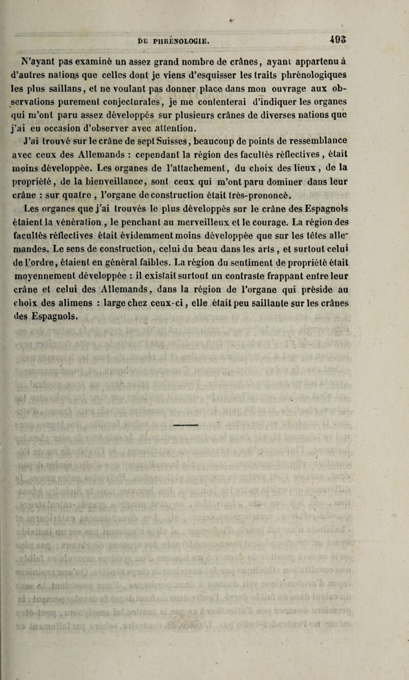 N’ayant pas examiné un assez grand nombre de crânes, ayant appartenu à d’autres nations que celles dont je viens d’esquisser les traits phrènologiques les plus saillans, et ne voulant pas donner place dans mou ouvrage aux ob¬ servations purement conjecturales, je me contenterai d’indiquer les organes 0 qui m’ont paru assez développés sur plusieurs crânes de diverses nations que j’ai eu occasion d’observer avec attention. J’ai trouvé sur le crâne de sept Suisses, beaucoup de points de ressemblance avec ceux des Allemands : cependant la région des facultés réfleclives , était moins développée. Les organes de l’attachement, du choix des lieux, de la propriété, de la bienveillance, sont ceux qui m’ont paru dominer dans leur crâne : sur quatre , l’organe deconstruction était très-prononcé. Les organes que j’ai trouvés le plus développés sur le crâne des Espagnols étaient la vénération , le penchant au merveilleux et le courage. La région des facultés réfleclives était évidemment moins développée que sur les têtes allé- mandes. Le sens de construction, celui du beau dans les arts , et surtout celui de l’ordre, étaient en général faibles. La région du sentiment de propriété était moyennement développée : il existait surtout un contraste frappant entre leur crâne et celui des Allemands, dans la région de l’organe qui préside au choix des alimens : large chez ceux-ci, elle était peu saillante sur les crânes des Espagnols.