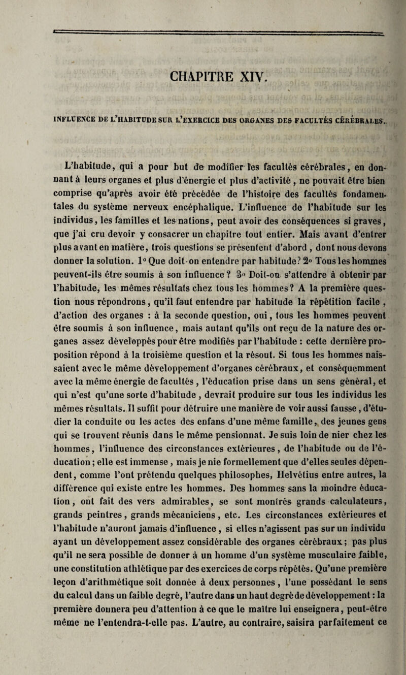 CHAPITRE XIY. INFLUENCE DE L’HABITUDE SUR L’EXERCICE DES ORGANES DES FACULTÉS CEREBRALES. L’habitude, qui a pour but de modifier les facultés cérébrales, en don¬ nant à leurs organes et plus d’énergie et plus d’activité , ne pouvait être bien comprise qu’après avoir été précédée de l’histoire des facultés fondamen¬ tales du système nerveux encéphalique. L’influence de l’habitude sur les individus, les familles et les nations, peut avoir des conséquences si graves, que j’ai cru devoir y consacrer un chapitre tout entier. Mais avant d’entrer plus avant en matière, trois questions se présentent d’abord , dont nous devons donner la solution. l°Que doit-on entendre par habitude? 2° Tous les hommes peuvent-ils être soumis à son influence? B Doit-on s’attendre à obtenir par l’habitude, les mêmes résultats chez tousles hommes? A la première ques¬ tion nous répondrons, qu’il faut entendre par habitude la répétition facile , d’action des organes : à la seconde question, oui, tous les hommes peuvent être soumis à son influence, mais autant qu’ils ont reçu de la nature des or¬ ganes assez développés pour être modifiés par l’habitude : cette dernière pro¬ position répond à la troisième question et la résout. Si tous les hommes nais¬ saient avec le même développement d’organes cérébraux, et conséquemment avec la même énergie de facultés , l’éducation prise dans un sens général, et qui n’est qu’une sorte d’habitude , devrait produire sur tous les individus les mêmes résultats. Il suffit pour détruire une manière de voir aussi fausse, d’étu¬ dier la conduite ou les actes des enfans d’une même famille, des jeunes gens qui se trouvent réunis dans le même pensionnat. Je suis loin de nier chez les hommes, l’influence des circonstances extérieures, de l’habitude ou de l’é- » ducation ; elle est immense, mais je nie formellement que d’elles seules dépen¬ dent, comme l’ont prétendu quelques philosophes, Helvétius entre autres, la différence qui existe entre les hommes. Des hommes sans la moindre éduca¬ tion , ont fait des vers admirables, se sont montrés grands calculateurs, grauds peintres, grands mécaniciens , etc. Les circonstances extérieures et l’habitude n’auront jamais d’influence , si elles n’agissent pas sur un individu ayant un développement assez considérable des organes cérébraux; pas plus qu’il ne sera possible de donner à un homme d’un système musculaire faible, une constitution athlétique par des exercices de corps répétés. Qu’une première leçon d’arithmétique soit donnée à deux personnes, l’une possédant le sens du calcul dans un faible degré, l’autre dans un haut degré de développement : la première donnera peu d’attention à ce que le maître lui enseignera, peut-être même ne l’entendra-t-elle pas. L’autre, au contraire, saisira parfaitement ce