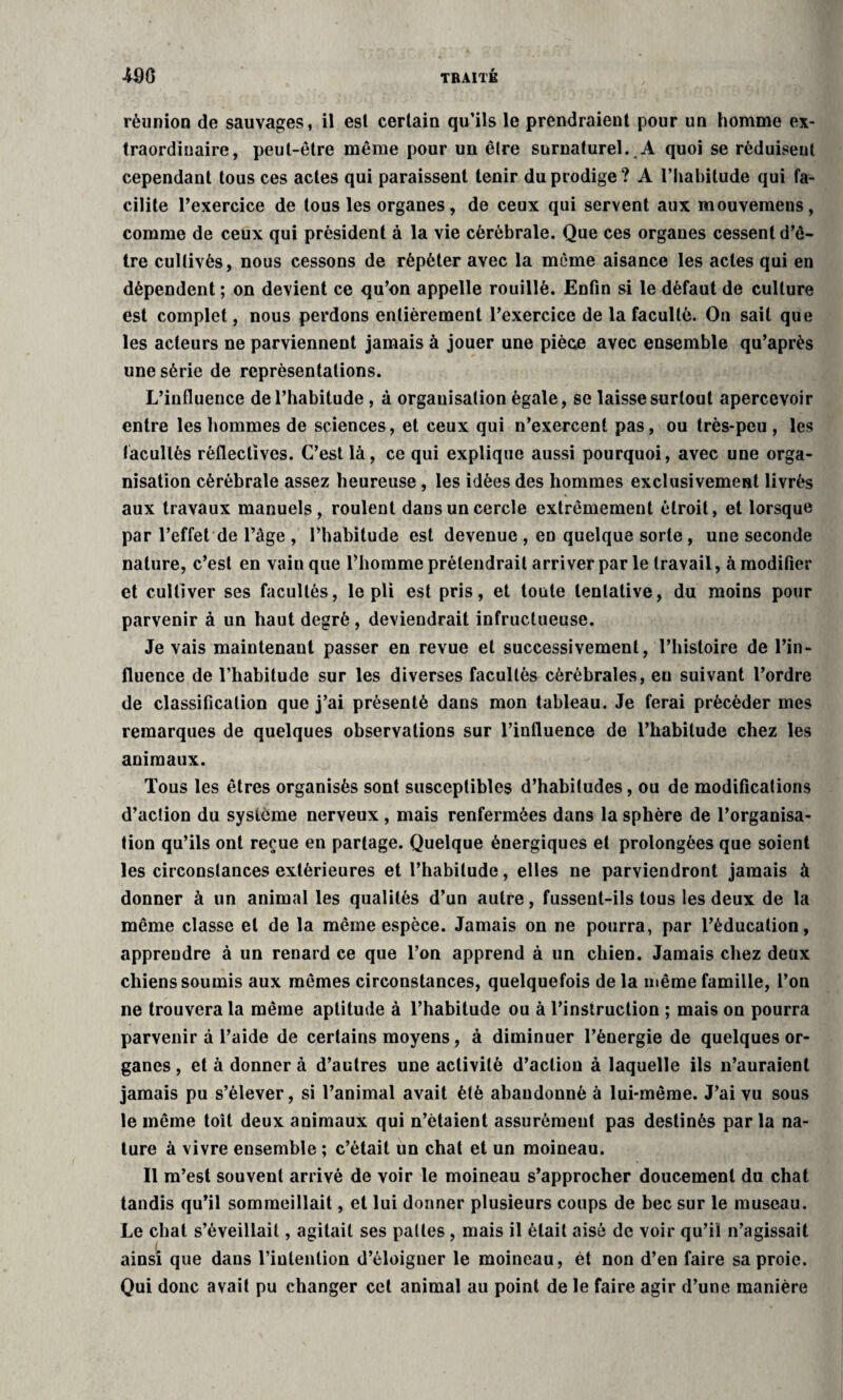 réunion de sauvages, il esl certain qu’ils le prendraient pour un homme ex¬ traordinaire, peut-être même pour un être surnaturel. A quoi se réduisent cependant tous ces actes qui paraissent tenir du prodige ? A l’habitude qui fa¬ cilite l’exercice de tous les organes, de ceux qui servent aux mouvemens, comme de ceux qui président à la vie cérébrale. Que ces organes cessent d’ê¬ tre cultivés, nous cessons de répéter avec la même aisance les actes qui en dépendent ; on devient ce qu’on appelle rouillé. Enfin si le défaut de culture est complet, nous perdons entièrement l’exercice de la faculté. On sait que les acteurs ne parviennent jamais à jouer une pièce avec ensemble qu’après une série de représentations. L’influence de l’habitude , à organisation égale, se laisse surtout apercevoir entre les hommes de sciences, et ceux qui n’exercent pas, ou très-peu , les facultés réfleclives. C’est là, ce qui explique aussi pourquoi, avec une orga¬ nisation cérébrale assez heureuse, les idées des hommes exclusivement livrés aux travaux manuels, roulent dans un cercle extrêmement étroit, et lorsque par l’effet de l’âge , l’habitude est devenue , en quelque sorte , une seconde nature, c’est en vain que l’homme prétendrait arriver par le travail, à modifier et cultiver ses facultés, le pli est pris, et toute tentative, du moins pour parvenir à un haut degré , deviendrait infructueuse. Je vais maintenant passer en revue et successivement, l’histoire de l’in¬ fluence de l’habitude sur les diverses facultés cérébrales, eu suivant l’ordre de classification que j’ai présenté dans mon tableau. Je ferai précéder mes remarques de quelques observations sur l’influence de l’habitude chez les animaux. Tous les êtres organisés sont susceptibles d’habitudes, ou de modifications d’action du système nerveux , mais renfermées dans la sphère de l’organisa¬ tion qu’ils ont reçue en partage. Quelque énergiques et prolongées que soient les circonstances extérieures et l’habitude, elles ne parviendront jamais à donner à un animal les qualités d’un autre, fussent-ils tous les deux de la même classe et de la même espèce. Jamais on ne pourra, par l’éducation, apprendre à un renard ce que l’on apprend à un chien. Jamais chez deux chiens soumis aux mêmes circonstances, quelquefois de la même famille, l’on ne trouvera la même aptitude à l’habitude ou à l’instruction ; mais on pourra parvenir à l’aide de certains moyens, à diminuer l’énergie de quelques or¬ ganes , et à donner à d’autres une activité d’action à laquelle ils n’auraient jamais pu s’élever, si l’animal avait été abandonné à lui-même. J’ai vu sous le même toit deux animaux qui n’étaient assurément pas destinés par la na¬ ture à vivre ensemble ; c’était un chat et un moineau. Il m’est souvent arrivé de voir le moineau s’approcher doucement du chat tandis qu’il sommeillait, et lui donner plusieurs coups de bec sur le museau. Le chat s’éveillait, agitait ses pattes , mais il était aisé de voir qu’il n’agissait ainsi que dans l’inlenlion d’éloigner le moineau, èt non d’en faire sa proie. Qui donc avait pu changer cet animal au point de le faire agir d’une manière