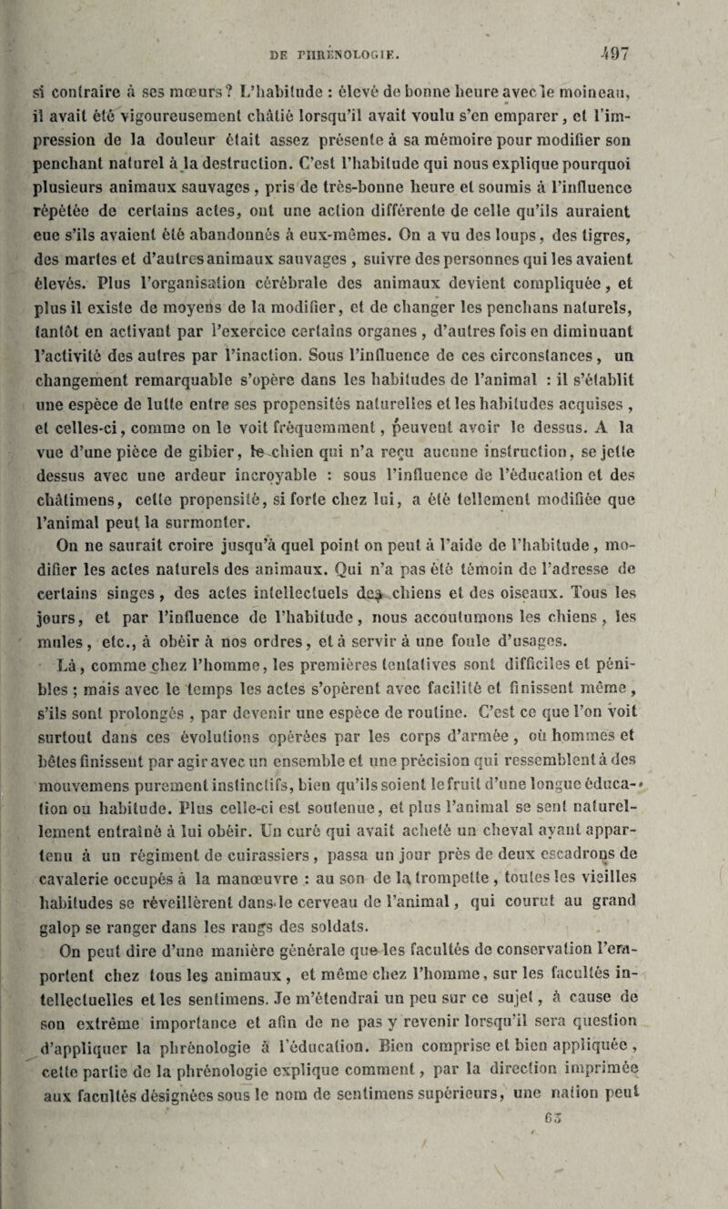 si contraire à ses mœurs? L’habitude : élevé de bonne heure avecle moineau, il avait été vigoureusement châtié lorsqu’il avait voulu s’en emparer, cl l’im¬ pression de la douleur était assez présente à sa mémoire pour modifier son penchant naturel à la destruction. C’est l’habitude qui nous explique pourquoi plusieurs animaux sauvages , pris de très-bonne heure et soumis à l’influence répétée de certains actes, ont une action différente de celle qu’ils auraient eue s’ils avaient été abandonnés «à eux-mêmes. On a vu des loups, des tigres, des martes et d’autres animaux sauvages , suivre des personnes qui les avaient, élevés. Plus l’organisation cérébrale des animaux devient compliquée, et plus il existe de moyens de la modifier, et de changer les penchans naturels, tantôt en activant par l’exercice certains organes , d’autres fois en diminuant l’activité des autres par l’inaction. Sous l’influence de ces circonstances, un changement remarquable s’opère dans les habitudes de l’animal : il s’établit une espèce de lutte entre ses propensités naturelles et les habitudes acquises , et celles-ci, comme on le voit fréquemment, peuvent avoir le dessus. A la vue d’une pièce de gibier, le chien qui n’a reçu aucune instruction, se jette dessus avec une ardeur incroyable : sous l’influence de l’éducation et des châtiniens, celte propensité, si forte chez lui, a été tellement modifiée que l’animal peut la surmonter. On ne saurait croire jusqu’à quel point on peut à l’aide de l’habitude, mo¬ difier les actes naturels des animaux. Qui n’a pas été témoin de l’adresse de certains singes , des actes intellectuels de^ chiens et des oiseaux. Tous les jours, et par l’influence de l’habitude, nous accoutumons les chiens, les mules, etc., à obéir à nos ordres, et à servir à une foule d’usages. Là, comme chez l’homme, les premières tentatives sont difficiles et péni¬ bles ; mais avec le temps les actes s’opèrent avec facilité et finissent même, s’ils sont prolongés , par devenir une espèce de routine. C’est ce que l’on voit surtout dans ces évolutions opérées par les corps d’armée, où hommes et bêtes finissent par agir avec un ensemble et une précision qui ressemblent à des mouvemens purement instinctifs, bien qu’ils soient le fruit d’une longue èduca-* lion ou habitude. Plus celle-ci est soutenue, et plus l’animal se sent naturel¬ lement entraîné à lui obéir. Un curé qui avait acheté un cheval ayant appar¬ tenu à un régiment de cuirassiers , passa un jour près de deux escadrons de eavalerie occupés à la manœuvre : au son de la trompette , toutes les vieilles habitudes se réveillèrent dans*le cerveau de l’animal, qui courut au grand galop se ranger dans les rangs des soldats. On peut dire d’une manière générale que les facultés de conservation l’em¬ portent chez tous les animaux , et même chez l’homme, sur les facultés in¬ tellectuelles et les sentimens. Je m’étendrai un peu sur ce sujet, à cause de son extrême importance et afin de ne pas y revenir lorsqu il sera question d’appliquer la phrénologie à leducalion. Bien comprise et bien appliquée , cette partie de la phrénologie explique comment, par la direction imprimée aux facultés désignées sous le nom de sentimens supérieurs, une nation peut G Z