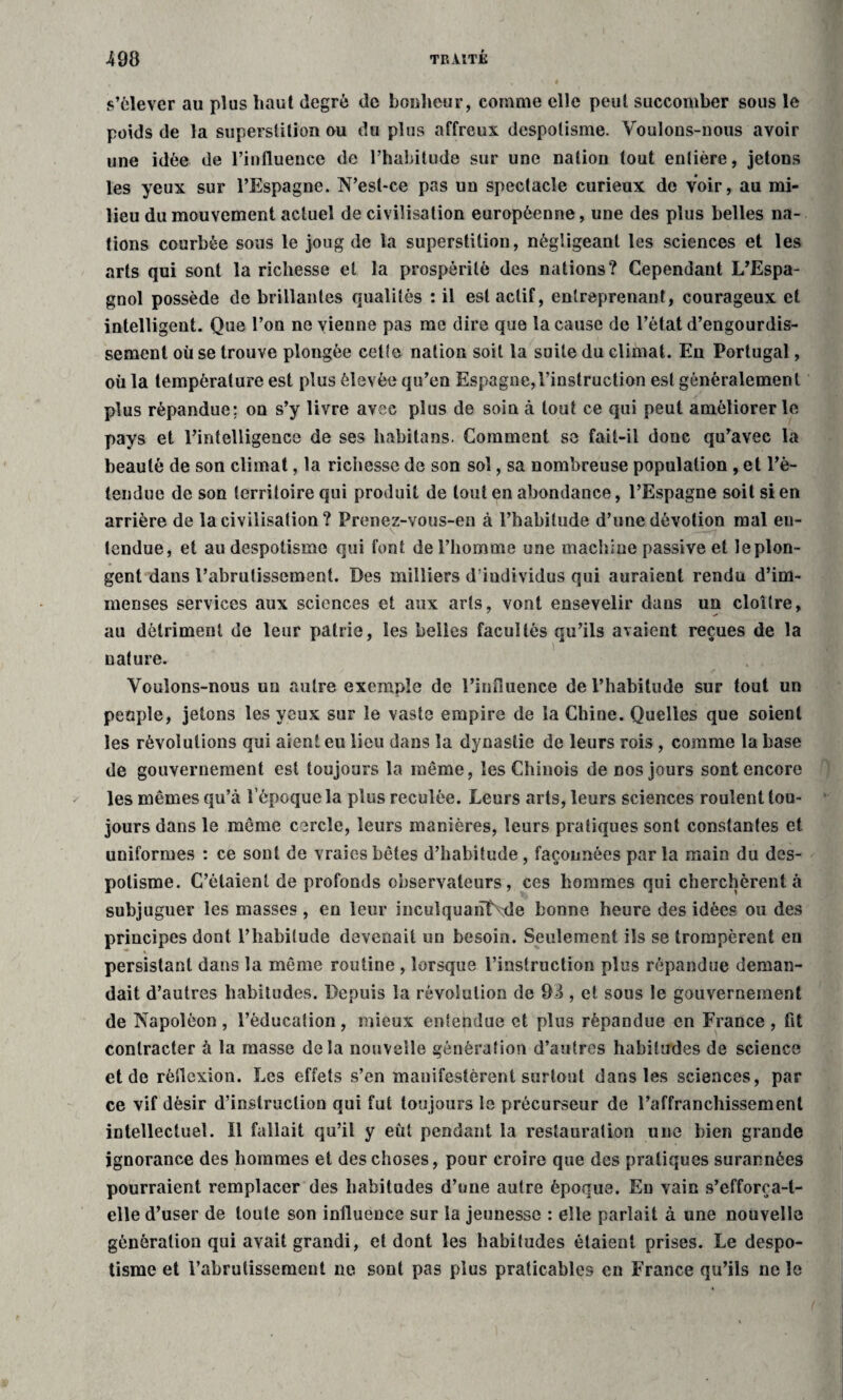 s’élever au plus haut degré de bonheur, comme elle peut succomber sous le poids de la superstition ou du plus affreux despotisme. Voulons-nous avoir une idée de l’influence de l’habitude sur une nation tout entière, jetons les yeux sur l’Espagne. N’est-ce pas un spectacle curieux de voir, au mi¬ lieu du mouvement actuel de civilisation européenne, une des plus belles na¬ tions courbée sous le joug de la superstition, négligeant les sciences et les arts qui sont la richesse et la prospérité des nations? Cependant L’Espa¬ gnol possède de brillantes qualités : il est actif, entreprenant, courageux et intelligent. Que l’on ne vienne pas me dire que la cause de l’état d’engourdis¬ sement où se trouve plongée cette nation soit la suite du climat. En Portugal, où la température est plus élevée qu’en Espagne,l’instruction est généralement plus répandue; on s’y livre avec plus de soin à tout ce qui peut améliorer le pays et l’intelligence de ses habitons. Comment se fait-il donc qu’avec la beauté de son climat, la richesse de son sol, sa nombreuse population , et l’è- tendue de son territoire qui produit de tout en abondance, l’Espagne soit si en arrière de la civilisation ? Prenez-vous-en à l’habitude d’une dévotion mal en¬ tendue, et au despotisme qui font de l’homme une machine passive et leplon- gent dans l’abrutissement. Des milliers d’individus qui auraient rendu d’im¬ menses services aux sciences et aux arts, vont ensevelir dans un cloître, au détriment de leur patrie, les belles facultés qu’ils avaient reçues de la nature. Voulons-nous un autre exemple de l’influence de l’habitude sur tout un people, jetons les yeux sur le vaste empire de la Chine. Quelles que soient les révolutions qui aient eu lieu dans la dynastie de leurs rois , comme la base de gouvernement est toujours la même, les Chinois de nos jours sont encore les mêmes qu’à l’époque la plus reculée. Leurs arts, leurs sciences roulent tou¬ jours dans le même cercle, leurs manières, leurs pratiques sont constantes et uniformes : ce sont de vraies bêtes d’habitude, façonnées par la main du des¬ potisme. C’étaient de profonds observateurs, ces hommes qui cherchèrent à subjuguer les masses , en leur inculquanlhde bonne heure des idées ou des principes dont l’habitude devenait un besoin. Seulement ils se trompèrent en persistant dans la même routine , lorsque l’instruction plus répandue deman¬ dait d’autres habitudes. Depuis la révolution de 93 , et sous le gouvernement de Napoléon , l’éducation, mieux entehdue et plus répandue en France , fit contracter à la masse delà nouvelle génération d’autres habitudes de science et de réflexion. Les effets s’en manifestèrent surtout dans les sciences, par ce vif désir d'instruction qui fut toujours le précurseur de l’affranchissement intellectuel. Il fallait qu’il y eût pendant la restauration une bien grande ignorance des hommes et des choses, pour croire que des pratiques surannées pourraient remplacer des habitudes d’une autre époque. Eu vain s’efforça-t- elle d’user de toute son influence sur la jeunesse : elle parlait à une nouvelle génération qui avait grandi, et dont les habitudes étaient prises. Le despo¬ tisme et l’abrutissement ne sont pas plus praticables en France qu’ils ne le