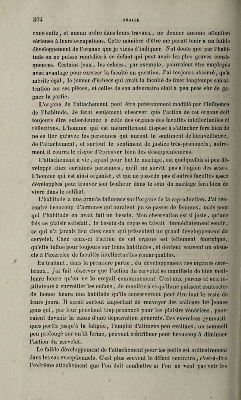 cune suite, et aucun ordre dans leurs travaux, ne donner aucune attention sérieuse à leurs occupations. Cette manière d’être me parait tenir à un faible développement de l’organe que je viens d’indiquer. Nul doute que par l’habi¬ tude on ne puisse remédier à ce défaut qui peut avoir les plus graves consé¬ quences. Certains jeux, les échecs, par exemple, pourraient être employés avec avantage pour exercer la faculté en question. J’ai toujours observé, qu’a mérite égal, le joueur d’échecs qui avait la faculté de fixer longtemps son at¬ tention sur ses pièces, et celles de son adversaire était à peu près sûr de ga¬ gner la partie. L’organe de l’attachement peut être puissamment modifié par l’influence de l’habitude. Je ferai seulement observer que l’action de cet organe doit toujours être subordonnée à celle des organes des facultés intellectuelles et rèflectives. L’homme qui est naturellement disposé à s’attacher fera bien de ne se lier qu’avec les personnes qui auront le sentiment de bienveillance, de l’attachement, et surtout le sentiment de justice très-prononcés , autre¬ ment il courra le risque d’éprouver bien des désappointemens. L’attachement à vie , ayant pour but le mariage, est quelquefois si peu dé¬ veloppé chez certaines personnes, qu’il ne survît pas à l’union des sexes. L’homme qui est ainsi organisé, et qui ne possède pas d’autreè facultés a,ssez développées pour trouver son bonheur dans le sein du mariage fera bien de vivre dans le célibat. L’habitude a une grande influence sur l’organe de la reproduction. J’ai ren¬ contré beaucoup d’hommes qui auraient pu se passer de femmes, mais pour qui l’habitude en avait fait un besoin. Mon observation est si juste, qu’une fois ce plaisir satisfait, le besoin du repos se faisait immédiatement sentir, ce qui n’a jamais lieu chez ceux qui présentent un grand développement du cervelet. Chez ceux-ci l’action de cet organe est tellement énergique, qu’elle influe pour toujours sur leurs habitudes , et devient souvent un obsta¬ cle à l’exercice de facultés intellectuelles remarquables. En traitant, dans la première partie , du développement des organes céré¬ braux , j’ai fait observer que l’action du cervelet se manifeste de bien meil¬ leure heure qu’on ne le croyait communément. C’est aux parens et aux in¬ stituteurs à surveiller les enfans , de manière à ce qu’ils ne puissent contracter de bonne heure une habitude qu’ils conserveront peut être tout le reste de leurs jours. ïl serait surtout important de renvoyer des collèges les jeunes gens qui, par leur penchant trop prononcé pour les plaisirs vénériens, pour¬ raient devenir la cause d’une dépravation générale. Des exercices gymnasti¬ ques portés jusqu’à la fatigue, l’emploi d’alimens peu excitans, un sommeil peu prolongé sur un lit ferme, peuvent contribuer pour beaucoup à diminuer l’action du cervelet. Le faible développement de l’attachement pour les petits est ordinairement dans les cas exceptionnels. C’est plus souvent le défaut contraire , c’est-à-dire l’extrême attachement que l’on doit combattre si l’on ne veut pas voir les