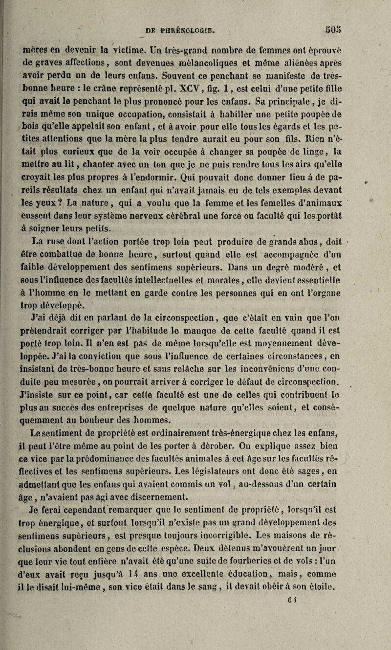mères en devenir la victime. Un très-grand nombre de femmes ont éprouvé de graves affections, sont devenues mélancoliques et même aliénées après avoir perdu un de leurs eufans. Souvent ce penchant se manifeste de très- bonne heure : le crâne représenté pl. XCV, fig. 1, est celui d’une petite fille qui avait le penchant le plus prononcé pour les enfans. Sa principale , je di¬ rais même son unique occupation, consistait à habiller une petite poupée de bois qu’elle appelait son enfant, et à avoir pour elle tousles égards et les pe¬ tites attentions que la mère la plus tendre aurait eu pour son fils. Rien n’é¬ tait plus curieux que de la voir occupée à changer sa poupée de linge, la mettre au lit, chanter avec un ton que je ne puis rendre tous les airs qu’elle croyait les plus propres à l’endormir. Qui pouvait donc donner lieu à de pa¬ reils résultats chez un enfant qui n’avait jamais eu de tels exemples devant les yeux ? La nature , qui a voulu que la femme et les femelles d’animaux eussent dans leur système nerveux cérébral une force ou faculté qui les portât à soigner leurs peti(s. La ruse dont l’action portée trop loin peut produire de grands abus, doit être combattue de bonne heure, surtout quand elle est accompagnée d’un faible développement des sentimens supérieurs. Dans un degré modéré , et sous l’influence des facultés intellectuelles et morales, elle devient essentielle à l’homme en le mettant en garde contre les personnes qui en ont l’organe trop développé. J’ai déjà dit en parlant de la circonspection, que c’était en vain que l’on prétendrait corriger par l’habitude le manque de celte faculté quand il est porté trop loin. Il n’en est pas de même lorsqu’elle est moyennement déve¬ loppée. J’ai la conviction que sous l’influence de certaines circonstances, en insistant de très-bonne heure et sans relâche sur les inconvônicns d’une con¬ duite peu mesurée, on pourrait arriver à corriger le défaut de circonspection. J’insiste sur ce point, car celte faculté est une de celles qui contribuent le plus au succès des entreprises de quelque nature qu’elles soient, et coDsé- quemment au bonheur des hommes. Le sentiment de propriété est ordinairement très-énergique chez les enfans, il peut l’être même au point de les porter à dérober. On explique assez bien ce vice par la prédominance des facultés animales à cet âge sur les facultés rô- fleclives et les sentimens supérieurs. Les législateurs ont donc été sages, en admettant que les enfans qui avaient commis un vol, au-dessous d’un certain âge , n’avaient pas agi avec discernement. Je ferai cependant remarquer que le sentiment de propriété, lorsqu’il est trop énergique, et surtout lorsqu’il n’existe pas un grand développement des sentimens supérieurs, est presque toujours incorrigible. Les maisons de ré¬ clusions abondent en gens de celte espèce. Deux détenus m’avouèrent un jour que leur vie tout entière n’avait été qu’une suite de fourberies et de vols : l’un d’eux avait reçu jusqu’à 14 ans une excellente éducation, mais, comme il le disait lui-même, son vice était dans le sang, il devait obéir à son étoile. 64