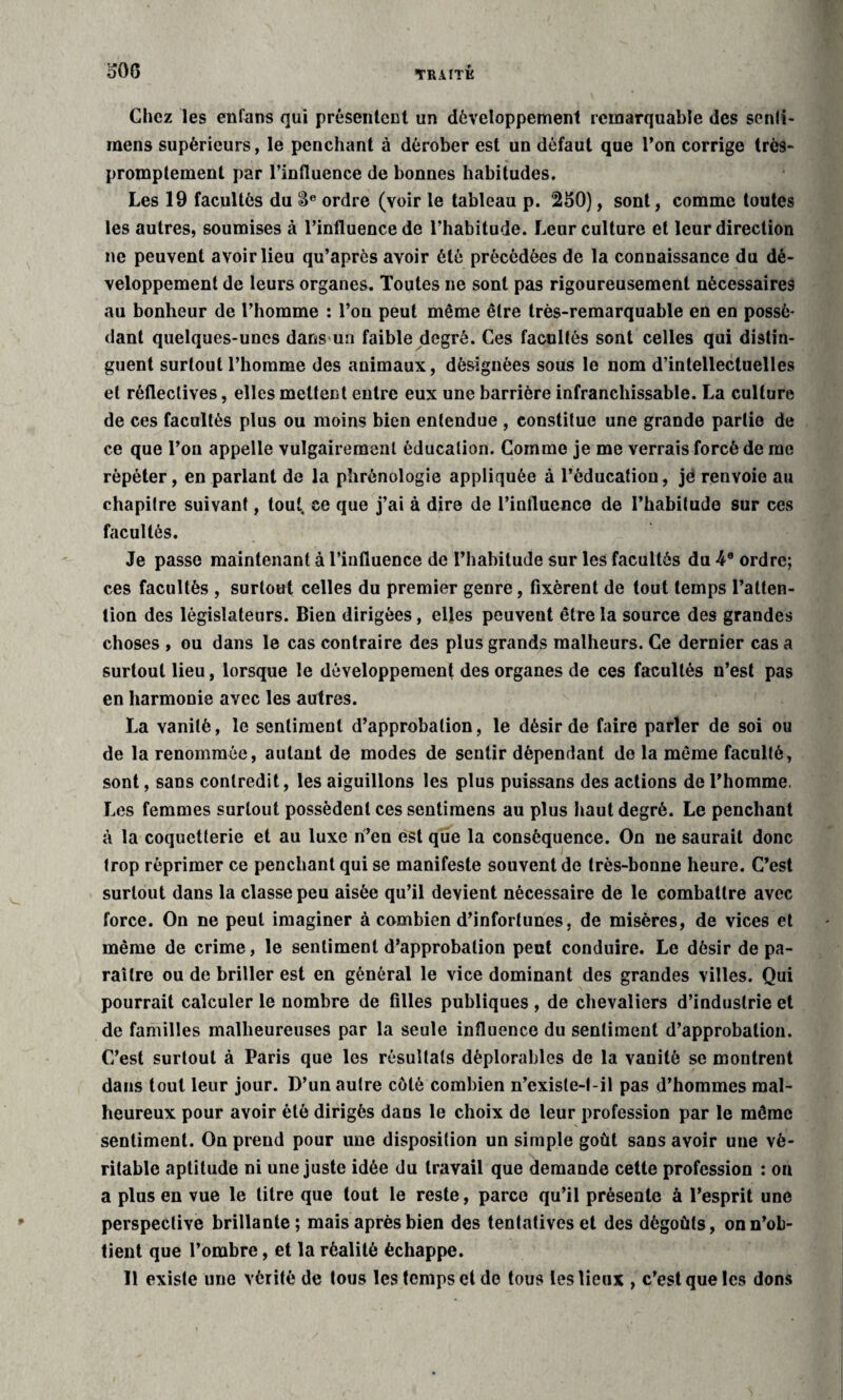 o06 Chez les enfans qui présentent un développement remarquable des senli- mens supérieurs, le penchant à dérober est un défaut que l’on corrige très- promptement par l’influence de bonnes habitudes. Les 19 facultés du &e ordre (voir le tableau p. 250), sont, comme toutes les autres, soumises à l’influence de l’habitude. Leur culture et leur direction ne peuvent avoir lieu qu’après avoir été précédées de la connaissance du dé¬ veloppement de leurs organes. Toutes ne sont pas rigoureusement nécessaires au bonheur de l’homme : l’on peut même être très-remarquable en en possé¬ dant quelques-unes dans un faible degré. Ces facultés sont celles qui distin¬ guent surtout l’homme des animaux, désignées sous le nom d’intellectuelles et réfleclives, elles mettent entre eux une barrière infranchissable. La culture de ces facultés plus ou moins bien entendue , constitue une grande partie de ce que l’on appelle vulgairement éducation. Comme je me verrais forcé de me répéter, en parlant de la phrénologie appliquée à l’éducation, jé renvoie au chapitre suivant, tout, ce que j’ai à dire de l’influence de l’habitude sur ces facultés. Je passe maintenant à l’influence de l’habitude sur les facultés du 4e ordre; ces facultés , surtout celles du premier genre, fixèrent de tout temps l’atten¬ tion des législateurs. Bien dirigées, elles peuvent être la source des grandes choses , ou dans le cas contraire des plus grands malheurs. Ce dernier cas a surtout lieu, lorsque le développement des organes de ces facultés n’est pas en harmonie avec les autres. La vanité, le sentiment d’approbation, le désir de faire parler de soi ou de la renommée, autant de modes de sentir dépendant de la même faculté, sont, sans contredit, les aiguillons les plus puissans des actions de l’homme. Les femmes surtout possèdent ces sentimens au plus haut degré. Le penchant à la coquetterie et au luxe n’en est que la conséquence. On ne saurait donc trop réprimer ce penchant qui se manifeste souvent de très-bonne heure. C’est surtout dans la classe peu aisée qu’il devient nécessaire de le combattre avec force. On ne peut imaginer à combien d’infortunes, de misères, de vices et même de crime, le sentiment d’approbation peut conduire. Le désir de pa¬ raître ou de briller est en général le vice dominant des grandes villes. Qui pourrait calculer le nombre de filles publiques , de chevaliers d’industrie et de familles malheureuses par la seule influence du sentiment d’approbation. C’est surtout à Paris que les résultats déplorables de la vanité se montrent dans tout leur jour. D’un autre côté combien n’existe-l-il pas d’hommes mal¬ heureux pour avoir été dirigés dans le choix de leur profession par le même sentiment. On prend pour une disposition un simple goût sans avoir une vé¬ ritable aptitude ni une juste idée du travail que demande cette profession : on a plus en vue le litre que tout le reste, parce qu’il présente à l’esprit une perspective brillante; mais après bien des tentatives et des dégoûts, on n’ob¬ tient que l’ombre, et la réalité échappe. Il existe une vérité de tous les temps et de tous les lieux , c’est que les dons