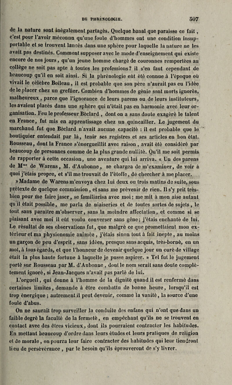 de la nature sont inégalement partagés. Quelque banal que paraisse ce fait, c’est pour l’avoir méconnu qu’une foule d’hommes ont une condition insup¬ portable et se trouvent lancés dans une sphère pour laquelle la nature ne les avait pas destinés. Gomment supposer avec le mode d’enseignement qui existe encore de nos jours, qu’un jeune homme chargé de couronnes remportées au collège ne soit pas apte à toutes les professions? il s’en faut cependant de beaucoup qu’il en soit aiusi. Si la phrénologie eût été connue à l’époque où vivait le célèbre Boileau, il est probable que son père n’aurait pas eu l’idée de le placer chez un greffier. Combien d’hommes de génie sont morts ignorés, malheureux , parce que l’ignorance de leurs parens ou de leurs instituteurs, les avaient placés dans une sphère qui n’était pas en harmonie avec leur or¬ ganisation. Feu le professeur Béclard , dont on a sans doute exagéré le talent en France, fut mis en apprentissage chez un quincaillcr. Le jugement du marchand fut que Béclard n’avait aucune capacité : il est probable que le ' boutiquier enteudait par là, tenir ses registres et ses articles en bon état. Rousseau, dont la France s’énorgueillit avec raison , avait été considéré par beaucoup de personnes comme de la plus grande nullité. Qu’il me soit permis de rapporter à cette occasion, une aventure qui lui arriva. « Un des parens de Mmo de Warens, M. d’Aubonne, se chargea de m’examiner, de voir à quoi j’étais propre, et s’il me trouvait de l’étoffe, de chercher à me placer. » Madame de Warens m’envoya chez lui deux ou trois malins de suite, sous prétexte de quelque commission, et sans me prévenir de rien. Il s’y prit très- bien pour me faire jaser, se familiarisa avec moi ; me mit à mon aise autant qu il était possible, me parla de niaiseries et de toutes sortes de sujets , le tout sans paraître m’observer, sans la moindre affectation, et comme si se plaisant avec moi il eut voulu converser sans gêne; j’étais enchanté de lui. Le résultat de ses observations fut, que malgré ce que promettaient mon ex¬ térieur et ma physionomie animée , j’étais sinon tout à fait inepte, au moins un garçon de peu d’esprit, sans idées, presque sans acquis, très-borné, en un mot, à tous égards, et que l’honneur de devenir quelque jour un curé de village était la plus haute fortune à laquelle je pusse aspirer. » Tel fut le jugement porté sur Rousseau par M. d’Aubonne , dont le nom serait sans doute complè¬ tement ignoré, si Jean-Jacques n’avait pas parlé de lui. L’orgueil, qui donne à l’homme de la dignité quand il est renfermé dans certaines limites, demande à être combattu de bonne heure, lorsqu’il est trop énergique ; autrement il peut devenir, comme la vanité, la source d’une foule d’abus. On ne saurait trop surveiller la conduite des enfans qui n’ont que dans un faible degré la faculté de la fermeté, en empêchant qu’ils ne se trouvent en contact avec des êtres vicieux, dont ils pourraient contracter les habitudes. Fn mettant beaucoup d’ordre dans leurs études et leurs pratiques de religion et de morale, on pourra leur faire contracter des habitudes qui leur tiendront lieu de persévérance , par le besoin qu’ils éprouveront de s’y livrer.