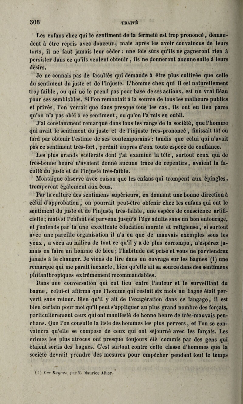 Les enfans chez qui le sentiment de la fermeté est trop prononcé, deman¬ dent à être repris avec douceur ; mais après les avoir convaincus de leurs loris, il ne faut jamais leur céder : une fois sûrs qu’ils ne gagneront rien à persister dans ce qu’ils veulent obtenir, ils ne donneront aucune suite à leurs désirs. Je ne connais pas de facultés qui demande à être plus cultivée que celle du sentiment du juste et de l’injuste. L’homme chez qui il est naturellement trop faible, ou qui ne le prend pas pour base de ses actions, est un vrai fléau pour ses semblables. Si l’on remontait à la source de tous les malheurs publics et privés, l’on verrait que dans presque tous les cas, ils ont eu lieu parce qu’on n’a pas obéi à ce sentiment, ou qu’on l'a mis en oubli. J’ai constamment remarqué dans tous les rangs de la société, que l’homme qui avait le sentiment du juste et de l’injuste très-prononcé , finissait tôt ou tard par obtenir l’estime de ses contemporains : tandis que celui qui n’avait pas ce sentiment très-fort, perdait auprès d’eux toute espèce de confiance. Les plus grands scélérats dont j’ai examiné la tête, surtout ceux qui de très-bonne heure n’avaient donné aucune trace de repentirs, avaient la fa¬ culté du juste et de l’injuste très-faible. Montaigne observe avec raison que les enfans qui trompent aux épingles» tromperont également aux ôcus. Par la culture des sentimens supérieurs, en donnant une bonne direction à celui d’approbation , on pourrait peut-être obtenir chez les enfans qui ont le sentiment du juste et de l’injustq très-faible, une espèce de conscience artifi¬ cielle ; mais si l’enfant est parvenu jusqu’à l’âge adulte sans un bon entourage, et j’entends par là une excellente éducation morale et religieuse, si surtout avec une pareille organisation il n’a eu que de mauvais exemples sous les yeux , a vécu au milieu de tout ce qu’il y a de plus corrompu, n’espérez ja¬ mais en faire un homme de bien ; l’habitude est prise et vous ne parviendrez jamais à le changer. Je viens de lire dans un ouvrage sur les bagnes (1) une remarque qui me paraît inexacte, bien qu’elle ait sa source dans des sentimens philanthropiques extrêmement recommandables. Dans une conversation qui eut lieu entre l’auteur et le surveillant du bagne, celui-ci affirma que l’homme qui restait six mois au bagne était per¬ verti sans retour. Bien qu’il y ait de l’exagération dans ce langage, il est bien certain pour moi qu’il peut s’appliquer au plus grand nombre des forçats, particulièrement ceux qui ont manifesté de bonne heure de très-mauvais pen- chans. Que l’on consulte la liste des hommes les plus pervers, et l’on se con¬ vaincra qu’elle se compose de ceux qui ont séjourné avec les forçats. Les crimes les plus atroces ont presque toujours été commis par des gens qui étaient sortis des bagues. C’est surtout contre cette classe d’hommes que la société devrait prendre des mesures pour empêcher pendant tout le temps (O Les Bajues, par >1. Maurice Alhoy.