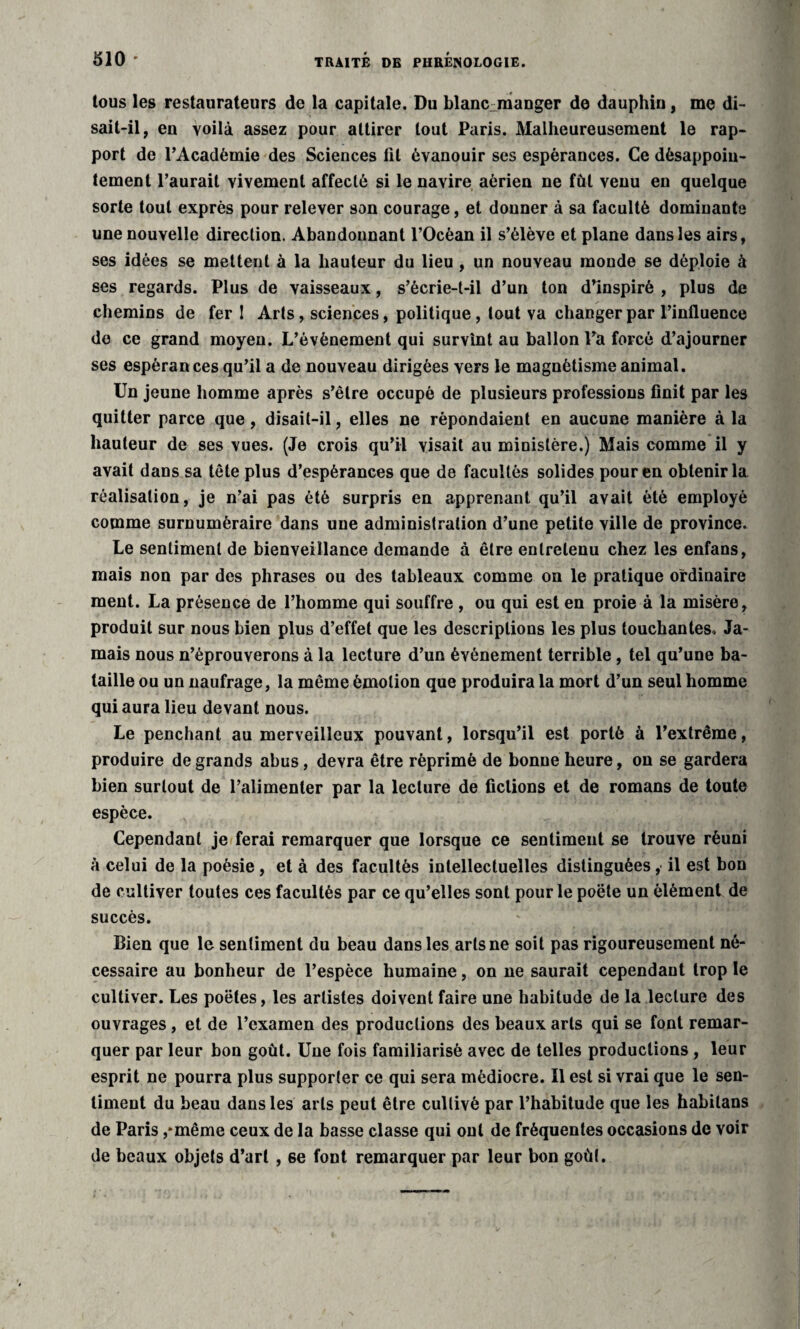 tous les restaurateurs de la capitale. Du blanc-manger de dauphin, me di¬ sait-il, en voilà assez pour attirer tout Paris. Malheureusement le rap¬ port de l’Académie des Sciences lit évanouir ses espérances. Ce désappoin¬ tement l’aurait vivement affecté si le navire aérien ne fût venu en quelque sorte tout exprès pour relever son courage, et donner à sa faculté dominante une nouvelle direction. Abandonnant l’Océan il s’élève et plane dans les airs, ses idées se mettent à la hauteur du lieu , un nouveau monde se déploie à ses regards. Plus de vaisseaux, s’écrie-t-il d’un ton d’inspiré , plus de chemins de fer ! Arts, sciences, politique, tout va changer par l’influence do ce grand moyen. L’évènement qui survînt au ballon l’a forcé d’ajourner ses espérances qu’il a de nouveau dirigées vers le magnétisme animal. Un jeune homme après s’être occupé de plusieurs professions finit par les quitter parce que, disait-il, elles ne répondaient en aucune manière à la hauteur de ses vues. (Je crois qu’il visait au ministère.) Mais comme il y avait dans sa tête plus d’espérances que de facultés solides pour en obtenir la réalisation, je n’ai pas été surpris en apprenant qu’il avait été employé comme surnuméraire dans une administration d’une petite ville de province. Le sentiment de bienveillance demande à être entretenu chez les enfans, mais non par des phrases ou des tableaux comme on le pratique ordinaire ment. La présence de l’homme qui souffre , ou qui est en proie à la misère, produit sur nous bien plus d’effet que les descriptions les plus touchantes. Ja¬ mais nous n’éprouverons à la lecture d’un événement terrible, tel qu’une ba¬ taille ou un naufrage, la même émotion que produira la mort d’un seul homme qui aura lieu devant nous. Le penchant au merveilleux pouvant, lorsqu’il est porté à l’extrême, produire de grands abus, devra être réprimé de bonne heure, on se gardera bien surtout de l’alimenter par la lecture de fictions et de romans de toute espèce. Cependant je ferai remarquer que lorsque ce sentiment se trouve réuni à celui de la poésie , et à des facultés intellectuelles distinguées, il est bon de cultiver toutes ces facultés par ce qu’elles sont pour le poëte un élément de succès. Bien que le sentiment du beau dans les arts ne soit pas rigoureusement né¬ cessaire au bonheur de l’espèce humaine, on ne saurait cependant trop le cultiver. Les poètes, les artistes doivent faire une habitude de la lecture des ouvrages , et de l’examen des productions des beaux arts qui se font remar¬ quer par leur bon goût. Une fois familiarisé avec de telles productions , leur esprit ne pourra plus supporter ce qui sera médiocre. Il est si vrai que le sen¬ timent du beau dans les arts peut être cultivé par l’habitude que les habilans de Paris ,*même ceux de la basse classe qui ont de fréquentes occasions de voir de beaux objets d’art , se font remarquer par leur bon goût.