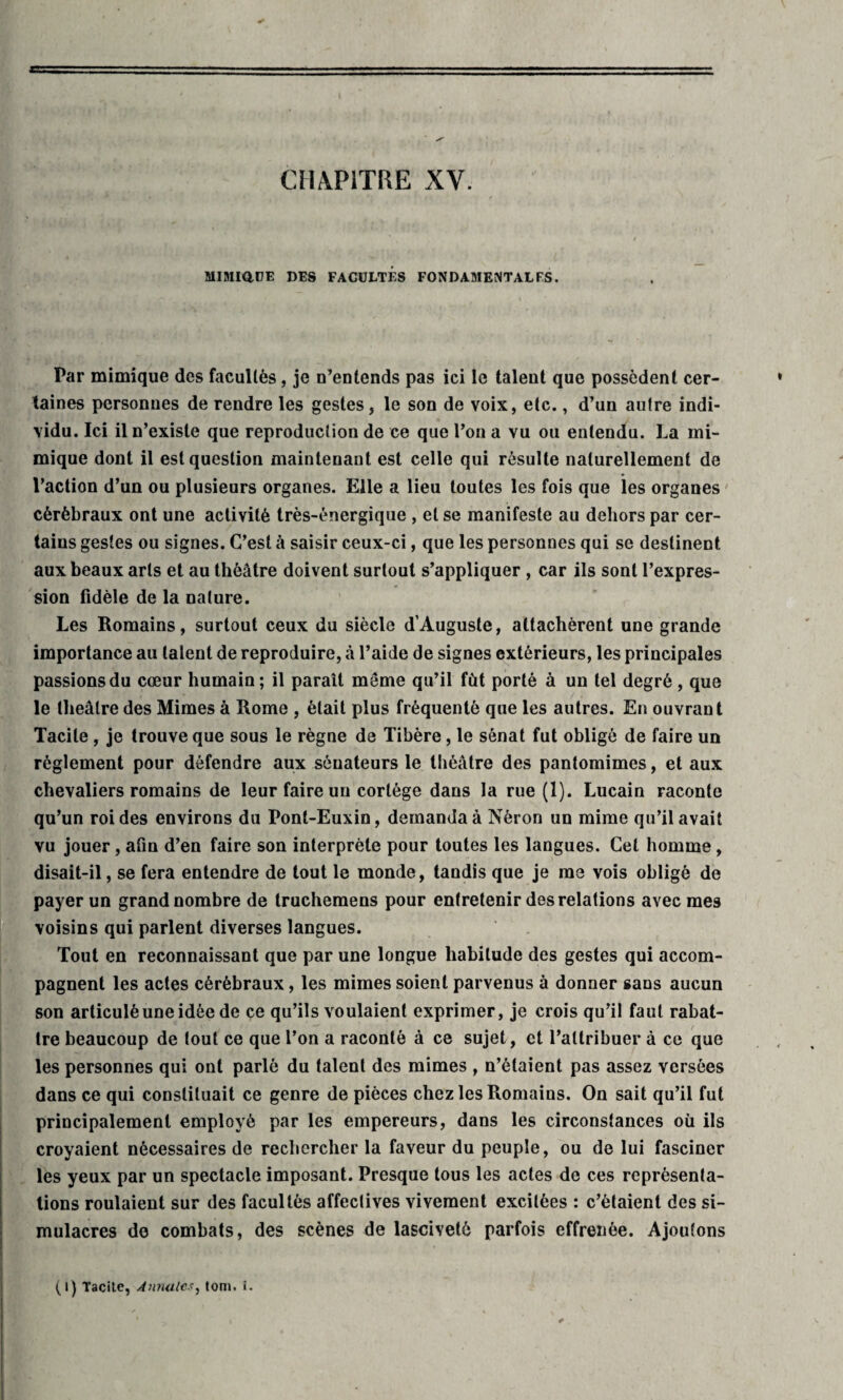 CHAPITRE XV. MIMIQUE DES FACULTES FONDAMENTALES. Par mimique des facultés, je n’entends pas ici le talent que possèdent cer¬ taines personnes de rendre les gestes, le son de voix, etc., d’un autre indi¬ vidu. Ici il n’existe que reproduction de ce que l’on a vu ou entendu. La mi¬ mique dont il est question maintenant est celle qui résulte naturellement de l’action d’un ou plusieurs organes. Elle a lieu toutes les fois que les organes cérébraux ont une activité très-énergique , et se manifeste au dehors par cer¬ tains gestes ou signes. C’est à saisir ceux-ci, que les personnes qui se destinent aux beaux arts et au théâtre doivent surtout s’appliquer , car ils sont l’expres¬ sion fidèle de la nature. Les Romains, surtout ceux du siècle d’Auguste, attachèrent une grande importance au talent de reproduire, à l’aide de signes extérieurs, les principales passions du cœur humain; il paraît môme qu’il fut porté à un tel degré, que le theatre des Mimes à Rome , était plus fréquenté que les autres. En ouvrant Tacite, je trouve que sous le règne de Tibère, le sénat fut obligé de faire un réglement pour défendre aux sénateurs le théâtre des pantomimes, et aux chevaliers romains de leur faire un cortège dans la rue (1). Lucain raconte qu’un roi des environs du Pont-Euxin, demanda à Néron un mime qu’il avait vu jouer, afin d’en faire son interprète pour toutes les langues. Cet homme, disait-il, se fera entendre de tout le monde, tandis que je me vois obligé de payer un grand nombre de truchemens pour entretenir des relations avec mes voisins qui parlent diverses langues. Tout en reconnaissant que par une longue habitude des gestes qui accom¬ pagnent les actes cérébraux, les mimes soient parvenus à donner sans aucun son articulé une idée de ce qu’ils voulaient exprimer, je crois qu’il faut rabat¬ tre beaucoup de tout ce que l’on a raconté à ce sujet, et l’attribuer à ce que les personnes qui ont parlé du talent des mimes , n’étaient pas assez versées dans ce qui constituait ce genre de pièces chez les Romains. On sait qu’il fut principalement employé par les empereurs, dans les circonstances où ils croyaient nécessaires de rechercher la faveur du peuple, ou de lui fasciner les yeux par un spectacle imposant. Presque tous les actes de ces représenta¬ tions roulaient sur des facultés affectives vivement excitées : c’étaient des si¬ mulacres de combats, des scènes de lasciveté parfois effrenée. Ajoutons