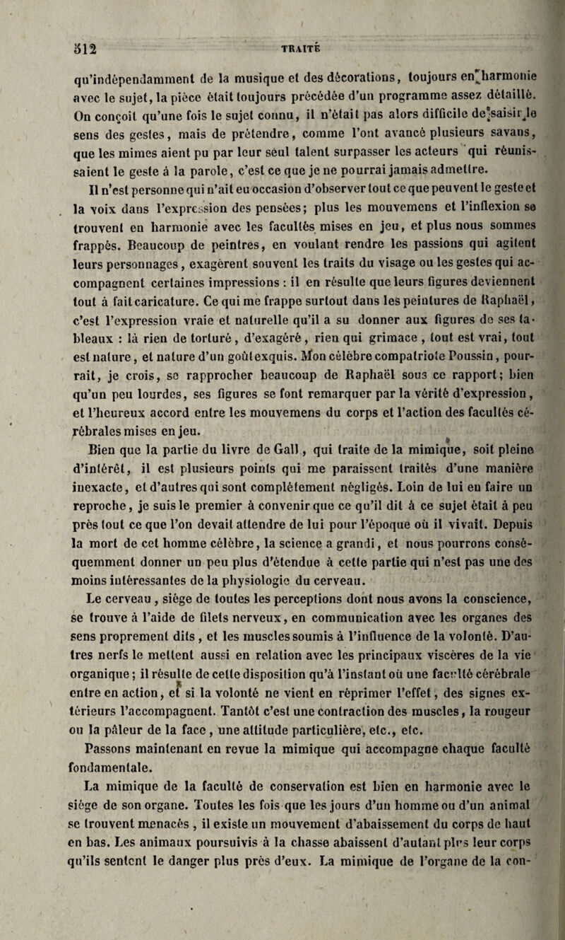 qu’indèpendamment de la musique et des décorations, toujours enharmonie avec le sujet, la pièce était toujours précédée d’un programme assez détaillé. On conçoit qu’une fois le sujet connu, il n’était pas alors difficile dessaisir.le sens des gestes, mais de prétendre, comme l’ont avancé plusieurs savans, que les mimes aient pu par leur seul talent surpasser les acteurs qui réunis¬ saient le geste à la parole, c’est ce que je ne pourrai jamais admettre. Il n’est personne qui n’ait eu occasiou d’observer tout ce que peuvent le geste et la voix dans l’expression des pensées; plus les mouvemcns et l’inflexion se trouvent en harmonie avec les facultés mises en jeu, et plus nous sommes frappés. Beaucoup de peintres, en voulant rendre les passions qui agitent leurs personnages, exagèrent souvent les traits du visage ou les gestes qui ac¬ compagnent certaines impressions : il en résulte que leurs figures deviennent tout à fait caricature. Ce qui me frappe surtout dans les peintures de Raphaël » c’est l’expression vraie et naturelle qu’il a su donner aux figures do ses ta¬ bleaux : là rien de torturé , d’exagéré , rien qui grimace , tout est vrai, tout est nature, et nature d’un goûtexquis. Mon célèbre compatriote Poussin, pour¬ rait, je crois, se rapprocher beaucoup de Raphaël sous ce rapport; bien qu’un peu lourdes, ses figures se font remarquer par la vérité d’expression , et l’heureux accord entre les mouvemens du corps et l’action des facultés cé¬ rébrales mises en jeu. Bien que la partie du livre de Gall, qui traite de la mimique, soit pleine d’intérêt, il est plusieurs points qui me paraissent traités d’une manière inexacte, et d’autres qui sont complètement négligés. Loin de lui eu faire un reproche, je suis le premier à convenir que ce qu’il dit à ce sujet était à peu près tout ce que l’on devait attendre de lui pour l’époque où il vivait. Depuis la mort de cet homme célèbre, la science a grandi, et nous pourrons consô- quemment donner un peu plus d’étendue à celte partie qui n’est pas une des moins intéressantes de la physiologie du cerveau. Le cerveau , siège de toutes les perceptions dont nous avons la conscience, se trouve à l’aide de filets nerveux , en communication avec les organes des sens proprement dits , et les muscles soumis à l’influence de la volonté. D’au¬ tres nerfs le mettent aussi en relation avec les principaux viscères de la vie organique ; il résulte de celle disposition qu’à l’instant où une faculté cérébrale entre en action, et si la volonté ne vient en réprimer l’effet, des signes ex¬ térieurs l’accompagnent. Tantôt c’est une contraction des muscles, la rougeur ou la pâleur de la face , une altitude particulière, etc., etc. Passons maintenant en revue la mimique qui accompagne chaque faculté fondamentale. La mimique de la faculté de conservation est bien en harmonie avec le siège de son organe. Toutes les fois que les jours d’un homme ou d’un animal se trouvent menacés , il existe un mouvement d’abaissement du corps de haut . en bas. Les animaux poursuivis à la chasse abaissent d’autant plus leur corps qu’ils sentent le danger plus près d’eux. La mimique de l’organe de la con-