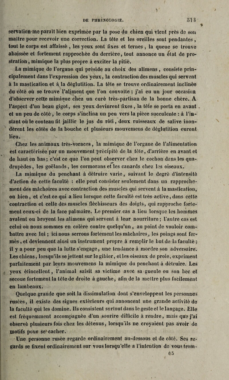 J DE PÏIIIÉNOLOC.ÏE. SI % servationme paraît bien exprimée par la pose du chien qui vient près de son maître pour recevoir une correction. La tête et les oreilles sont pendantes , tout le corps est affaissé , les yeux sont fixes et ternes , la queue se trouve abaissée et fortement rapprochée du derrière, tout annonce un état de pro¬ stration , mimique la plus propre à exciter la pitié. La mimique de l’organe qui préside au choix des alimens , consiste prin¬ cipalement dans l’expression des yeux, la contraction des muscles qui servent à la mastication et à la déglutition. La tête se trouve ordinairement inclinée du côté où se trouve l’aliment que l’on convoite ; j’ai eu un jour occasion d’observer celte mimique chez un curé très-partisan de la bonne chère. A l’aspect d’un beau gigot, ses yeux devinrent fixes , la tê(e se porta en avant . et un peu de côté , le corps s’inclina un peu vers la pièce succulente : à l’in¬ stant où le couteau fit jaillir le jus du rôti, deux ruisseaux de salive inon¬ dèrent les côtés de la bouche et plusieurs mouvemens de déglutition eurent lieu. Chez les animaux très-voraces, la mimique de l’organe de l’alimentation est caractérisée par un mouvement précipité de la tête, d’arrière en avant et de haut en bas; c’est ce que l’on peut observer chez le cochon dans les qua¬ drupèdes , les goélands, les cormorans et les canards chez les oiseaux. La mimique du penchant à détruire varie, suivant le degré d’intensité d’action de cette faculté : elle peut consister seulement dans un rapproche¬ ment des mâchoires avec contraction des muscles qui servent à la mastication, on bien, et c’est ce qui a lieu lorsque celte faculté est très active, dans cette contraction et celle des muscles fléchisseurs des doigts, qui rapproche forte¬ ment ceux-ci de la face palmaire. Le premier cas a lieu lorsque les hommes avalent ou broyent les alimens qui servent à leur nourriture ; l’autre cas est celui où nous sommes en colère contre quelqu’un , au point de vouloir com¬ battre avec lui ; ici nous serrons fortement les mâchoires , les poings sont fer¬ més , et deviennent ainsi un instrument propre à remplir le but de la faculté; il y a pour peu que la lutte s’engage, une tendance à mordre son adversaire. Les chiens, lorsqu’ils se jettent sur le gibier, elles oiseaux de proie, expriment parfaitement par leurs mouvemens la mimique du penchant à détruire. Les yeux étincellent, l’animal saisit sa victime avec sa gueule ou son bec et secoue fortement la tête de droite à gauche, afin de la mettre plus facilement en lambeaux. Quelque grande que soit la dissimulation dont s’enveloppent les personnes rusées, il existe des signes extérieurs qui annoncent une grande activité de la faculté qui les domine. Ils consistent surtout dans le geste et le langage. Elle est fréquemment accompagnée d’un sourire difficile à rendre, mais que j’ai observé plusieurs fois chez les détenus, lorsqu'ils ne croyaient pas avoir de motifs pour se' cacher. Une personne rusée regarde ordinairement au-dessous et de côté. Ses re¬ gards se fixent ordinairement sur vous lorsqu’elle a l’intention de voustrom- 65