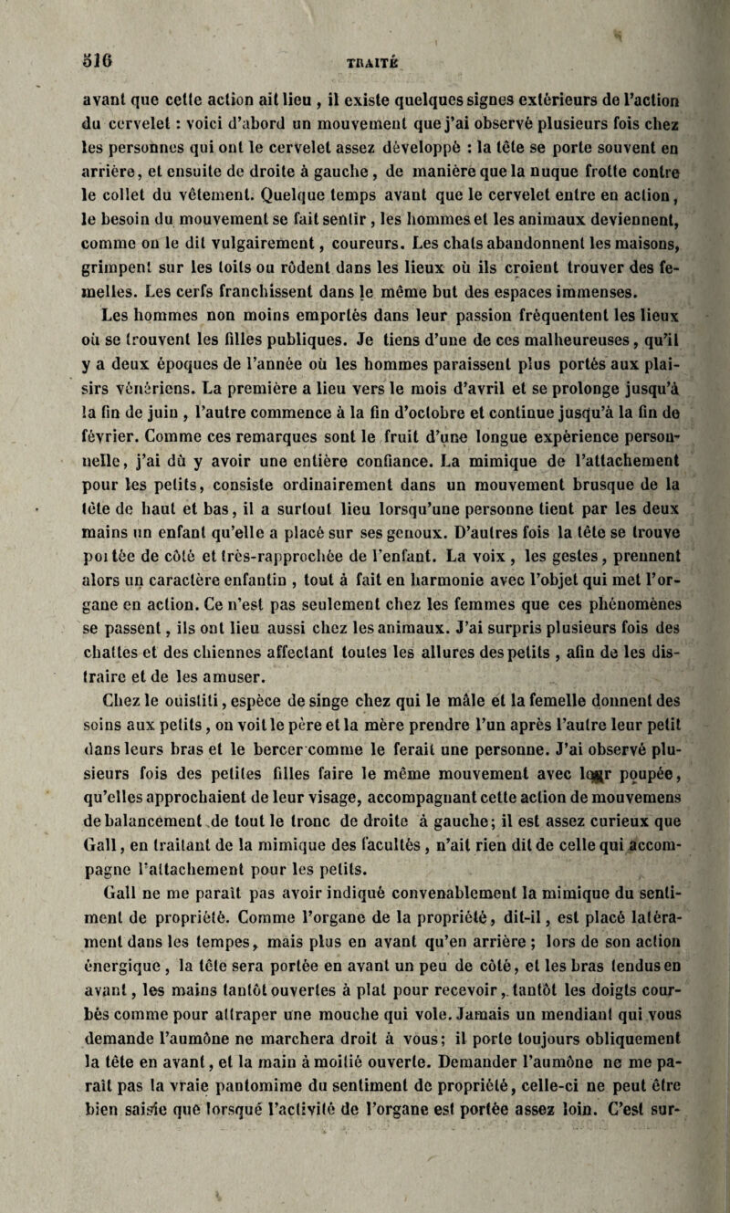 avant que celte action ait lieu , il existe quelques signes extérieurs de l’action du cervelet : voici d’abord un mouvement que j’ai observé plusieurs fois chez les personnes qui ont le cervelet assez développé : la tête se porte souvent en arrière, et ensuite de droite à gauche , de manière que la nuque frotte contre le collet du vêtement. Quelque temps avant que le cervelet entre en action, le besoin du mouvement se fait sentir , les hommes et les animaux deviennent, comme ou le dit vulgairement, coureurs. Les chats abandonnent les maisons, grimpent sur les toits ou rodent dans les lieux où ils croient trouver des fe¬ melles. Les cerfs franchissent dans le même but des espaces immenses. Les hommes non moins emportés dans leur passion fréquentent les lieux où se trouvent les filles publiques. Je tiens d’une de ces malheureuses, qu’il y a deux époques de l’année où les hommes paraissent plus portés aux plai¬ sirs vénériens. La première a lieu vers le mois d’avril et se prolonge jusqu’à la fin de juin , l’autre commence à la fin d’octobre et continue jusqu’à la fin de février. Comme ces remarques sont le fruit d’une longue expérience person¬ nelle , j’ai dù y avoir une entière confiance. La mimique de l’attachement pour les petits, consiste ordinairement dans un mouvement brusque de la tête de haut et bas, il a surtout lieu lorsqu’une personne tient par les deux mains un enfant qu’elle a placé sur ses genoux. D’autres fois la tête se trouve poi têe de côté et très-rapprochée de l’enfant. La voix , les gestes, prennent alors un caractère enfantin , tout à fait en harmonie avec l’objet qui met l’or¬ gane en action. Ce n’est pas seulement chez les femmes que ces phénomènes se passent, ils ont lieu aussi chez les animaux. J’ai surpris plusieurs fois des chattes et des chiennes affectant toutes les allures des petits , afin de les dis¬ traire et de les amuser. Chez le ouistiti, espèce de singe chez qui le mâle et la femelle donnent des soins aux petits, on voit le père et la mère prendre l’un après l’autre leur petit dans leurs bras et le bercer comme le ferait une personne. J’ai observé plu¬ sieurs fois des petites filles faire le même mouvement avec lqjjr poupée, qu’elles approchaient de leur visage, accompagnant cette action de mouvemens de balancement de tout le tronc de droite à gauche; il est assez curieux que Gall, en traitant de la mimique des facultés , n’ait rien dit de celle qui accom¬ pagne rattachement pour les petits. Gall ne me parait pas avoir indiqué convenablement la mimique du senti¬ ment de propriété. Comme l’organe de la propriété, dit-il, est placé latèra- ment dans les tempes, mais plus en avant qu’en arrière ; lors de son action énergique , la tête sera portée en avant un peu de côté, et les bras tendus en avant, les mains tantôt ouvertes à plat pour recevoir,. tantôt les doigts cour¬ bés comme pour attraper une mouche qui vole. Jamais un mendiant qui vous demande l’aumône ne marchera droit à vous; il porte toujours obliquement la tête en avant, et la main à moitié ouverte. Demander l’aumône ne me pa¬ raît pas la vraie pantomime du sentiment de propriété, celle-ci ne peut être bien saisie que torsqué l’activité de l’organe est portée assez loin. C’est sur-