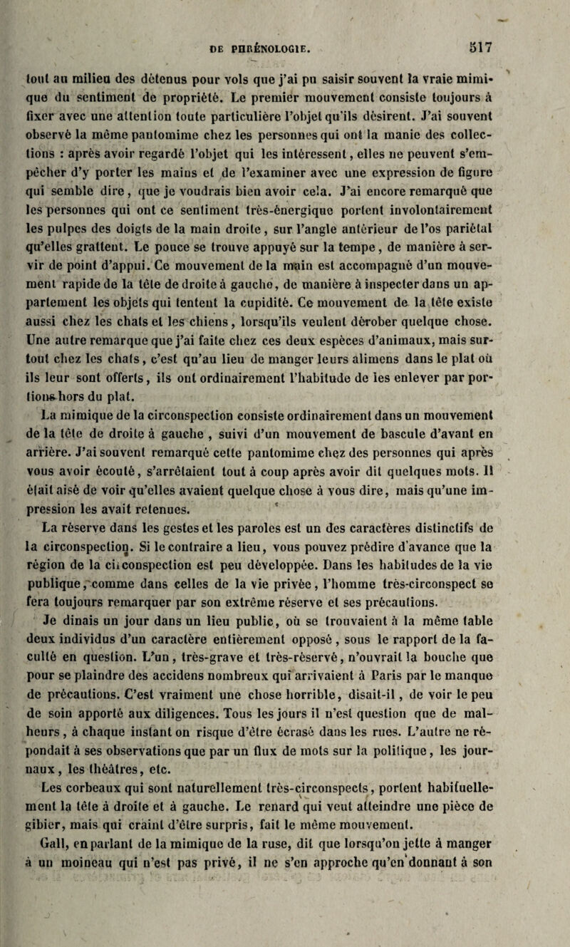 tout au milieu des détenus pour vols que j’ai pu saisir souvent la vraie mimi¬ que du sentiment de propriété. Le premier mouvement consiste toujours à fixer avec une attention toute particulière l’objet qu’ils désirent. J’ai souvent observé la même pantomime chez les personnes qui ont la manie des collec¬ tions : après avoir regardé l’objet qui les intéressent, elles ne peuvent s’em¬ pêcher d’y porter les maius et de l’examiner avec une expression de figure qui semble dire, que je voudrais bien avoir cela. J’ai encore remarqué que les personnes qui ont ce sentiment très-énergique portent involontairement les pulpes des doigts de la main droite, sur l’angle antérieur de l’os pariétal qu’elles gratteut. Le pouce se trouve appuyé sur la tempe, de manière à ser¬ vir de point d’appui. Ce mouvement de la main est accompagné d’un mouve¬ ment rapide de la tête de droite à gauche, de manière à inspecter dans un ap¬ partement les objets qui tentent la cupidité. Ce mouvement de la tête existe aussi chez les chats et les chiens, lorsqu’ils veulent dérober quelque chose. Une autre remarque que j’ai faite chez ces deux espèces d’animaux, mais sur¬ tout chez les chats, c’est qu’au lieu de manger leurs alimcns dans le plat où ils leur sont offerts, ils ont ordinairement l’habitude de les enlever par por- tion^hors du plat. La mimique de la circonspection consiste ordinairement dans un mouvement de la tète de droite à gauche , suivi d’un mouvement de bascule d’avant en arrière. J’ai souvent remarqué celle pantomime chez des personnes qui après vous avoir écoulé, s’arrêtaient tout à coup après avoir dit quelques mots. Il était aisé de voir qu’elles avaient quelque chose à vous dire, mais qu’une im¬ pression les avait retenues. La réserve dans les gestes et les paroles est un des caractères distinctifs de la circonspection. Si le contraire a lieu, vous pouvez prédire d’avance que la région de la ciiconspection est peu développée. Dans les habitudes de la vie publique,'comme dans celles de la vie privée, l’homme très-circonspect se fera toujours remarquer par son extrême réserve et ses précautions. Je dinais un jour dans un lieu public, où se trouvaient à la même table deux individus d’un caractère entièrement opposé , sous le rapport de la fa¬ culté en question. T/un, très-grave et très-réservé, n’ouvrait la bouche que pour se plaindre des accidens nombreux qui arrivaient à Paris par le manque de précautions. C’est vraiment une chose horrible, disait-il, de voir le peu de soin apporté aux diligences. Tous les jours il n’est question que de mal¬ heurs , à chaque instant on risque d’être écrasé dans les rues. L’autre ne ré¬ pondait à ses observations que par un flux de mots sur la politique, les jour¬ naux, les théâtres, etc. Les corbeaux qui sont naturellement très-circonspects, portent habituelle¬ ment la tête à droite et à gauche. J^e renard qui veut atteindre une pièce de gibier, mais qui craint d’être surpris, fait le même mouvement. Gall, en parlant de la mimique de la ruse, dit que lorsqu’on jette à manger à un moineau qui n’est pas privé, il ne s’en approche qu’cn donnant à son