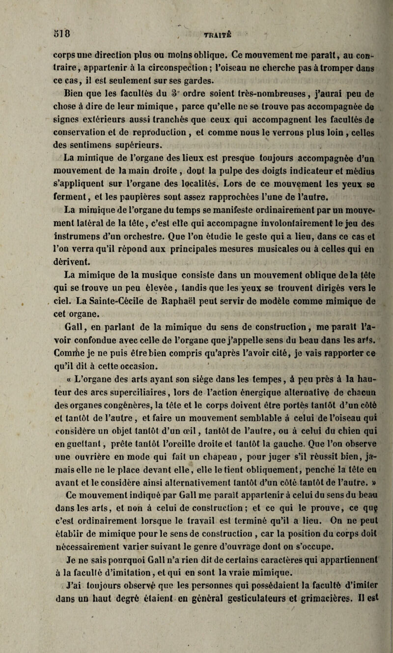 corps une direction plus ou moins oblique. Ce mouvement me parait, au con¬ traire, appartenir à la circonspection ; l’oiseau ne cherche pas à tromper dans ce cas, il est seulement sur ses gardes. Bien que les facultés du 8e ordre soient très-nombreuses, j’aurai peu de chose à dire de leur mimique, parce qu’elle ne se trouve pas accompagnée de signes extérieurs aussi tranchés que ceux qui accompagnent les facultés de conservation et de reproduction , et comme nous le verrons plus loin , celles des sentimens supérieurs. La mimique de l’organe des lieux est presque toujours accompagnée d’un mouvement de la main droite , dont la pulpe des doigts indicateur et médius s’appliquent sur l’organe des localités. Lors de ce mouvement les yeux se ferment, et les paupières sont assez rapprochées l’une de l’autre. La mimique de l’organe du temps se manifeste ordinairement par un mouve¬ ment latéral de la tête, c’est elle qui accompagne involontairement le jeu des instrumens d’un orchestre. Que l’on étudie le geste qui a lieu, dans ce cas et l’on verra qu’il répond aux principales mesures musicales ou à celles qui en dérivent. La mimique de la musique consiste dans un mouvement oblique delà tête qui se trouve un peu élevée, tandis que les yeux se trouvent dirigés vers le . ciel. La Sainte-Cécile de Raphaël peut servir de modèle comme mimique de cet organe. Gall, en parlant de la mimique du sens de construction, me paraît l’a¬ voir confondue avec celle de l’organe que j’appelle sens du beau dans les arts. Comihe je ne puis être bien compris qu’après l’avoir cité, je vais rapporter ce qu’il dit à cette occasion. « L’organe des arts ayant son siège dans les tempes, à peu près à la hau¬ teur des arcs superciliaires, lors de l’action énergique alternative de chacun des organes congénères, la tête et le corps doivent être portés tantôt d’un côté et tantôt de l’autre , et faire un mouvement semblable à celui de l’oiseau qui considère un objet tantôt d’un œil, tantôt de l’autre, ou à celui du chien qui en guettant, prête tantôt l’oreille droite et tantôt la gauche. Que l’on observe une ouvrière en mode qui fait un chapeau , pour juger s’il réussit bien, ja¬ mais elle ne le place devant elle, elle le tient obliquement, penche la tête en avant et le considère ainsi alternativement tantôt d’un côté tantôt de l’autre. » Ce mouvement indiqué par Gall me parait appartenir à celui du sens du bean dans les arts, et non à celui de construction ; et ce qui le prouve, ce quç c’est ordinairement lorsque le travail est terminé qu’il a lieu. On ne peut établir de mimique pour le sens de construction , car la position du corps doit nécessairement varier suivant le genre d’ouvrage dont ou s’occupe. Je ne sais pourquoi Gall n’a rien dit de certains caractères qui appartiennent à la faculté d’imitation, et qui en sont la vraie mimique. J’ai toujours observé que les personnes qui possédaient la faculté d’imiter dans un haut degré étaient en général gesticulateurs et grimacières. Il est