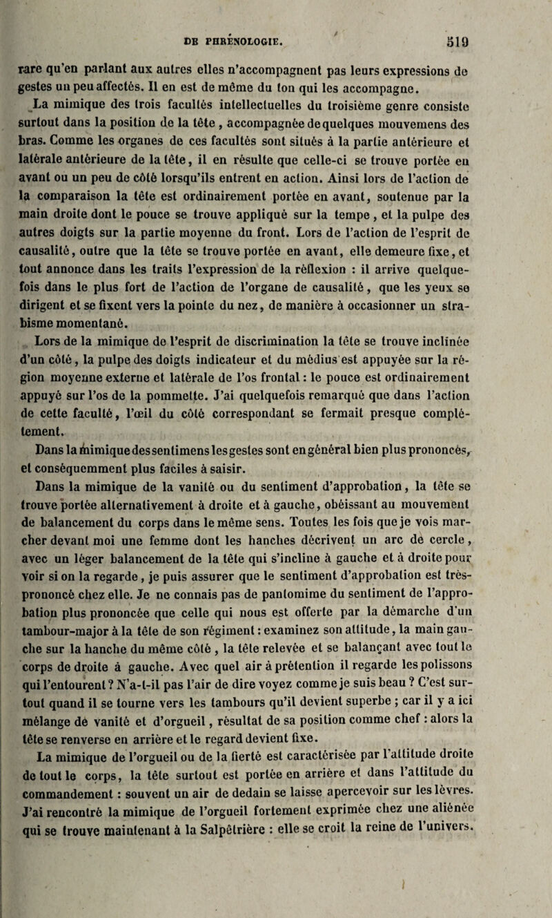 rare qu’en parlant aux autres elles n’accompagnent pas leurs expressions de gestes uu peu affectés. Il en est de même du ton qui les accompagne. La mimique des trois facultés intellectuelles du troisième genre consiste surtout dans la position de la tête , accompagnée de quelques mouvemens des bras. Comme les organes de ces facultés sont situés à la partie antérieure et latérale antérieure de la tête, il en résulte que celle-ci se trouve portée eu avant ou un peu de côté lorsqu’ils entrent en action. Ainsi lors de l’action de la comparaison la tête est ordinairement portée en avant, soutenue par la main droite dont le pouce se trouve appliqué sur la tempe , et la pulpe des autres doigts sur la partie moyenne du front. Lors de l’action de l’esprit de causalité, outre que la tête se trouve portée en avant, elle demeure fixe, et tout annonce dans les traits l’expression de la réflexion : il arrive quelque¬ fois dans le plus fort de l’action de l’organe de causalité, que les yeux se dirigent et se fixent vers la pointe du nez, de manière à occasionner un stra¬ bisme momentané. Lors de la mimique de l’esprit de discrimination la tête se trouve inclinée d’un côté, la pulpe des doigts indicateur et du médius est appuyée sur la ré¬ gion moyenne externe et latérale de l’os frontal : le pouce est ordinairement appuyé sur l’os de la pommette. J’ai quelquefois remarqué que dans l’action de cette faculté, l’œil du côté correspondant se fermait presque complè¬ tement. Dans la chimique des sentimens les gestes sont engénéralbien plus prononcés^ et conséquemment plus faciles à saisir. Dans la mimique de la vanité ou du sentiment d’approbation, la tête se trouve portée alternativement à droite et à gauche, obéissant au mouvement de balancement du corps dans le même sens. Toutes les fois que je vois mar¬ cher devant moi une femme dont les hanches décrivent un arc de cercle, avec un léger balancement de la tête qui s’incline à gauche et à droite pour voir si on la regarde, je puis assurer que le sentiment d’approbation est très- prononcé chez elle. Je ne connais pas de pantomime du sentiment de l’appro¬ bation plus prononcée que celle qui nous est offerte par la démarche d’un tambour-major à la tête de son fégiment : examinez son altitude, la main gau¬ che sur la hanche du même côté , la tête relevée et se balançant avec tout le corps de droite à gauche. Avec quel air à prétention il regarde les polissons qui l’entourent? N’a-t-il pas l’air de dire voyez comme je suis beau ? C’est sur¬ tout quand il se tourne vers les tambours qu’il devient superbe ; car il y a ici mélange de vanité et d’orgueil, résultat de sa position comme chef : alors la tête se renverse en arrière et le regard devient fixe. La mimique de l’orgueil ou de la fierté est caractérisée par 1 altitude droite de tout le corps, la tête surtout est portée en arrière et dans 1 attitude du commandement : souvent un air de dédain se laisse apercevoir sur les lèvres. J’ai rencontré la mimique de l’orgueil fortement exprimée chez une aliénée qui se trouve maintenant à la Salpêtrière : elle se croit la reine de 1 univers.