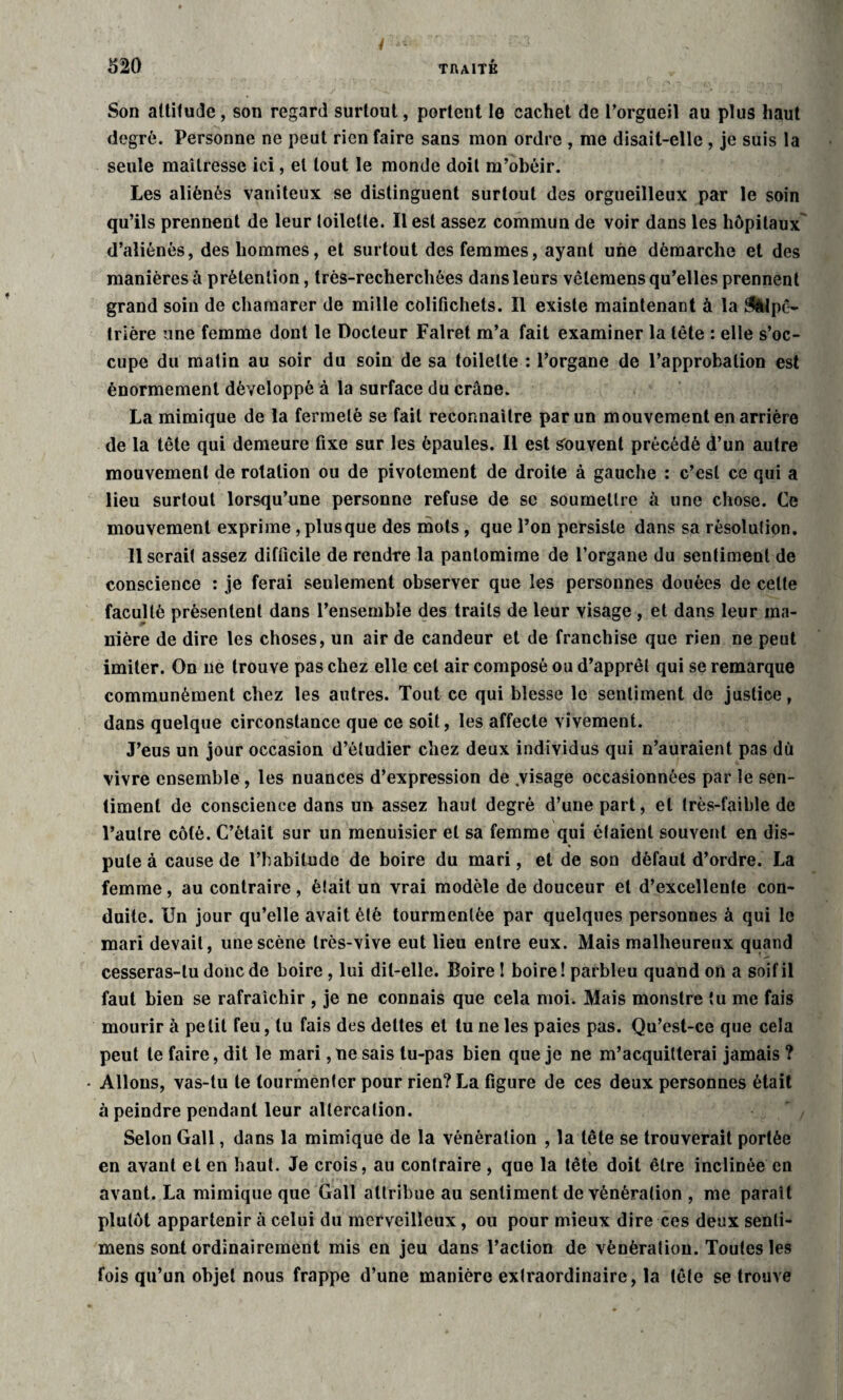 Son altitude, son regard surtout, portent le cachet de l’orgueil au plus haut degré. Personne ne peut rien faire sans mon ordre , me disait-elle , je suis la seule maîtresse ici, et tout le monde doit m’obéir. Les aliénés vaniteux se distinguent surtout des orgueilleux par le soin qu’ils prennent de leur toilette. Il est assez commun de voir dans les hôpitaux d’aliénés, des hommes, et surtout des femmes, ayant une démarche et des manières à prétention, très-recherchées dans leurs vêlemens qu’elles prennent grand soin de charnarer de mille colifichets. Il existe maintenant à la ^Upc- trière une femme dont le Docteur Falret m’a fait examiner la tête : elle s’oc¬ cupe du matin au soir du soin de sa toilette : l’organe de l’approbation est énormément développé à la surface du crâne. La mimique de la fermeté se fait reconnaître par un mouvement en arrière de la tête qui demeure fixe sur les épaules. Il est souvent précédé d’un autre mouvement de rotation ou de pivotement de droite à gauche : c’est ce qui a lieu surtout lorsqu’une personne refuse de sc soumettre à une chose. Ce mouvement exprime , plusque des mots, que l’on persiste dans sa résolulion. Userait assez difficile de rendre la pantomime de l’organe du sentiment de conscience : je ferai seulement observer que les personnes douées de celle faculté présentent dans l’ensemble des traits de leur visage , et dans leur ma¬ nière de dire les choses, un air de candeur et de franchise que rien ne peut imiter. On 11e trouve pas chez elle cet air composé ou d’apprêt qui se remarque communément chez les autres. Tout ce qui blesse le sentiment de justice, dans quelque circonstance que ce soit, les affecte vivement. J’eus un jour occasion d’étudier chez deux individus qui n’auraient pas dù vivre ensemble, les nuances d’expression de .visage occasionnées par le sen¬ timent de conscience dans un assez haut degré d’une part, et très-faible de l’autre côté. C’était sur un menuisier et sa femme qui étaient souvent en dis¬ pute à cause de l’habitude de boire du mari, et de son défaut d’ordre. La femme, au contraire , était un vrai modèle de douceur et d’excellente con¬ duite. Un jour qu’elle avait été tourmentée par quelques personnes à qui le mari devait, une scène très-vive eut lieu entre eux. Mais malheureux quand cesseras-tu donc de boire , lui dit-elle. Boire ! boire! parbleu quand on a soif il faut bien se rafraîchir , je ne connais que cela moi. Mais monstre tu me fais mourir à petit feu, tu fais des dettes et tu ne les paies pas. Qu’est-ce que cela peut te faire, dit le mari, ne sais tu-pas bien que je ne m’acquitterai jamais ? • Allons, vas-tu te tourmenter pour rien? La figure de ces deux personnes était à peindre pendant leur altercation. Selon Gall, dans la mimique de la vénération , la tête se trouverait portée en avant et en haut. Je crois, au contraire , que la tête doit être inclinée en avant. La mimique que Gall attribue au sentiment de vénération , me paraît plutôt appartenir à celui du merveilleux, ou pour mieux dire ces deux senli- mens sont ordinairement mis en jeu dans l’action de vénération. Toutes les fois qu’un objet nous frappe d’une manière extraordinaire, la tête se trouve