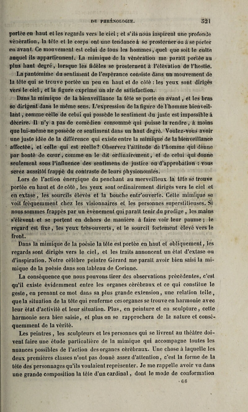 portée eu haut et les regards vers le ciel ; et s’ils nous inspirent une profonde vénération, la tête et le corps ont une tendance à se prosterner ou à se porler en avant. Ce mouvement est celui de tous les hommes, quel que soit le culte auquel ils appartiennent. La mimique de la vénération me paraît porlèe au plus haut degré, lorsque les fidèles se prosternent à l'élévation de l’hostie. La pantomime du sentiment de l’espérance consiste dans un mouvement de la tête qui se trouve portée un peu en haut et de cô(é : les yeux sont dirigés vers le ciel, et la figure exprime un air de satisfaction. Dans la mimique de la bienveillance la tête se porte en avant, et les bras se dirigent dans le même sens. L’expression de la figure de l’homme bienveil¬ lant , comme celle de celui qui possède le sentiment du juste est impossible à décrire. Il n’y a pas de comédien consommé qui puisse la rendre, à moins que lui-même ne possède ce sentiment dans un haut degré. Voulez-vous avoir une juste idée de la différence qui existe entre la mimique de la bienveillance affectée, et celle qui est réelle? Observez l’attitude de l’homme qui donne par bonté de cœur, comme on le dit ordinairement, et de celui qui donne seulement sous l’influence des sentimens de justice où d’approbation : vous serez aussitôt frappé du contraste de leurs physionomies. Lors de l’action énergique du penchant au merveilleux la tête se trouve portée en haut et de côté , les yeux sont ordinairement dirigés vers le ciel et en extase, les sourcils élevés et la bouche entr’ouverle. Celle mimique se voit fréquemment chez les visionnaires et les personnes superstitieuses. Si nous sommes frappés par un événement qui paraît tenir du prodige , les mains s’élèvent et se portent en dehors de manière à faire voir leur paume ; le regard est fixe, les yeux très-ouverts, et le sourcil fortement éleyé vers le front. Dans la mimique de la poésie la tête est portée en haut et obliquement, les regards sont dirigés vers le ciel, et les traits annoncent un état d’extase ou d’inspiration. Notre célèbre peintre Gérard me paraît avoir bien saisi la mi¬ mique de la poésie dans son tableau de Corinne. La conséquence que nous pouvons tirer des observations précédentes, c’est qu’il existe évidemment entre les organes cérébraux et ce qui constitue le geste, en prenant ce mot dans sa plus grande extension, une relation telle, que la situation de la tête qui renferme cesorganes se trouve en harmonie avec leur état d’activité et leur situation. Plus, en peinture et eu sculpture , cette harmonie sera bien saisie, et plus on se rapprochera de la nature et consé¬ quemment de la vérité. Les peintres , les sculpteurs et les personnes qui se livrent au théâtre doi¬ vent faire une étude particulière de la mimique qui accompagne toutes les nuances possibles de l’action des organes cérébraux. Une chose à laquelle les deux premières classes n’ont pas donné assez d’attention, c’est la forme de la tête des personnages qu’ils voulaient représenter. Je me rappelle avoir vu dans une grande composition la tête d’un cardinal, dont le mode de conformation • G6