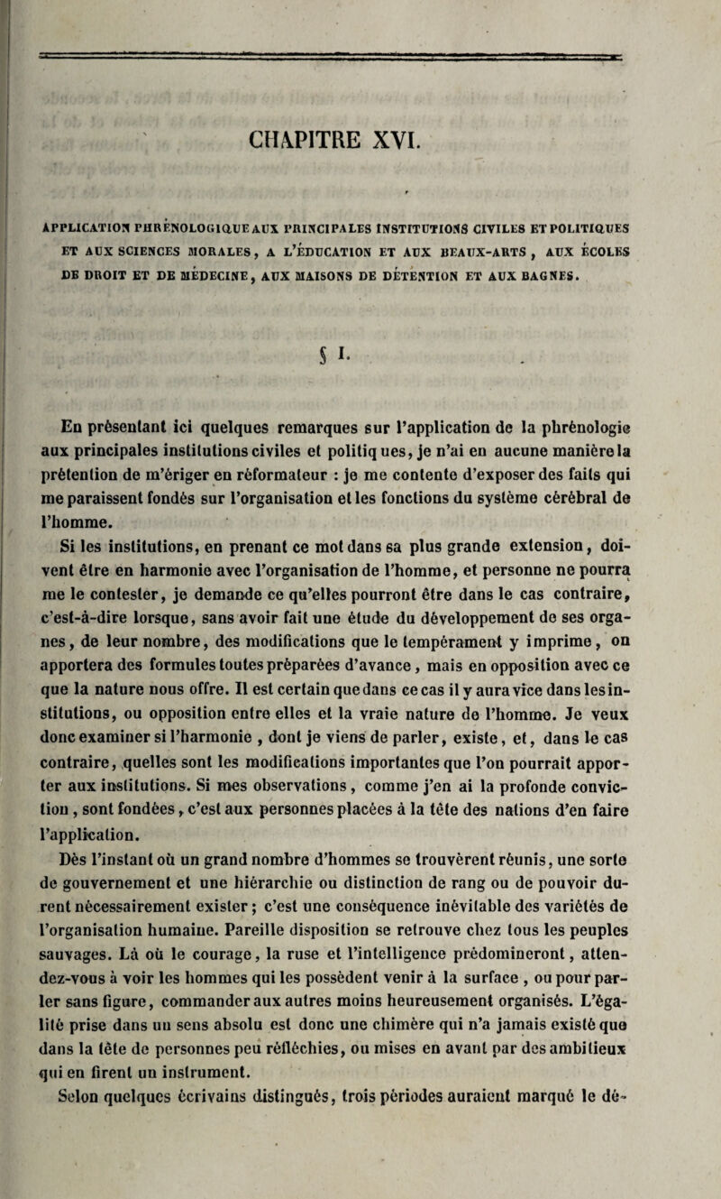 APPLICATION PHRENOLOGIQUEAUX PRINCIPALES INSTITUTIONS CIVILES ET POLITIQUES ET AUX SCIENCES MORALES, A L’ÉDUCATION ET AUX BEAUX-ARTS, AUX ECOLES DE DROIT ET DE MEDECINE, AUX MAISONS DE DETENTION ET AUX BAGNES. S i. En présentant ici quelques remarques sur l’application de la phrénologie aux principales institutions civiles et politiq ues, je n’ai en aucune manière la prétention de m’ériger en réformateur : je me contente d’exposer des faits qui me paraissent fondés sur l’organisation et les fonctions du système cérébral de l’homme. Si les institutions, en prenant ce mot dans sa plus grande extension, doi¬ vent être en harmonie avec l’organisation de l’homme, et personne ne pourra me le contester, je demande ce qu’elles pourront être dans le cas contraire, c’est-à-dire lorsque, sans avoir fait une étude du développement de ses orga¬ nes, de leur nombre, des modifications que le tempérament y imprime, on apportera des formules toutes préparées d’avance, mais en opposition avec ce que la nature dous offre. Il est certain que dans ce cas il y aura vice dans les in¬ stitutions, ou opposition entre elles et la vraie nature de l’homme. Je veux donc examiner si l’harmonie , dont je viens de parler, existe, et, dans le cas contraire, quelles sont les modifications importantes que l’on pourrait appor¬ ter aux institutions. Si mes observations, comme j’en ai la profonde convic¬ tion , sont fondées, c’est aux personnes placées à la tête des nations d’en faire l’application. Dès l’instant où un grand nombre d’hommes se trouvèrent réunis, une sorte de gouvernement et une hiérarchie ou distinction de rang ou de pouvoir du¬ rent nécessairement exister ; c’est une conséquence inévitable des variétés de l’organisation humaine. Pareille disposition se retrouve chez tous les peuples sauvages. Là où le courage, la ruse et l’intelligence prédomineront, atten¬ dez-vous à voir les hommes qui les possèdent venir à la surface , ou pourpar¬ ler sans figure, commander aux autres moins heureusement organisés. L’éga¬ lité prise dans uu sens absolu est donc une chimère qui n’a jamais existé quo dans la tête de personnes peu réfléchies, ou mises en avant par des ambitieux qui en firent un instrument. Selon quelques écrivains distingués, trois périodes auraient marqué le dé»