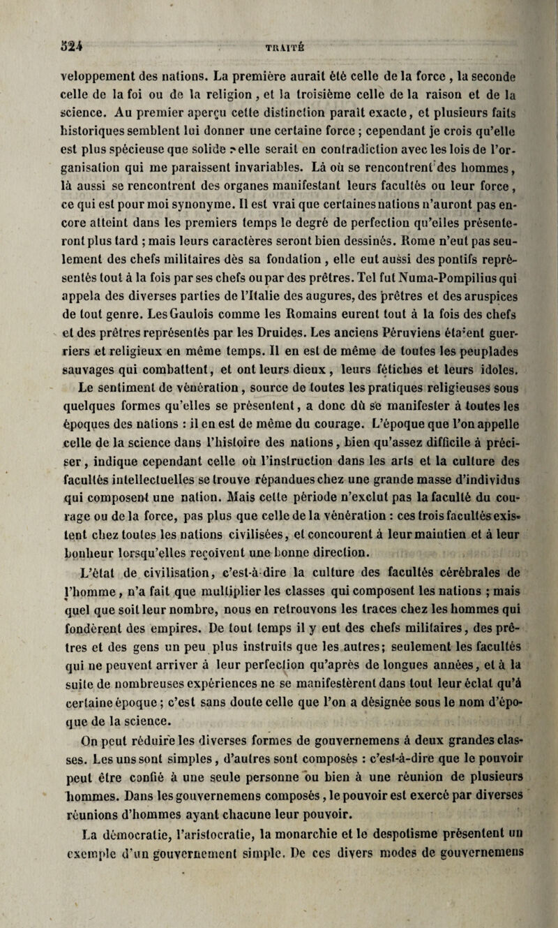 veloppement des nations. La première aurait èlè celle de la force , la seconde celle de la foi ou de la religion, et la troisième celle de la raison et de la science. Au premier aperçu cette distinction parait exacte, et plusieurs faits historiques semblent lui donner une certaine force ; cependant je crois qu’elle est plus spécieuse que solide relie serait en contradiction avec les lois de l’or¬ ganisation qui me paraissent invariables. Là où se rencontrent des hommes, là aussi se rencontrent des organes manifestant leurs facultés ou leur force, ce qui est pour moi synonyme. Il est vrai que certaines nations n’auront pas en¬ core atteint dans les premiers temps le degré de perfection qu’eiles présente¬ ront plus tard ; mais leurs caractères seront bien dessinés. Rome n’eut pas seu¬ lement des chefs militaires dès sa fondation , elle eut aussi des ponlifs repré¬ sentés tout à la fois parses chefs ou par des prêtres. Tel fut Numa-Pompiliusqui appela des diverses parties de l’Italie des augures, des prêtres et des aruspices de tout genre. Les Gaulois comme les Romains eurent tout à la fois des chefs et des prêtres représentés par les Druides. Les anciens Péruviens étaient guer¬ riers et religieux en même temps. Il en est de même de toutes les peuplades sauvages qui combattent, et ont leurs dieux , leurs fétiches et leurs idoles. Le sentiment de vénération, source de toutes les pratiques religieuses sous quelques formes qu’elles se présentent, a donc dû se manifester à toutes les époques des nations : il en est de même du courage. L’époque que l’on appelle celle de la science dans l’histoire des nations, bien qu’assez difficile à préci¬ ser , indique cependant celle où l’instruction dans les arts et la culture des facultés intellectuelles se trouve répandues chez une grande masse d’individus qui composent une nation. Mais cette période n’exclut pas la faculté du cou¬ rage ou delà force, pas plus que celle de la vénération : ces trois facultés exis¬ tent chez toutes les nations civilisées, et concourent à leur maintien et à leur bonheur lorsqu’elles reçoivent une bonne direction. L’état de civilisation, c’est-à dire la culture des facultés cérébrales de l’homme, n’a fait que multiplier les classes qui composent les nations ; mais quel que soit leur nombre, nous en retrouvons les traces chez les hommes qui fondèrent des empires. De tout temps il y eut des chefs militaires, des prê¬ tres et des gens un peu plus instruits que les autres; seulement les facultés qui ne peuvent arriver à leur perfection qu’après de longues années, et à la suite de nombreuses expériences ne se manifestèrent dans tout leur éclat qu’à certaine époque ; c’est sans doute celle que l’on a désignée sous le nom d’épo¬ que de la science. On peut réduire les diverses formes de gouvernemens à deux grandes clas¬ ses. Les uns sont simples, d’autres sont composés : c’est-à-dire que le pouvoir peut être confié à une seule personne ou bien à une réunion de plusieurs hommes. Dans les gouvernemens composés, le pouvoir est exercé par diverses réunions d’hommes ayant chacune leur pouvoir. La démocratie, l’aristocratie, la monarchie et le despotisme présentent un exemple d’un gouvernement simple. De ces divers modes de gouvernemens