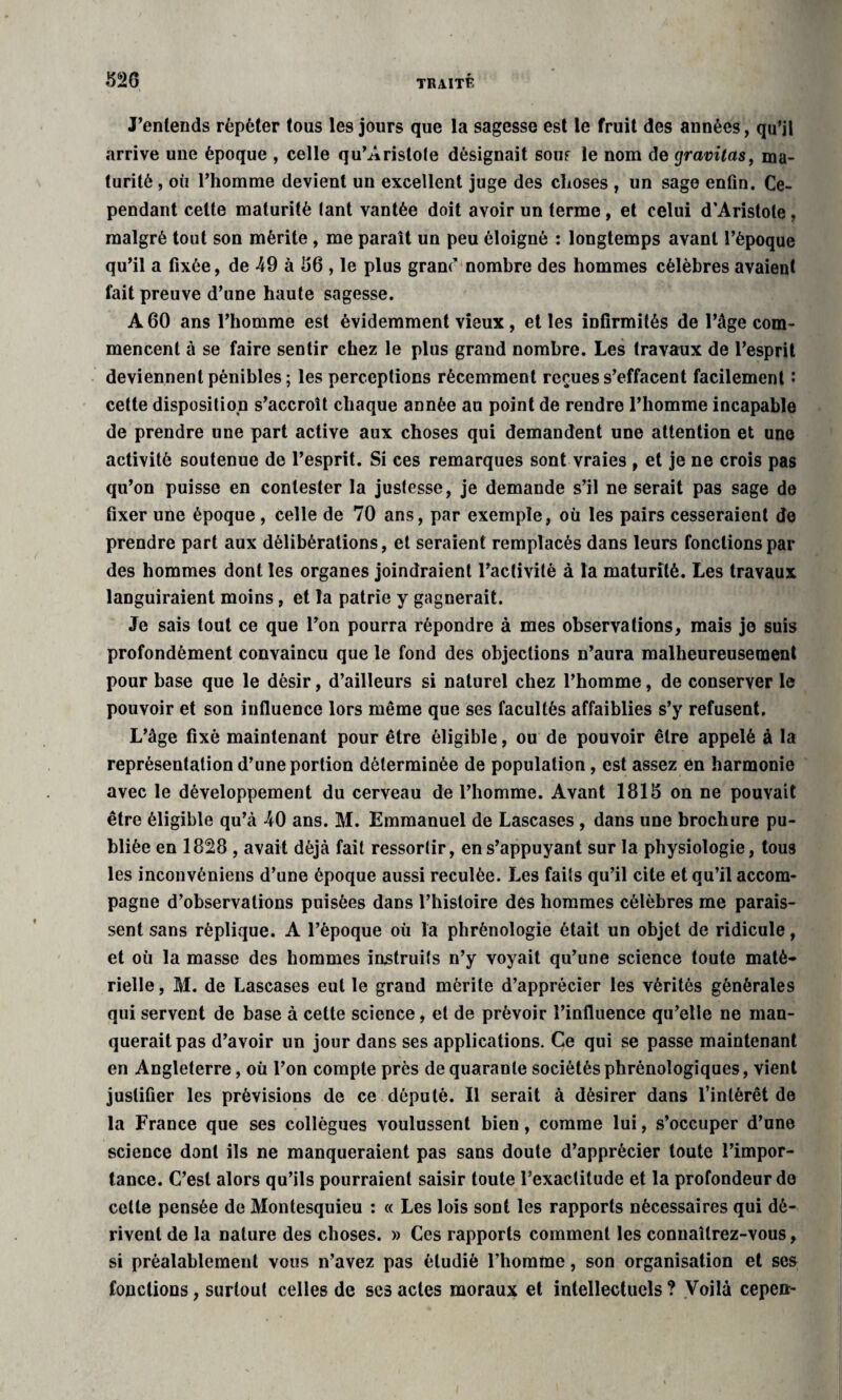 J’entends répéter tous les jours que la sagesse est le fruit des années, qu’il arrive une époque , celle qu’Aristole désignait souf le nom de gravitas, ma¬ turité , où l’homme devient un excellent juge des choses , un sage enfin. Ce¬ pendant cette maturité tant vantée doit avoir un terme , et celui d'Aristote, malgré tout son mérite , me parait un peu éloigné : longtemps avant l’époque qu’il a fixée, de 49 à 86 , le plus granf nombre des hommes célèbres avaient fait preuve d’une haute sagesse. A 60 ans l’homme est évidemment vieux, et les infirmités de l’âge com¬ mencent à se faire sentir chez le plus grand nombre. Les travaux de l’esprit deviennent pénibles ; les perceptions récemment reçues s’effacent facilement : cette disposition s’accroît chaque année au point de rendre l’homme incapable de prendre une part active aux choses qui demandent une attention et une activité soutenue de l’esprit. Si ces remarques sont vraies , et je ne crois pas qu’on puisse en contester la justesse, je demande s’il ne serait pas sage de fixer une époque , celle de 70 ans, par exemple, où les pairs cesseraient de prendre part aux délibérations, et seraient remplacés dans leurs fonctions par des hommes dont les organes joindraient l’activité à la maturité. Les travaux languiraient moins, et la patrie y gagnerait. Je sais tout ce que l’on pourra répondre à mes observations, mais je suis profondément convaincu que le fond des objections n’aura malheureusement pour base que le désir, d’ailleurs si naturel chez l’homme, de conserver le pouvoir et son influence lors même que ses facultés affaiblies s’y refusent. L’âge fixé maintenant pour être éligible, ou de pouvoir être appelé à la représentation d’une portion déterminée de population, est assez en harmonie avec le développement du cerveau de l’homme. Avant 1815 on ne pouvait être éligible qu’à 40 ans. M. Emmanuel de Lascases , dans une brochure pu¬ bliée en 1828 , avait déjà fait ressortir, en s’appuyant sur la physiologie, tous les inconvéniens d’une époque aussi reculée. Les faits qu’il cite et qu’il accom¬ pagne d’observations puisées dans l’histoire des hommes célèbres me parais¬ sent sans réplique. A l’époque où la phrénologie était un objet de ridicule, et où la masse des hommes instruits n’y voyait qu’une science toute maté¬ rielle, M. de Lascases eut le grand mérite d’apprécier les vérités générales qui servent de base à cette science, et de prévoir l’influence qu’elle ne man¬ querait pas d’avoir un jour dans ses applications. Ce qui se passe maintenant en Angleterre, où l’on compte près de quarante sociétés phrénologiques, vient justifier les prévisions de ce député. Il serait à désirer dans l’intérêt de la France que ses collègues voulussent bien, comme lui, s’occuper d’une science dont ils ne manqueraient pas sans doute d’apprécier toute l’impor¬ tance. C’est alors qu’ils pourraient saisir toute l’exactitude et la profondeur de cette pensée de Montesquieu : « Les lois sont les rapports nécessaires qui dé¬ rivent de la nature des choses. » Ces rapports comment les connaîtrez-vous, si préalablement vous n’avez pas étudié l’homme, son organisation et ses fonctions, surtout celles de scs actes moraux et intellectuels ? Voilà cepen-