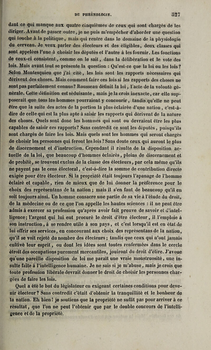 dant ce qui manque aux quatre cinquièmes de ceux qui sont chargés de les diriger. Avant de passer outre, je ne puis m’empêcher d’aborder une question qui louche à la politique, mais qui rentre dans le domaine de la physiologie du cerveau. Je veux parler des électeurs et des éligibles, deux classes qui sont appelées l’une à choisir les députés et l’autre à les fournir. Les fonctions de ceux-ci consistent, comme on le sait, dans la délibération et le vote des lois. Mais avant tout se présente la question : Qu’est-ce que la loi ou les lois? Selon Montesquieu que j’ai cité, les lois sont les rapports nécessaires qui dérivent des choses. Mais comment faire ces lois si les rapports des choses ne sont pas parfaitement connus? Rousseau définit la loi, l’acte de la volonté gé¬ nérale. Cette définition est séduisante , mais je la crois inexacte, car elle sup¬ poserait que tous les hommes pourraient y concourir, tandis qu’elle ne peut être que la suite des actes de la portion la plus éclairée d’une nation , c’est-à- dire de celle qui est la plus apte à saisir les rapports qui dérivent de la nature des choses. Quels sont donc les hommes qui sont ou devraient être les plus capables de saisir ces rapports? Sans contredit ce sont les députés , puisqu’ils sont chargés de faire les lois. Mais quels sont les hommes qui seront chargés de choisir les personnes qui feront les lois ? Sans doute ceux qui auront le plus de discernement et d’instruction. Cependant il résulte de la disposition ac¬ tuelle de la loi, que beaucoup d’hommes éclairés, pleins de discernement et de probité, se trouvent exclus de la classe des électeurs, par cela même qu’ils ne payent pas le cens électoral, c’est-à-dire la somme de contribution directe exigée pour être électeur. Si la propriété était toujours l’apanage de l’homme éclairé et capable, rien de mieux que de lui donner la préférence pour le choix des reprèsentans de la nation ; mais il s’en faut de beaucoup qu’il en soit toujours ainsi. Un homme consacre une partie de sa vie à l’élude du droit, de la médecine ou de ce que l’on appelle les hautes sciences : il ne peut être admis à exercer sa profession qu’après avoir fait preuve de savoir et d’intel¬ ligence; l’argent qui lui eut procuré le droit d’être électeur, il l’emploie à son instruction, à se rendre utile à son pays, et c’est lorsqu’il est en état de lui offrir ses services, en concourant aux choix des reprèsentans de la nation, qu’il se voit rejeté du nombre des électeurs ; taudis que ceux qui n’ont jamais cultivé leur esprit, ou dont les idées sont toutes renfermées dans le cercle étroit des occupations purement mercantiles, jouiront du droit d’élire. J’avoue qu’une pareille disposition de loi me paraît une vraie monstruosité, une in¬ sulte faite à l’intelligence humaine. Je ne sais si je m’abuse, mais je crois que toute profession libérale devrait donner le droit de choisir les personnes char¬ gées de faire les lois. Quel a été le but du législateur eu exigeant certaines conditions pour deve¬ nir électeur? Sans contredit c’était d’obtenir la tranquillité et le bonheur de la nation. Eh bien! je soutiens que la propriété ne suffit pas pour arriver à ce résultat, que l’on ne peut l’obtenir que par le double concours de l’intelli¬ gence et de la propriété.