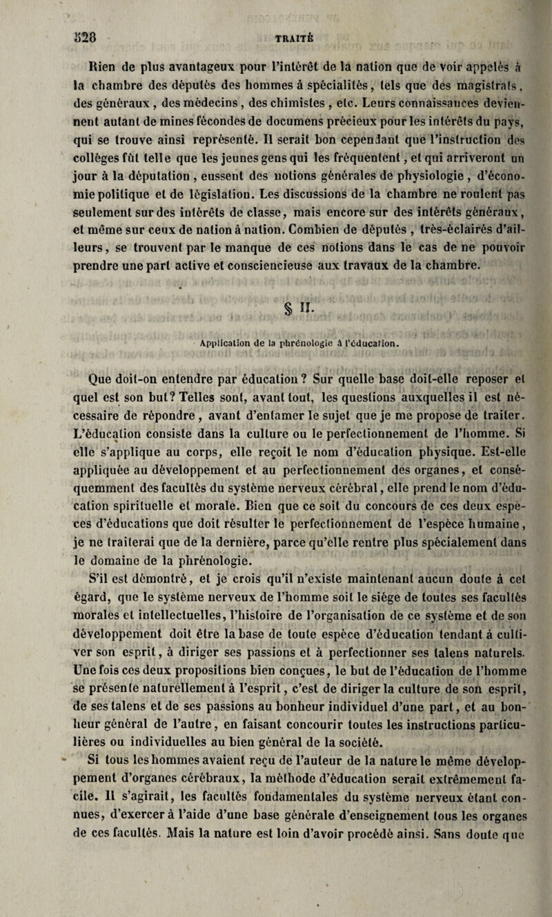 Rien de plus avantageux pour l’intérêt de la nation que de voir appelés à la chambre des députés des hommes à spécialités, tels que des magistrats, des généraux, des médecins, des chimistes , etc. Leurs connaissances devien¬ nent autant de mines fécondes de documens précieux pour les intérêts du pays, qui se trouve ainsi représenté. Il serait bon cependant que l’instruction des collèges fût telle que les jeunes gens qui les fréquentent, et qui arriveront un jour à la députation , eussent des notions générales de physiologie , d’écono¬ mie politique et de législation. Les discussions de la chambre ne roulent pas seulement sur des intérêts de classe, mais encore sur des intérêts généraux, et même sur ceux de nation à nation. Combien de députés , très-èclairés d’ail¬ leurs , se trouvent par le manque de ces notions dans le cas de ne pouvoir prendre une part active et consciencieuse aux travaux de la chambre. S il Application de la phrénologie à l’éducation. Que doit-on entendre par éducation ? Sur quelle base doit-elle reposer et quel est son but? Telles sont, avant tout, les questions auxquelles il est né¬ cessaire de répondre , avant d’entamer le sujet que je me propose de traiter. L’éducation consiste dans la culture ou le perfectionnement de l’homme. Si elle s’applique au corps, elle reçoit le nom d’éducation physique. Est-elle appliquée au développement et au perfectionnement des organes, et consé¬ quemment des facultés du système nerveux cérébral, elle prend le nom d’édu¬ cation spirituelle et morale. Bien que ce soit du concours de ces deux espè¬ ces d’éducations que doit résulter le perfectionnement de l’espèce humaine, je ne traiterai que de la dernière, parce qu’elle rentre plus spécialement dans le domaine de la phrénologie. S’il est démontré, et je crois qu’il n’existe maintenant aucun doute à cet égard, que le système nerveux de l’homme soit le siège de toutes ses facultés morales et intellectuelles, l’histoire de l’organisation de ce système et de son développement doit être la base de toute espèce d’éducation tendant à culti¬ ver son esprit, à diriger ses passions et à perfectionner ses talens naturels. Une fois ces deux propositions bien conçues, le but de l’éducation de l’homme se présente naturellement à l’esprit, c’est de diriger la culture de son esprit, de ses talens et de ses passions au bonheur individuel d’une part, et au bon¬ heur général de l’autre, en faisant concourir toutes les instructions particu¬ lières ou individuelles au bien général de la société. Si tous les hommes avaient reçu de l’auteur de la nature le même dévelop¬ pement d’organes cérébraux, la méthode d’éducation serait extrêmement fa¬ cile. Il s’agirait, les facultés fondamentales du système nerveux étant con¬ nues, d’exercer à l’aide d’une base générale d’enseignement tous les organes de ces facultés. Mais la nature est loin d’avoir procédé ainsi. Sans doute que