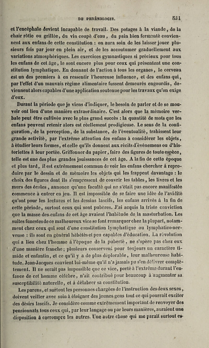 / , ■ • DE PHRÉNOLOGIE. 5-âl et l’encéphale devient incapable de travail. De9 potages à la viande, de la chair rôtie ou grillée, du vin coupé d’eau , du pain bien fermenté convien¬ nent aux enfans de cette constitution : on aura soin de les laisser jouer plu¬ sieurs fois par jour en plein air, et de les accoutumer graduellement aux variations atmosphériques. Les exercices gymnastiques si précieux pour tous les enfans de cet âge, le sont encore plus pour ceux qui présentent une con¬ stitution lymphatique. En donnant de l’action à tous les organes, le cerveau est un des premiers à en ressentir l’heureuse influence, et des enfans qui, par l’effet d’un mauvais régime alimentaire fussent demeurés engourdis, de¬ viennent alors capables d’une application soutenue pour les travaux qu’on exige d’eux. Durant la période que je viens d’indiquer, le besoin de parler et de se mou¬ voir ont lieu d’une manière extraordinaire. C’est alors que la mémoire ver¬ bale peut être cultivée avec le plus grand succès : la quantité de mots que les enfans peuvent retenir alors est réellement prodigieuse. Le sens de la confi¬ guration, de la perception, de la substance, de rèventualitè, trahissent leur grande activité, par l’extrême attention des enfans à considérer les objets, à étudier leurs formes, et celle qu’ils donnent aux récits d’événemens ou d’his¬ toriettes à leur portée. Griffonner du papier, faire des figures de toute espèce, telle estime des plus grandes jouissances de cet âge. A la fin de celte époque et plus tard, il est extrêmement commun devoir les enfans chercher à repro¬ duire par le dessin et de mémoire les objets qui les frappent davantage : le choix des figures dont ils s’empressent de couvrir les tables, les livres et les murs des écoles , annonce qu’une faculté qui ne s’était pas encore manifestée commence à entrer en jeu. Il est impossible de se faire une idée de l’avidité qu’ont pour les lectures et les dessins lascifs, les enfans arrivés à la fin de cette période, surtout ceux qui sont pubères. J’ai acquis la triste conviction que la masse des enfans de cet âge avaient l’habitude de la masturbation. Les suites funestesdece malheureux vice se font remarquer chez la plupart, notam¬ ment chez ceux qui sont d’une constitution lymphatique ou lymphalico-ner- veuse : ils sont en général hébétés et peu capables d’éducation. La révolution qui a lieu chez l’homme à l’époque de la puberté , ne s’opère pas chez eux d’une manière franche; plusieurs conservent pour toujours un caractère ti¬ mide et enfantin, et ce qu’il y a de plus déplorable, leur malheureuse habi¬ tude. Jean-Jacques convient lui-même qu’il n’a jamais pu s’en délivrer complè¬ tement. Il ne serait pas impossible que ce vice, porté à l’extrême durant l en¬ fance de cet homme célèbre, n’ait contribué pour beaucoup à augmenter sa susceptibilité naturelle, et à délabrer sa constitution. Les parens, et surtout les personnes chargées de l’instruction des deux sexes, doivent veiller avec soin à éloigner des jeunes gens tout ce qui pourrait exciter des désirs lascifs. Je considère comme extrêmement important de renvoyer des pensionnats tous ceux qui, par leur langage ou par leurs manières, auraient une disposition à corrompre les autres. Une autre chose qui me parait surtout es-