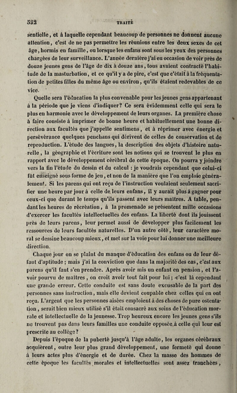 sentielle, et à laquelle cependant beaucoup de personnes ne donnent aucune attention, c’est de ne pas permettre les réunions entre les deux sexes de cet âge, hormis en famille, ou lorsque les enfans sont sous les yeux des personnes chargées de leur surveillance. L’année dernière j’ai eu occasion de voir près de douze jeunes gens de l’âge de dix à douze ans, tous avaient contracté l’habi- tude de la masturbation, et ce qu’il y a de pire, c’est que c’était à la fréquenta¬ tion de petites filles du même âge ou environ, qu’ils étaient redevables de ce vice. * Quelle sera l’éducation la plus convenable pour les jeunes gens appartenant à la période que je viens d’indiquer? Ce sera évidemment celle qui sera le plus en harmonie avec le développement de leurs organes. La première chose à faire consiste à imprimer de bonne heure et habituellement une bonne di¬ rection aux facultés que j’appelle sentimens, et à réprimer avec énergie et persévérance quelques penchans qui dérivent de celles de conservation et de reproduction. L’étude des langues, la description des objets d’histoire natu¬ relle , la géographie et l’écriture sont les notions qui se trouvent le plus en rapport avec le développement cérébral de cette époque. Ou pourra y joindre vers la fin l’étude du dessin et du calcul : je voudrais cependant que celui-ci fût enseigné sous forme de jeu, et non de la manière que l’on emploie généra¬ lement. Si les parens qui ont reçu de l’instruction voulaient seulement sacri¬ fier une heure par jour à celle de. leurs enfans, il y aurait plus à gagner pour ceux-ci que durant le temps qu’ils passent avec leurs maîtres. A table, pen¬ dant les heures de récréation, à la promenade se présentent mille occasions d’exercer les facultés intellectuelles des enfans. La liberté dont ils jouissent près de leurs parens, leur permet aussi de développer plus facilement les ressources de leurs facultés naturelles. D’un autre côté, leur caractère mo¬ ral se dessine beaucoup mieux, et met sur la voie pour lui donner une meilleure direction. Chaque jour on se plaint du manque d’éducation des enfans ou de leur dé¬ faut d’aptitude ; mais j’ai la conviction que dans la majorité des cas, c’est aux parens qu’il faut s’en prendre. Après avoir mis un enfant en pension, et l’a¬ voir pourvu de maîtres , on croit avoir tout fait pour lui ; c’est là cependant une grande erreur. Cette conduite est sans doute excusable de la part des personnes sans instruction, mais elle devient coupable chez celles qui en ont reçu. L’argent que les personnes aisées emploient à des choses de pure ostenta¬ tion , serait bien mieux utilisé s’il était consacré aux soins de l’éducation mor- rale et intellectuelle de la jeunesse. Trop heureux encore les jeunes gens s’ils ne trouvent pas dans leurs familles une conduite opposée à celle qui leur est prescrite au collège? Depuis l’époque de la puberté jusqu’à l’âge adulte, les organes cérébraux acquièrent, outre leur plus grand développement, une fermeté qui donne à leurs actes plus d’énergie et de durée. Chez la masse des hommes de cette époque les facultés morales et intellectuelles sont assez tranchées,