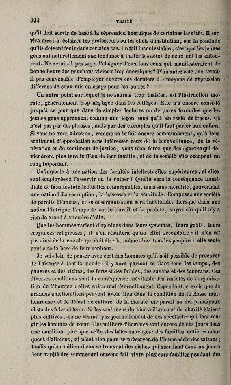 qu’il doit servir de base à la répression énergique de certaines facultés. Il ser¬ vira aussi à éclairer les professeurs ou les chefs d’institution, sur la conduite qu’ils doivent tenir dans certains cas. Un fait incontestable , c’est que les jeunes gens ont naturellement une tendance à imiter les actes de ceux qui les entou¬ rent. Ne serait-il pas sage d’éloigner d’eux tous ceux qui manifesteraient de bonne heure des penchans vicieux trop énergiques? D’un autre coté, ne serait- il pas convenable d’employer envers ces derniers d.s moyens de répression différens de ceux mis en usage pour les autres? Un autre point sur lequel je ne saurais trop insister, est l’instruction mo¬ rale , généralement trop négligée dans les collèges. Elle n’a encore consisté jusqu’à ce jour que dans de simples lectures ou de pures formules que les Jeunes gens apprennent comme une leçon sans qu’il en reste de traces. Ce T; n’est pas par des phrases, mais par des exemples qu’il faut parler aux enfans. Si vous ne vous adressez, comme on le fait encore communément, qu’à leur sentiment d’approbation sans intéresser ceux de la bienveillance, de la vé¬ nération et du sentiment de justice, vous n’en ferez que des égoïstes qui de¬ viendront plus tard le fléau de leur famille, et de la société s’ils occupent un rang important. Qu’importe à une nation des facultés intellectuelles supérieures, si elles sont employées à l’asservir ou la ruiner ? Quelle sera la conséquence immé¬ diate de facultés intellectuelles remarquables, mais sans moralité, gouvernant une nation ? La corruption , la bassesse et la servitude. Composez une société de pareils élémens, et sa désorganisation sera inévitable. Lorsque dans une nation l’intrigue l’emporte sur le travail et la probité, soyez sûr qu’il n’y a rien de grand à attendre d’elle. Que les hommes varient d’opinions dans leurs systèmes, leurs goûts, leurs croyances religieuses, il n’en résultera qu’un effet secondaire : il n’en est pas ainsi de la morale qui doit être la même chez tous les peuples : elle seule peut être la base de leur bonheur. Je suis loin de penser avec certains hommes qu’il soit possible de procurer do l’aisance à tout le monde : il y aura partout et dans tous les temps, des pauvres et des riches, des forts et des faibles, des savans et des ignorans. Ces diverses conditions sont la conséquence inévitable des variétés de l’organisa¬ tion de l’homme : elles existeront éternellement. Cependant je crois que de grandes améliorations peuvent avoir lieu dans la condition de la classe mal¬ heureuse ; et le défaut de culture de la morale me parait un des principaux obstacles à les obtenir. Si les senlimens de bienveillance et de charité étaient plus cultivés, on ne verrait pas journellement de ces spectacles qui font rou¬ gir les hommes de cœur. Des milliers d’hommes sont encore de nos jours dans une condition pire que celle des bêtes sauvages : des familles entières man¬ quent d’alimens* et n’ont rien pour se préserver^de l’intempérie des saisons; tandis qu’au milieu d’eux se trouvent des riches qui sacrifient dans un jour à leur vanité des sommes qui eussent fait vivre plusieurs familles pendant des