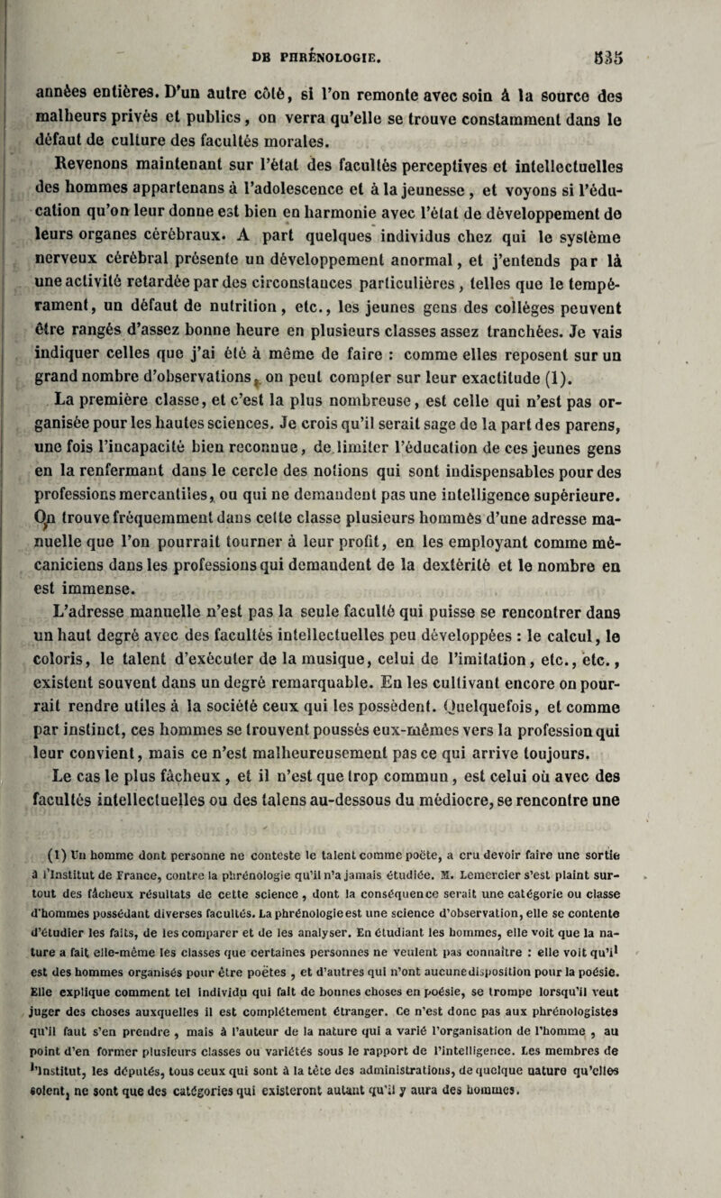 années entières. D'un autre côté, si l’on remonte avec soin à la source des malheurs privés et publics, on verra qu’elle se trouve constamment dans le défaut de culture des facultés morales. Revenons maintenant sur l’ètat des facultés perceptives et intellectuelles des hommes appartenans à l’adolescence et à la jeunesse , et voyons si l’édu¬ cation qu’on leur donne est bien en harmonie avec l’état de développement de leurs organes cérébraux. A part quelques individus chez qui le système nerveux cérébral présente un développement anormal, et j’entends par là une activité retardée par des circonstances particulières, telles que le tempé¬ rament, un défaut de nutrition, etc., les jeunes gens des collèges peuvent être rangés d’assez bonne heure en plusieurs classes assez tranchées. Je vais indiquer celles que j’ai été à même de faire : comme elles reposent sur un grand nombre d’observations, on peut compter sur leur exactitude (1). La première classe, et c’est la plus nombreuse, est celle qui n’est pas or¬ ganisée pour les hautes sciences. Je crois qu’il serait sage de la part des parens, une fois l’incapacité bien reconnue, de limiter l’éducation de ces jeunes gens en la renfermant dans le cercle des notions qui sont indispensables pour des professions mercantiles, ou qui ne demandent pas une intelligence supérieure. Cln trouve fréquemment dans cette classe plusieurs hommès d’une adresse ma¬ nuelle que l’on pourrait tourner à leur profit, en les employant comme mé¬ caniciens dans les professions qui demandent de la dextérité et le nombre en est immense. L’adresse manuelle n’est pas la seule faculté qui puisse se rencontrer dan9 un haut degré avec des facultés intellectuelles peu développées : le calcul, le coloris, le talent d’exécuter de la musique, celui de l’imitation, etc., etc., existent souvent dans un degré remarquable. En les cultivant encore on pour¬ rait rendre utiles à la société ceux qui les possèdent. Quelquefois, et comme par instinct, ces hommes se trouvent poussés eux-mêmes vers la profession qui leur convient, mais ce n’est malheureusement pas ce qui arrive toujours. Le cas le plus fâcheux , et il n’est que trop commun, est celui où avec des facultés intellectuelles ou des talens au-dessous du médiocre, se rencontre une (1) Un homme dont personne ne conteste le talent comme poëte, a cru devoir faire une sortie à l’Institut de France, contre la phrénologie qu’il n’a jamais étudiée. M. Lemercier s’est plaint sur¬ tout des fâcheux résultats de cette science , dont la conséquence serait une catégorie ou classe d'hommes possédant diverses facultés. La phrénologie est une science d’observation, elle se contente d’étudier les faits, de les comparer et de les analyser. En étudiant les hommes, elle voit que la na¬ ture a fait elle-même les classes que certaines personnes ne veulent pas connaître : elle voit qu’i* est des hommes organisés pour être poètes , et d’autres qui n’ont aucune disposition pour la poésie. Elle explique comment tel individu qui fait de bonnes choses en poésie, se trompe lorsqu’il veut juger des choses auxquelles il est complètement étranger. Ce n’est donc pas aux phrénologistes qu’il faut s’en prendre , mais à l’auteur de la nature qui a varié l’organisation de l’homme , au point d’en former plusieurs classes ou variétés sous le rapport de l’intelligence. Les membres de *’lnstitut, les députés, tous ceux qui sont à la tète des administrations, de quelque uaturo qu’elles soient, ne sont que des catégories qui existeront autant qu’il y aura des hommes.