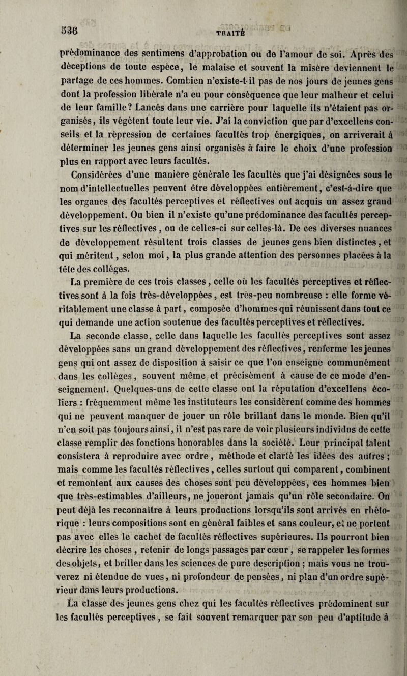 prédominance des scntîmens d’approbation ou de l’amour de soi. Après des déceptions de toute espèce, le malaise et souvent la misère deviennent le partage de ces hommes. Combien n’existe-t-il pas de nos jours de jeunes gens dont la profession libérale n’a eu pour conséquence que leur malheur et celui de leur famille? Lancés dans une carrière pour laquelle ils n’étaient pas or¬ ganisés, ils végètent toute leur vie. J’ai la conviction que par d’excellens con¬ seils et la répression de certaines facultés trop énergiques, on arriverait à déterminer les jeunes gens ainsi organisés à faire le choix d’une profession plus en rapport avec leurs facultés. Considérées d’une manière générale les facultés que j’ai désignées sous le nom d’intellectuelles peuvent être développées entièrement, c’est-à-dire que les organes des facultés perceptives et réflectives ont acquis un assez grand développement. Ou bien il n’existe qu’une prédominance des facultés percep¬ tives sur les réflectives , ou de celles-ci sur celles-là. De ces diverses nuances de développement résultent trois classes de jeunes gens bien distinctes, et qui méritent, selon moi, la plus grande attention des personnes placées à la tête des collèges. La première de ces trois classes, celle où les facultés perceptives et rèflec- tives sont à la fois très-dèveloppèes, est très-peu nombreuse : elle forme vé¬ ritablement une classe à part, composée d’hommes qui réunissent dans tout ce qui demande une action soutenue des facultés perceptives et réflectives. La seconde classe, celle dans laquelle les facultés perceptives sont assez développées sans un grand développement des réflectives, renferme les jeunes gens qui ont assez de disposition à saisir ce que l’on enseigne communément dans les collèges, souvent même et précisément à cause de ce mode d’en¬ seignement. Quelques-uns de cette classe ont la réputation d’excellens éco¬ liers : fréquemment même les instituteurs les considèrent comme des hommes qui ne peuvent manquer de jouer un rôle brillant dans le monde. Bien qu’il n’en soit pas toujours ainsi, il n’est pas rare de voir plusieurs individus de cette classe remplir des fonctions honorables dans la société. Leur principal talent consistera à reproduire avec ordre , méthode et clarté les idées des autres ; mais comme les facultés réflectives, celles surtout qui comparent, combinent et remontent aux causes des choses sont peu développées, ces hommes bien que très-estimables d’ailleurs, ne joueront jamais qu’un rôle secondaire. On peut déjà les reconnaître à leurs productions lorsqu’ils sont arrivés en rhéto¬ rique : leurs compositions sont en général faibles et sans couleur, ei ne portent pas avec elles le cachet de facultés réflectives supérieures. Ils pourront bien décrire les choses , retenir de longs passages par cœur , se rappeler les formes des objets, et briller dans les sciences de pure description ; mais vous ne trou¬ verez ni étendue de vues, ni profondeur de pensées, ni plan d’un ordre supé¬ rieur dans leurs productions. La classe des jeunes gens chez qui les facultés réflectives prédominent sur les facultés perceptives, se fait souvent remarquer par son peu d’aptitude à