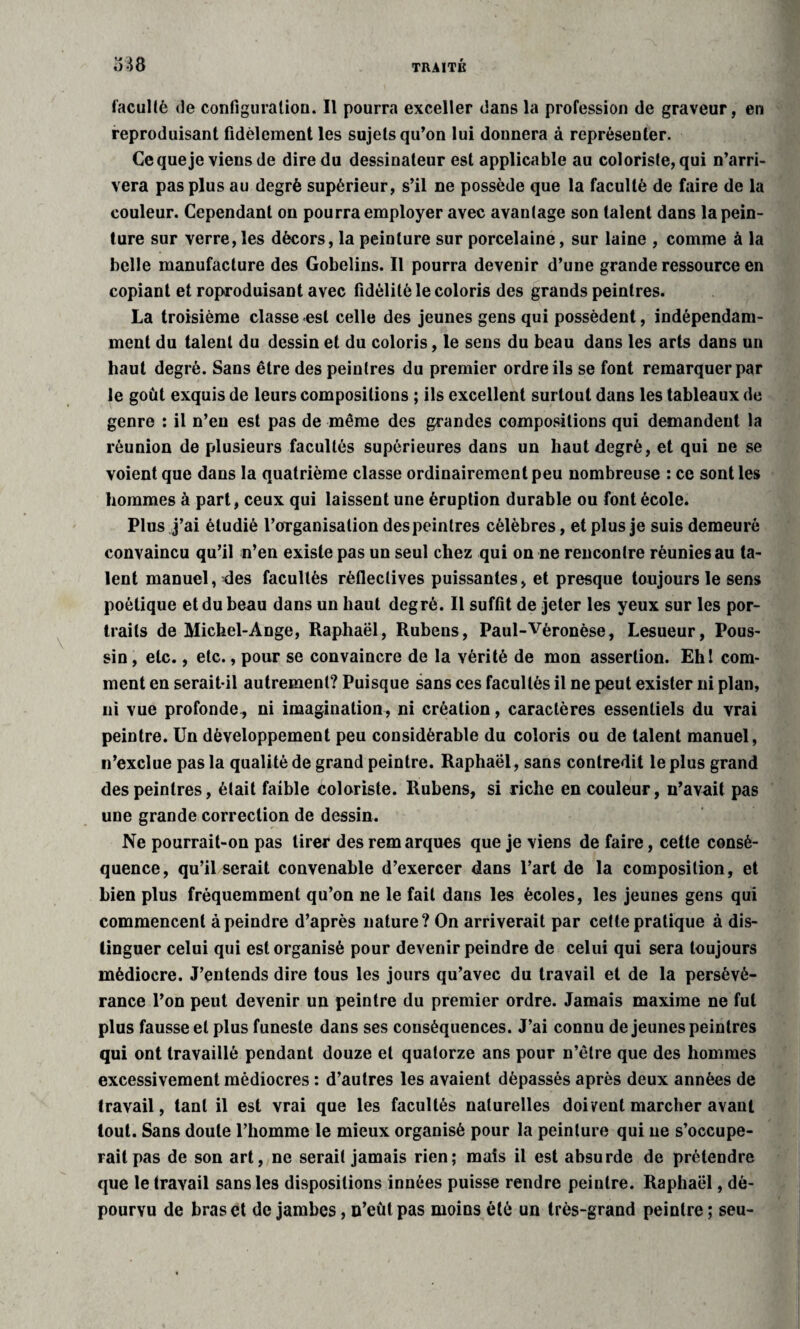 faculté (le configuration. Il pourra exceller dans la profession de graveur, en reproduisant fidèlement les sujets qu’on lui donnera à représenter. Ce que je viens de dire du dessinateur est applicable au coloriste, qui n’arri¬ vera pas plus au degré supérieur, s’il ne possède que la faculté de faire de la couleur. Cependant on pourra employer avec avantage son talent dans la pein¬ ture sur verre, les décors, la peinture sur porcelaine, sur laine , comme à la belle manufacture des Gobelins. Il pourra devenir d’une grande ressource en copiant et roproduisant avec fidélité le coloris des grands peintres. La troisième classe-est celle des jeunes gens qui possèdent, indépendam¬ ment du talent du dessin et du coloris, le sens du beau dans les arts dans un haut degré. Sans être des peintres du premier ordre ils se font remarquer par le goût exquis de leurs compositions ; ils excellent surtout dans les tableaux de genre : il n’en est pas de même des grandes compositions qui demandent la réunion de plusieurs facultés supérieures dans un haut degré, et qui ne se voient que dans la quatrième classe ordinairement peu nombreuse : ce sont les hommes à part, ceux qui laissent une éruption durable ou font école. Plus j’ai étudié l’organisalion des peintres célèbres, et plus je suis demeuré convaincu qu’il n’en existe pas un seul chez qui on ne rencontre réunies au ta¬ lent manuel, des facultés réfleclives puissantes, et presque toujours le sens poétique et du beau dans un haut degré. Il suffit de jeter les yeux sur les por¬ traits de Michel-Ange, Raphaël, Rubens, Paul-Véronèse, Lesueur, Pous¬ sin , etc., etc., pour se convaincre de la vérité de mon assertion. Ehl com¬ ment en serait-il autrement? Puisque sans ces facultés il ne peut exister ni plan, ni vue profonde, ni imagination, ni création, caractères essentiels du vrai peintre. Un développement peu considérable du coloris ou de talent manuel, n’exclue pas la qualité de grand peintre. Raphaël, sans contredit le plus grand des peintres, était faible coloriste. Rubens, si riche en couleur, n’avait pas une grande correction de dessin. Ne pourrait-on pas tirer des remarques que je viens de faire, cette consé¬ quence, qu’il serait convenable d’exercer dans l’art de la composition, et bien plus fréquemment qu’on ne le fait dans les écoles, les jeunes gens qui commencent à peindre d’après nature? On arriverait par cette pratique à dis¬ tinguer celui qui est organisé pour devenir peindre de celui qui sera toujours médiocre. J’entends dire tous les jours qu’avec du travail et de la persévé¬ rance l’on peut devenir un peintre du premier ordre. Jamais maxime ne fut plus fausse et plus funeste dans ses conséquences. J’ai connu de jeunes peintres qui ont travaillé pendant douze et quatorze ans pour n’être que des hommes excessivement médiocres : d’autres les avaient dépassés après deux années de travail, tant il est vrai que les facultés naturelles doivent marcher avant tout. Sans doute l’homme le mieux organisé pour la peinture qui ne s’occupe¬ rait pas de son art, ne serait jamais rien; mais il est absurde de prétendre que le travail sans les dispositions innées puisse rendre peintre. Raphaël, dé¬ pourvu de bras et de jambes, n’eût pas moins été un très-grand peintre; seu-