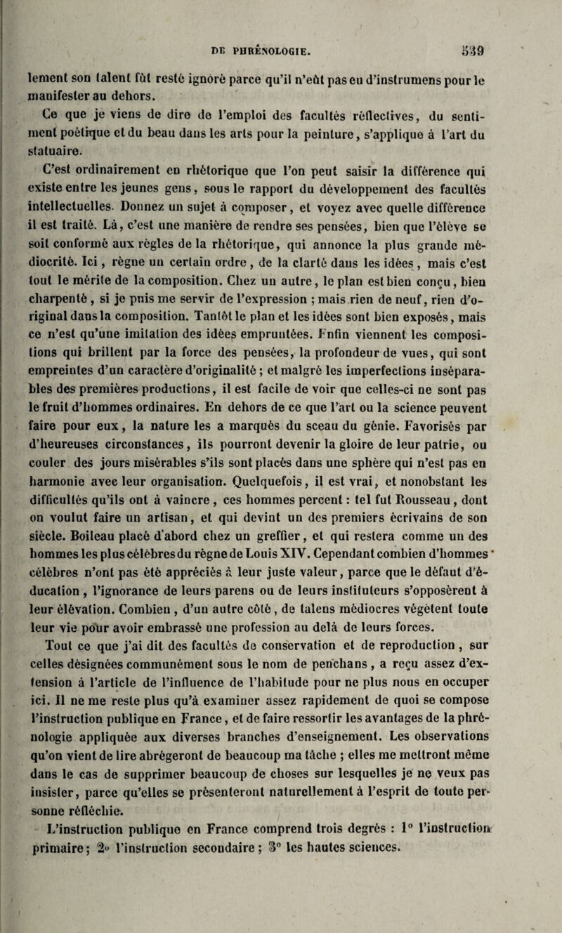 i i I lement son (aient fût resté ignoré parce qu’il n’eût pas eu d’instrumcns pour le mauifester au dehors. Ce que je viens de dire de l’emploi des facultés réflectives, du senti¬ ment poètkpie et du beau dans les arts pour la peinture, s’applique à l’art du statuaire. C’est ordinairement en rhétorique que l’on peut saisir la différence qui existe entre les jeunes gens, sous le rapport du développement des facultés intellectuelles. Donnez un sujet à composer, et voyez avec quelle différence il est traité. Là, c’est une manière de rendre ses pensées, bien que l’élève se soit conformé aux règles de la rhétorique, qui annonce la plus grande mé¬ diocrité. Ici, règne un certain ordre , de la clarté dans les idées , mais c’est tout le mérite de la composition. Chez un autre, le plan est bien conçu, bien charpenté , si je puis me servir de l’expression ; mais rien de neuf, rien d’o¬ riginal dans la composition. Tantôt le plan et les idées sont bien exposés, mais ce n’est qu’une imitation des idées empruntées. Enfin viennent les composi¬ tions qui brillent par la force des pensées, la profondeur de vues, qui sont empreintes d’un caractère d’originalité ; et malgré les imperfections insépara¬ bles des premières productions, il est facile de voir que celles-ci ne sont pas le fruit d’hommes ordinaires. En dehors de ce que l’art ou la science peuvent faire pour eux, la nature les a marqués du sceau du génie. Favorisés par d’heureuses circonstances, ils pourront devenir la gloire de leur patrie, ou couler des jours misérables s’ils sont placés dans une sphère qui n’est pas en harmonie avec leur organisation. Quelquefois, il est vrai, et nonobstant les difficultés qu’ils ont à vaincre , ces hommes percent : tel fut Rousseau, dont on voulut faire un artisan, et qui devint un des premiers écrivains de son siècle. Boileau placé d’abord chez un greffier, et qui restera comme un des hommes les plus célèbres du règne de Louis XIV. Cependant combien d’hommes ' célèbres n’ont pas été appréciés à leur juste valeur, parce que le défaut d’é¬ ducation , l’ignorance de leurs parens ou de leurs instituteurs s’opposèrent à leur élévation. Combien , d’un autre côté, de talens médiocres végètent toute leur vie pour avoir embrassé une profession au delà de leurs forces. Tout ce que j’ai dit des facultés de conservation et de reproduction , sur celles désignées communément sous le nom de penclians , a reçu assez d’ex¬ tension à l’article de l’influence de l’habitude pour ne plus nous en occuper ici. Il ne me reste plus qu’à examiner assez rapidement de quoi se compose l’instruction publique en France, et de faire ressortir les avantages de la phré¬ nologie appliquée aux diverses branches d’enseignement. Les observations qu’on vient de lire abrégeront de beaucoup ma tâche ; elles me mettront même dans le cas de supprimer beaucoup de choses sur lesquelles je ne veux pas insister, parce qu’elles se présenteront naturellement à l’esprit de toute per¬ sonne réfléchie. L’instruction publique en France comprend trois degrés : 1° l’instruction primaire; 2« l’inslruclion secoudaire ; 3° les hautes sciences.