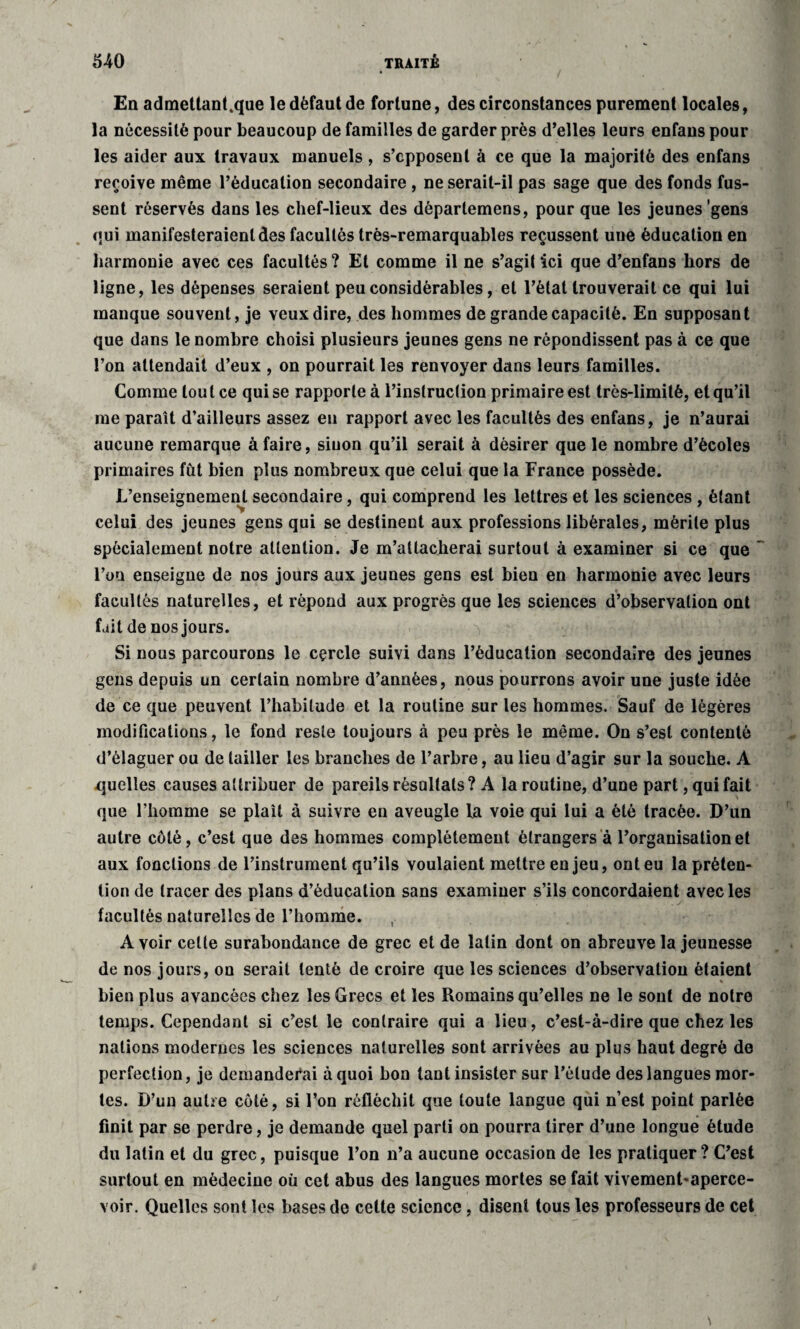 En admettant4que le défaut de fortune, des circonstances purement locales, la nécessité pour beaucoup de familles de garder près d’elles leurs enfans pour les aider aux travaux manuels, s’opposent à ce que la majorité des enfans reçoive même l’éducation secondaire , ne serait-il pas sage que des fonds fus¬ sent réservés dans les chef-lieux des dèpartemens, pour que les jeunes gens qui manifesteraient des facultés très-remarquables reçussent une éducation en harmonie avec ces facultés? Et comme il ne s’agit ici que d’enfans hors de ligne, les dépenses seraient peu considérables, et l’état trouverait ce qui lui manque souvent, je veux dire, des hommes de grande capacité. En supposant que dans le nombre choisi plusieurs jeunes gens ne répondissent pas à ce que l’on attendait d’eux , on pourrait les renvoyer dans leurs familles. Comme tout ce qui se rapporte à l’instruction primaire est très-limité, et qu’il me paraît d’ailleurs assez en rapport avec les facultés des enfans, je n’aurai aucune remarque à faire, sinon qu’il serait à désirer que le nombre d’écoles primaires fut bien plus nombreux que celui que la France possède. L’enseignement secondaire, qui comprend les lettres et les sciences , étant celui des jeunes gens qui se destinent aux professions libérales, mérite plus spécialement notre attention. Je m’attacherai surtout à examiner si ce que l’on enseigne de nos jours aux jeunes gens est bien en harmonie avec leurs facultés naturelles, et répond aux progrès que les sciences d’observation ont fait de nos jours. . X Si nous parcourons le cçrcle suivi dans l’éducation secondaire des jeunes gens depuis un certain nombre d’années, nous pourrons avoir une juste idée de ce que peuvent l’habitude et la routine sur les hommes. Sauf de légères modifications, le fond reste toujours à peu près le même. On s’est contenté d’élaguer ou de tailler les branches de l’arbre, au lieu d’agir sur la souche. A quelles causes attribuer de pareils résultats? A la routine, d’une part, qui fait que l’homme se plaît à suivre en aveugle la voie qui lui a été tracée. D’un autre côté, c’est que des hommes complètement étrangers à l’organisation et aux fonctions de l’instrument qu’ils voulaient mettre en jeu, ont eu la préten¬ tion de tracer des plans d’éducation sans examiner s’ils concordaient avec les facultés naturelles de l’homme. Avoir cette surabondance de grec et de latin dont on abreuve la jeunesse de nos jours, on serait tenté de croire que les sciences d’observation étaient bien plus avancées chez les Grecs et les Romains qu’elles ne le sont de notre temps. Cependant si c’est le contraire qui a lieu, c’est-à-dire que chez les nations modernes les sciences naturelles sont arrivées au plus haut degré de perfection, je demanderai à quoi bon tant insister sur l’élude des langues mor¬ tes. D’un autre côté, si l’on réfléchit que toute langue qui n’est point parlée finit par se perdre, je demande quel parti on pourra tirer d’une longue étude du latin et du grec, puisque l’on n’a aucune occasion de les pratiquer? C’est surtout en médecine où cet abus des langues mortes se fait vivement-aperce- voir. Quelles sont les bases de cette science, disent tous les professeurs de cet